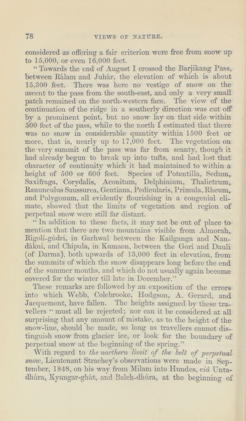 considered as offering a fair criterion were free from snow up to 15,000, or even 16,000 feet. “Towards the end of August I crossed the Barjikang Pass, between Rälam and Juhär, the elevation of which is about 15,300 feet. There was here no vestige of snow on the ascent to the pass from the south-east, and only a very small patch remained on the north-western face. ‘The view of the continuation of the ridge in a southerly direction was cut off by a prominent point, but no snow lay on that side within 500 feet of the pass, while to the north I estimated that there was no snow in considerable quantity within 1500 feet or more, that is, nearly up to 17,000 feet. The vegetation on the very summit of the pass was far from scanty, though it had already begun to break up into tufts, and had lost that character of continuity which it had maintained to within a height of 500 or 600 feet. Species of Potentilla, Sedum, Saxifraga, Corydalis, Aconitum, Delphinium, Thalietrum, Ranunculus Saussurea, Gentiana, Pedicularis, Primula, Rheum, and Polygonum, all evidently flourishing in a congenial cli- mate, showed that the limits of vegetation and region of perpetual snow were still far distant. “In addition to these facts, it may not be out of place to mention that there are two mountains visible from Almorah, Rigoli-güdri, in Garhwal between the Kailganga and Nan- dakni, and Chipula, in Kumaon, between the Gori and Dauli (of Darma), both upwards of 13,000 feet in elevation, from the summits of which the snow disappears long before the end of the summer months, and which do not usually again become covered for the winter till late in December.” These remarks are followed by an exposition of the errors into which Webb, Colebrooke, Hodgson, A. Gerard, and Jacquemont, have fallen. ‘The heights assigned by these tra- vellers ‘“ must all be rejected; nor can it be considered at all surprising that any amount of mistake, as to the height of the snow-line, should be made, so long as travellers cannot dis- tinguish snow from glacier ice, or look for the boundary of perpetual snow at the beginning of the spring.” With regard to the northern limit of the belt of perpetual snow, Lieutenant Strachey’s observations were made in Sep- tember, 1848, on his way from Milam into Hundes, eid Unta- dhüra, Kyungar-ghät, and Baleh-dhüra, at the beginning of