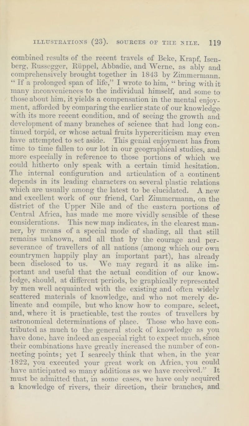 combined results of the recent travels of Beke, Krapf, Isen- berg, Russegger, Rüppel, Abbadie, and Werne, as ably and comprehensively brought together in 1843 by Zimmermann. “ If a prolonged span of life,” I wrote to him, “ bring with it many inconveniences to the individual himself, and some to those about him, it yields a compensation in the mental enjoy- ment, afforded by comparing the earlier state of our knowledge with its more recent condition, and of seeing the growth and development of many branches of science that had long con- tinued torpid, or whose actual fruits hypercriticism may even have attempted to set aside. This genial enjoyment has from time to time fallen to our lot in our geographical studies, and more especially in reference to those portions of which we could hitherto only speak with a certain timid hesitation. The internal configuration and articulation of a continent depends in its leading characters on several plastic relations which are usually among the latest to be elucidated. A new and excellent work of our friend, Carl Zimmermann, on the district of the Upper Nile and of the eastern portions of Central Africa, has made me more vividly sensible of these considerations. This new map indicates, in the clearest man- ner, by means of a special mode of shading, all that still remains unknown, and all that by the courage and per- severance of travellers of all nations (among which our own countrymen happily play an important part), has already been disclosed to us. We may regard it as alike im- portant and useful that the actual condition of our know- ledge, should, at different periods, be graphically represented by men well acquainted with the existing and often widely scattered materials of knowledge, and who not merely de- lineate and compile, but who know how to compare, select, and, where it is practicable, test the routes of travellers by astronomical determinations of place. Those who have con- tributed as much to the general stock of knowledge as you have done, have indeed an especial right to expect much, since their combinations have greatly increased the number of con- necting points; yet I scarcely think that when, in the year 1822, you executed your great work on Africa, you could have anticipated so many additions as we have received.” It must be admitted that, in some cases, we have only acquired a knowledge of rivers, their direction, their branches, and