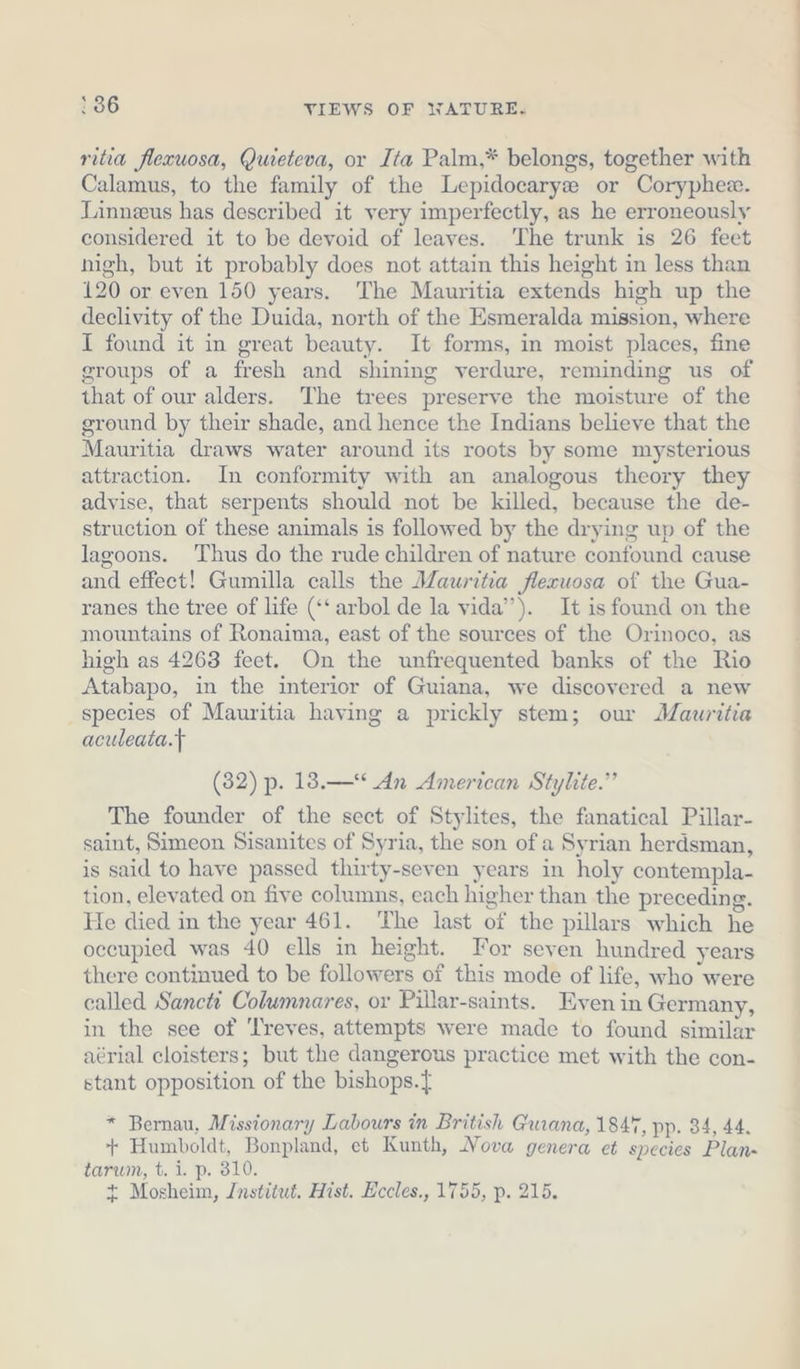ritia flexuosa, Quieteva, or Ita Palm,* belongs, together with Calamus, to the family of the Lepidocaryz or Coryphee. Linneeus has described it very imperfectly, as he erroneously considered it to be devoid of leaves. The trunk is 26 feet nigh, but it probably does not attain this height in less than 120 or even 150 years. The Mauritia extends high up the declivity of the Duida, north of the Esmeralda mission, where I found it in great beauty. It forms, in moist places, fine groups of a fresh and shining verdure, reminding us of that of our alders. The trees preserve the moisture of the ground by their shade, and hence the Indians believe that the Mauritia draws water around its roots by some mysterious attraction. In conformity with an analogous theory they advise, that serpents should not be killed, because the de- struction of these animals is followed by the drying up of the lagoons. Thus do the rude children of nature confound cause and effect! Gumilla calls the Mauritia flecuosa of the Gua- ranes the tree of life (‘‘ arbol de la vida”). It is found on the mountains of Ronaima, east of the sources of the Orinoco, as high as 4268 feet. On the unfrequented banks of the Rio Atabapo, in the interior of Guiana, we discovered a new species of Mauritia having a prickly stem; our Mauritia aculeata.t (32) p. 18.—* An American Stylite.” The founder of the sect of Stylites, the fanatical Pillar- saint, Simeon Sisanites of Syria, the son of a Syrian herdsman, is said to have passed thirty-seven years in holy contempla- tion, elevated on five columns, each higher than the preceding. He died in the year 461. The last of the pillars which he occupied was 40 ells in height. For seven hundred years there continued to be followers of this mode of life, who were called Sancti Columnares, or Pillar-saints. Even in Germany, in the see of ‘reves, attempts were made to found similar aérial cloisters; but the dangerous practice met with the con- stant opposition of the bishops. * Bernau, Missionary Labours in British Guiana, 184%, pp. 34, 44. + Humboldt, Bonpland, et Kunth, Nova genera et species Plan- tarum, t. i. p. 310. + Mosheim, Institut. Hist. Eccles., 1755, p. 215.