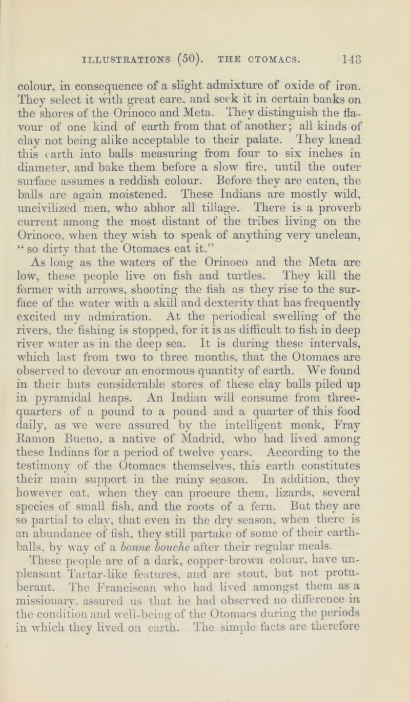 colour, in consequence of a slight admixture of oxide of iron. They select it with great care, and seek it in certain banks on the shores of the Orinoco and Meta. ‘They distinguish the fla- vour of one kind of earth from that of another; all kinds of clay not being alike acceptable to their palate. ‘they knead this carth into balls measuring from four to six inches in diameter, and bake them before a slow fire, until the outer surface assumes a reddish colour. Before they are eaten, the balls are again moistened. ‘These Indians are mostly wild, uncivilized men, who abhor all tillage. ‘There is a proverb current among the most distant of the tribes living on the Orinoco, when they wish to speak of anything very unclean, ‘“ so dirty that the Otomacs eat it.” As long as the waters of the Orinoco and the Meta are low, these people live on fish and turtles. They kill the former with arrows, shooting the fish as they rise to the sur- face of the water with a skill and dexterity that has frequently excited my admiration. At the periodical swelling of the rivers, the fishing is stopped, for it is as difficult to fish in deep river water as in the deep sea. It is during these intervals, which last from two to three months, that the Otomacs are observed to devour an enormous quantity of earth. We found in their huts considerable stores of these clay balls piled up in pyramidal heaps. An Indian will consume from three- quarters of a pound to a pound and a quarter of this food daily, as we were assured by the intelligent monk, Fray Ramon Bueno, a native of Madrid, who had lived among these Indians for a period of twelve years. According to the testimony of the Otomacs themselves, this earth constitutes their main support in the rainy season. In addition, they however eat, when they can procure them, lizards, several species of small fish, and the roots of a fern. But they are so partial to clay, that even in the dry season, when there is an abundance of fish, they still partake of some of their earth- balls, by way of a bonne bouche after their regular meals. These people are of a dark, copper-brown colour, have un- pleasant Tartar-like features, and are stout, but not protu- berant. The Franciscan who had lived amongst them asa missionary. assured us that he had observed no difference in the condition and well-being of the Otomacs during the periods in which they lived on earth. The simple facts are therefore