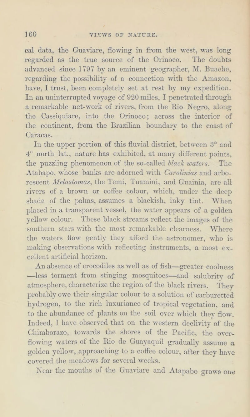 / 160 VIEWS OF NATURE. cal data, the Guaviare, flowing in from the west, was long regarded as the true source of the Orinoco, The doubts advanced since 1797 by an eminent geographer, M. Buache, regarding the possibility of a connection with the Amazon, have, I trust, been completely set at rest by my expedition. In an uninterrupted voyage of 920 miles, I penetrated through a remarkable net-work of rivers, from the Rio Negro, along the Cassiquiare, into the Orinoco; across the interior of the continent, from the Brazilian boundary to the coast of Caracas. In the upper portion of this fluvial district, between 3° and 4° north lat., nature has exhibited, at many different points, the puzzling phenomenon of the so-called black waters. The Atabapo, whose banks are adorned with Carolinias and arbo- rescent Melastomas, the Temi, Tuamini, and Guainia, are all rivers of a brown or coffee colour, which, under the deep shade of the palms, assumes a blackish, inky tint. When placed in a transparent vessel, the water appears of a golden yellow colour. ‘These black streams reflect the images of the southern stars with the most remarkable clearness. Where the waters flow gently they afford the astronomer, who is making observations with reflecting instruments, a most ex- cellent artificial horizon. An absence of crocodiles as well as of fish—greater coolness —less torment from stinging mosquitoes—and salubrity of atmosphere, characterize the region of the black rivers. They probably owe their singular colour to a solution of carburetted hydrogen, to the rich luxuriance of tropical vegetation, and to the abundance of plants on the soil over which they flow. Indeed, I have observed that on the western declivity of the Chimborazo, towards the shores of the Pacific, the over- flowing waters of the Rio de Guayaquil gradually assume a golden yellow, approaching to a coffee colour, after they have covered the meadows for several weeks. Near the mouths of the Guaviare and Atapabo grows one