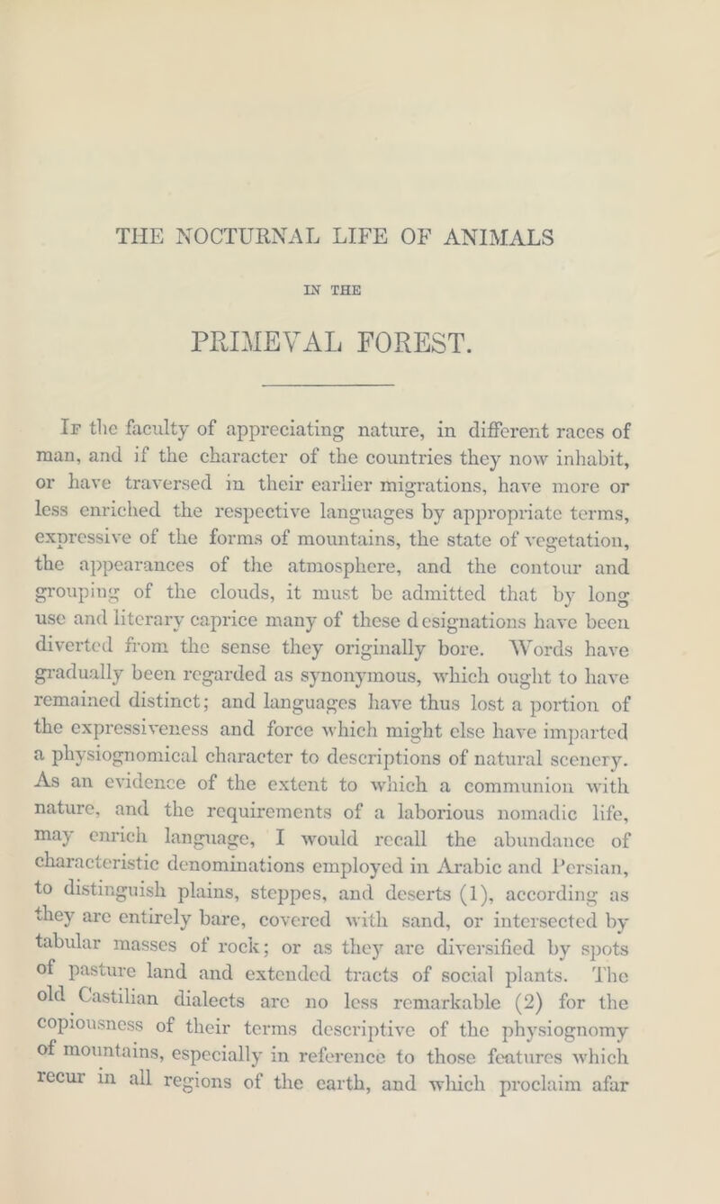 IN THE PRIMEVAL FOREST. Ir the faculty of appreciating nature, in different races of man, and if the character of the countries they now inhabit, or have traversed m their earlier migrations, have more or less enriched the respective languages by appropriate terms, expressive of the forms of mountains, the state of vegetation, the appearances of the atmosphere, and the contour and grouping of the clouds, it must be admitted that by long use and literary caprice many of these designations have been diverted from the sense they originally bore. Words have gradually been regarded as synonymous, which ought to have remained distinet; and languages have thus lost a portion of the expressiveness and force which might else have imparted a physiognomical character to descriptions of natural scenery. As an evidence of the extent to which a communion with nature, and the requirements of a laborious nomadic life, may enrich language, I would recall the abundance of characteristic denominations employed in Arabic and Persian, to distinguish plains, steppes, and deserts (1), according as they are entirely bare, covered with sand, or intersected by tabular masses of rock; or as they are diversified by spots of pasture land and extended tracts of social plants. The old Castilian dialects are no less remarkable (2) for the copiousness of their terms descriptive of the physiognomy of mountains, especially in reference to those features which recur in all regions of the earth, and which proclaim afar