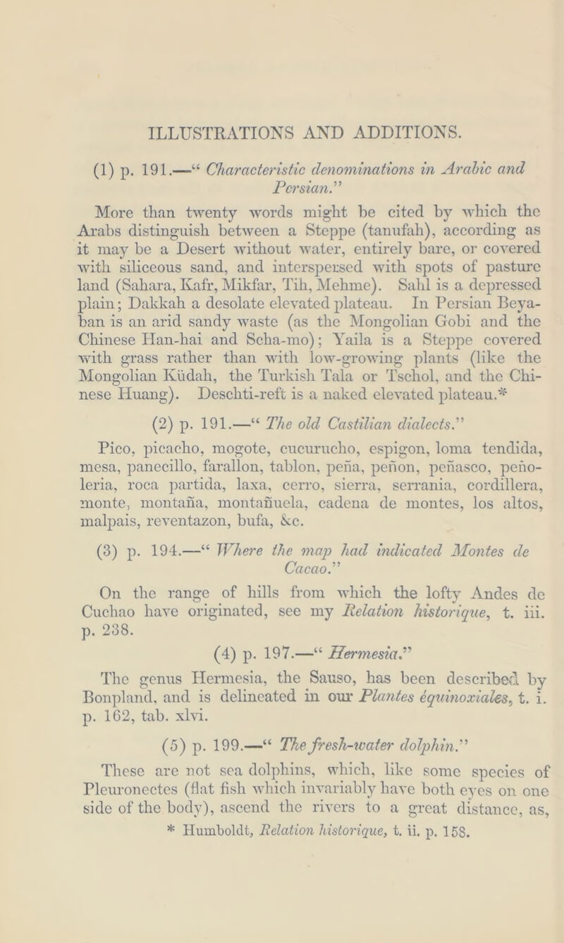 ILLUSTRATIONS AND ADDITIONS. (1) p. 191.— Characteristic denominations in Arabic and Persian.” More than twenty words might be cited by which the Arabs distinguish between a Steppe (tanufah), according as it may be a Desert without water, entirely bare, or covered with siliceous sand, and interspersed with spots of pasture land (Sahara, Kafr, Mikfar, Tih, Mehme). Sahl is a depressed plain; Dakkah a desolate elevated plateau. In Persian Beya- ban is an arid sandy waste (as the Mongolian Gobi and the Chinese Han-hai and Scha-mo); Yaila is a Steppe covered with grass rather than with low-growing plants (like the Mongolian Küdah, the Turkish Tala or Tschol, and the Chi- nese Huang). Deschti-reft is a naked elevated plateau.* (2) p. 191.—“ The old Castilian dialects.” Pico, picacho, mogote, cucurucho, espigon, loma tendida, mesa, panecillo, farallon, tablon, pena, pefion, penasco, peno- leria, roca partida, laxa, cerro, sierra, serrania, cordillera, monte, montafia, montafiuela, cadena de montes, los altos, malpais, reventazon, bufa, Kc. (3) p. 194.—* Where the map had indicated Montes de Cacao.” On the range of hills from which the lofty Andes de Cuchao have originated, see my Relation historique, t. iii. p. 238. (4) p. 197.— Hermesia.” The genus Hermesia, the Sauso, has been described by Bonpland, and is delineated in our Plantes équinowiales, t. i. p- 162, tab. xlvi. (5) p. 199.— The fresh-water dolphin.” These are not sea dolphins, which, like some species of Pleuronectes (flat fish which invariably have both eyes on one side of the body), ascend the rivers to a great distance, as, * Humboldt, Relation historique, t. ii, p. 158.