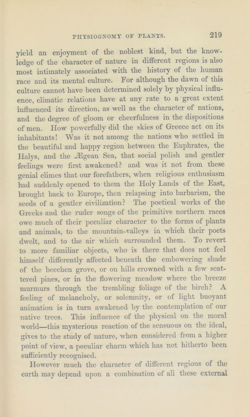 yield an enjoyment of the noblest kind, but the know- ledge of the character of nature in different regions is also most intimately associated with the history of the human race and its mental eulture. For although the dawn of this culture cannot have been determined solely by physical influ- ence, climatic relations have at any rate to a great extent influeneed its direetion, as well as the character of nations, and the degree of gloom or cheerfulness in the dispositions ofmen. How powerfully did the skies of Greece act on its inhabitants! Was it not among the nations who settled in the beautiful and happy region between the Euphrates, the Halys, and the AZgean Sea, that social polish and gentler feelings were first awakened? and was it not from these genial climes that our forefathers, when religious enthusiasm had suddenly opened to them the Holy Lands of the East, brought back to Europe, then relapsing into barbarism, the seeds of a gentler civilization? The poetical works of the Greeks and the ruder songs of the primitive northern races owe much of their peculiar character to the forms of plants and animals, to the mountain-valleys in which their poets dwelt, and to the air which surrounded them. To revert to more familiar objects, who is there that does not feel himself differently affected beneath the embowering shade of the beechen grove, or on hills crowned with a few scat- tered pines, or in the flowering meadow where the breeze murmurs through the trembling foliage of the birch? A feeling of melancholy, or solemnity, or of light buoyant animation is in turn awakened by the contemplation of our native trees. This influence of the physical on the moral world—this mysterious reaction of the sensuous on the ideal, gives to the study of nature, when considered from a higher point of view, a peculiar charm which has not hitherto been sufficiently recognised. However much the character of different regions of the earth may depend upon a combination ef ali these external