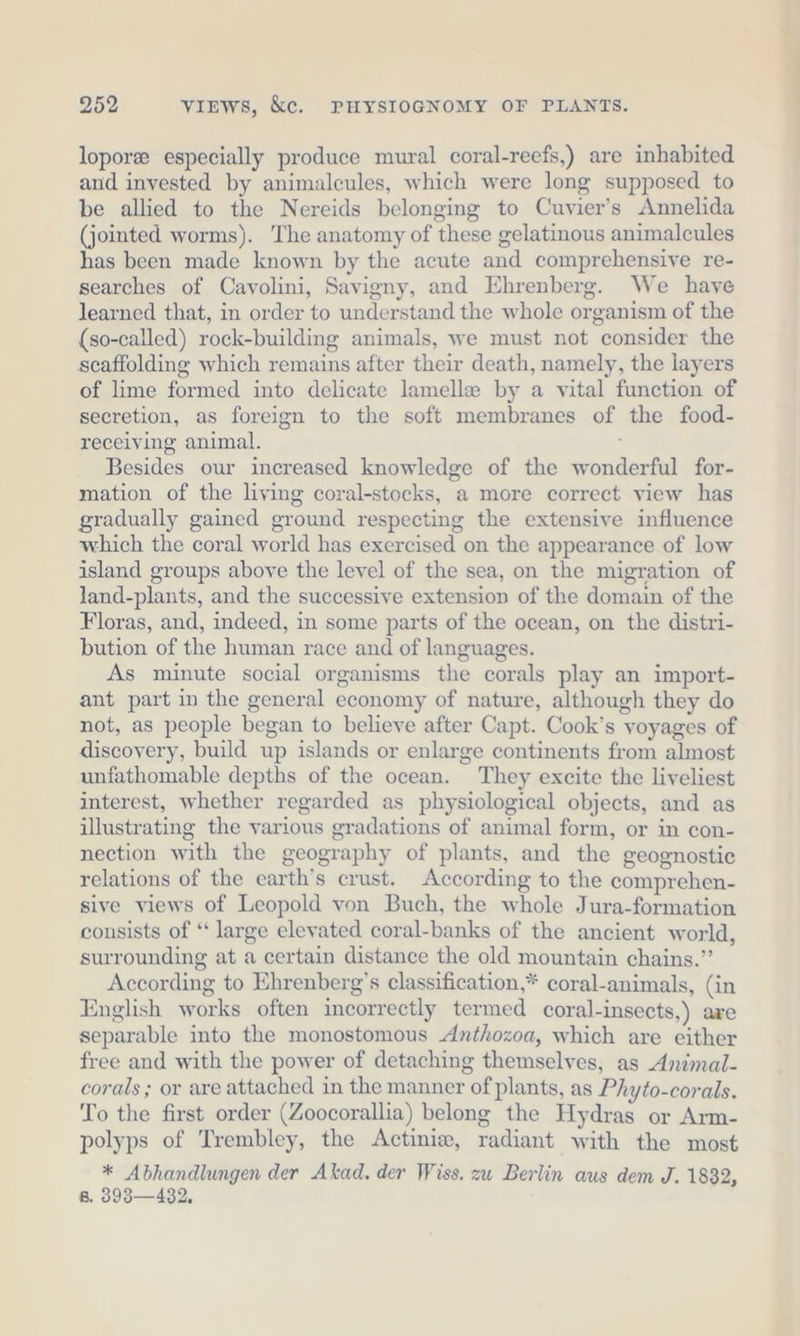 lopor® especially produce mural coral-reefs,) are inhabited and invested by animalcules, which were long supposed to be allied to the Nereids belonging to Cuvier’s Annelida (jointed worms). ‘The anatomy of these gelatinous animalcules has been made known by the acute and comprehensive re- searches of Cavolini, Savigny, and Ehrenberg. We have learned that, in order to understand the whole organism of the (so-called) rock-building animals, we must not consider the scaffolding which remains after their death, namely, the layers of lime formed into delicate lamelle by a vital function of secretion, as foreign to the soft membranes of the food- receiving animal. Besides our increased knowledge of the wonderful for- mation of the living coral-stocks, a more correct view has gradually gained ground respecting the extensive influence which the coral world has exercised on the appearance of low island groups above the level of the sea, on the migration of land-plants, and the successive extension of the domain of the Floras, and, indeed, in some parts of the ocean, on the distri- bution of the human race and of languages. As minute social organisms the corals play an import- ant part in the general economy of nature, although they do not, as people began to believe after Capt. Cook’s voyages of discovery, build up islands or enlarge continents from almost unfathomable depths of the ocean. They excite the liveliest interest, whether regarded as physiological objects, and as illustrating the various gradations of animal form, or in con- nection with the geography of plants, and the geognostic relations of the earth’s crust. According to the comprehen- sive views of Leopold von Buch, the whole Jura-formation consists of “ large elevated coral-banks of the ancient world, surrounding at a certain distance the old mountain chains.” According to Ehrenberg’s classification,* coral-animals, (in English works often incorrectly termed coral-insects,) are separable into the monostomous Anthozoa, which are either free and with the power of detaching themselves, as Animal- corals; or are attached in the manner of plants, as Phyto-corals. To the first order (Zoocorallia) belong the Hydras or Arm- polyps of Trembley, the Actinie, radiant with the most * Abhandlungen der Akad. der Wiss. zu Berlin aus dem J. 1832, 8. 393—432,