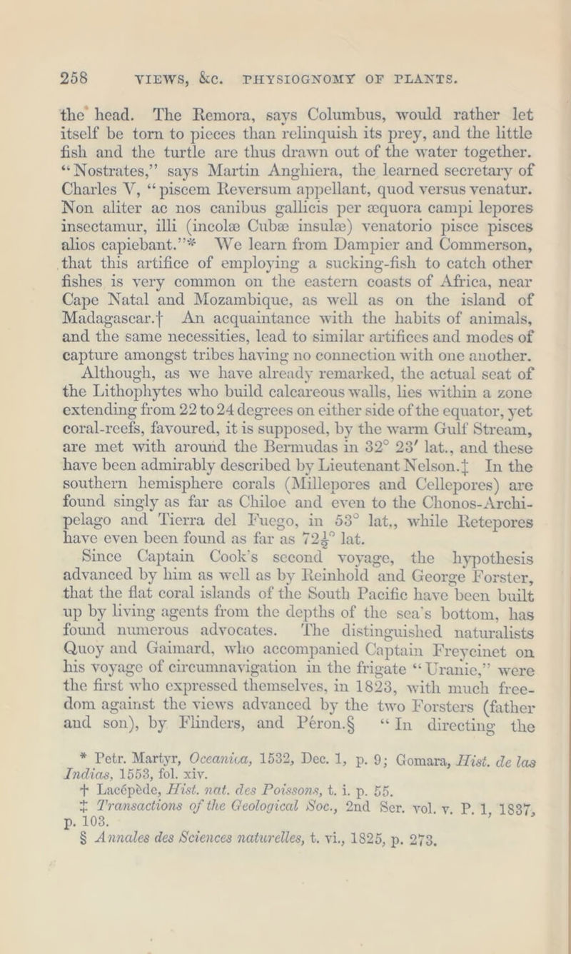 the head. The Remora, says Columbus, would rather let itself be torn to pieces than relinquish its prey, and the little fish and the turtle are thus drawn out of the water together. “ Nostrates,” says Martin Anghiera, the learned secretary of Charles V, “piscem Reversum appellant, quod versus venatur. Non aliter ac nos canibus gallicis per equora campi lepores insectamur, illi (incolee Cubee insula) venatorio pisce pisces alios capiebant.”* We learn from Dampier and Commerson, ‚that this artifice of employing a sucking-fish to catch other fishes is very common on the eastern coasts of Africa, near Cape Natal and Mozambique, as well as on the island of Madagascar. An acquaintance with the habits of animals, and the same necessities, lead to similar artifices and modes of capture amongst tribes having no connection with one another. Although, as we have already remarked, the actual seat of the Lithophytes who build calcareous walls, lies within a zone extending from 22 to 24 degrees on either side of the equator, yet coral-reefs, favoured, it is supposed, by the warm Gulf Stream, are met with around the Bermudas in 32° 23’ lat., and these have been admirably described by Lieutenant Nelson.{ In the southern hemisphere corals (Millepores and Cellepores) are found singly as far as Chiloe and even to the Chonos-Archi- pelago and Tierra del Fuego, in 53° lat,, while Retepores have even been found as far as 724° lat. Since Captain Cook’s second voyage, the hypothesis advanced by him as well as by Reinhold and George Forster, that the flat coral islands of the South Pacific have been built up by living agents from the depths of the sea’s bottom, has found numerous advocates. The distinguished naturalists Quoy and Gaimard, who accompanied Captain Freycinet on his voyage of circumnayigation in the frigate “ Uranie,” were the first who expressed themselves, in 1823, with much free- dom against the views advanced by the two Forsters (father and son), by Flinders, and Peron.$ “In directing the * Petr. Martyr, Oceanica, 1532, Dec. 1, p. 9; Gomara, Hist. de las Indias, 1553, fol. xiv. + Lacépede, Hist. nat. des Poissons, t. i. p. 55. + Transactions of the Geological Soc., 2nd Ser. vol. v. P. 1, 1897, p. 103.
