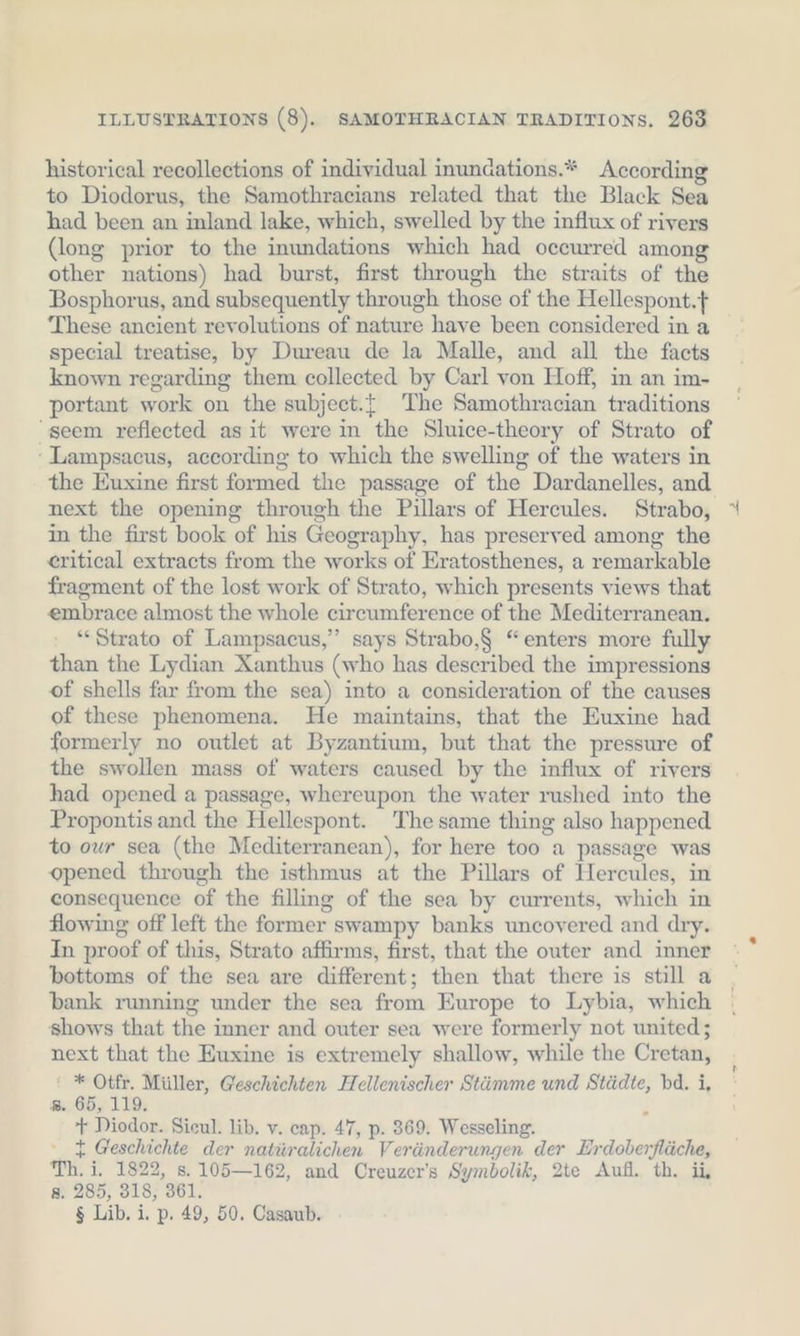 historical recollections of individual inundations.* According to Diodorus, the Samothracians related that the Black Sea had been an inland lake, which, swelled by the influx of rivers (long prior to the inundations which had occurred among other nations) had burst, first through the straits of the Bosphorus, and subsequently through those of the Hellespont. These ancient revolutions of nature have been considered in a special treatise, by Dureau de la Malle, and all the facts known regarding them collected by Carl von Hoff, in an im- portant work on the subject.t The Samothracian traditions “seem reflected as it were in the Sluice-theory of Strato of -Lampsacus, according to which the swelling of the waters in the Euxine first formed the passage of the Dardanelles, and next the opening through the Pillars of Hercules. Strabo, in the first book of his Geography, has preserved among the eritical extracts from the works of Eratosthenes, a remarkable fragment of the lost work of Strato, which presents views that embrace almost the whole circumference of the Mediterranean. “Strato of Lampsacus,”’ says Strabo,§ “enters more fully than the Lydian Xanthus (who has described the impressions of shells far from the sea) into a consideration of the causes of these phenomena. He maintains, that the Euxine had formerly no outlet at Byzantium, but that the pressure of the swollen mass of waters caused by the influx of rivers had opened a passage, whereupon the water rushed into the Propontis and the Hellespont. The same thing also happened to our sea (the Mediterranean), for here too a passage was opened through the isthmus at the Pillars of Hercules, in consequence of the filling of the sea by currents, which in flowing off left the former swampy banks uncovered and dry. In proof of this, Strato affirms, first, that the outer and inner bottoms of the sea are different; then that there is still a bank running under the sea from Europe to Lybia, which shows that the inner and outer sea were formerly not united; next that the Euxine is extremely shallow, while the Cretan, ' * Otfr. Müller, Geschichten Hellenischer Stämme und Städte, bd. i, ». 65, 119. + Diodor. Sieul. lib. v. cap. 47, p. 369. Wesseling. t Geschichte der natüralichen Veränderungen der Erdoberfläche, Th. i. 1822, s. 105—162, and Creuzer’s Symbolik, 2te Aufl. th. ii, 8. 285, 318, 361. $ Lib. i. p. 49, 50. Casaub.