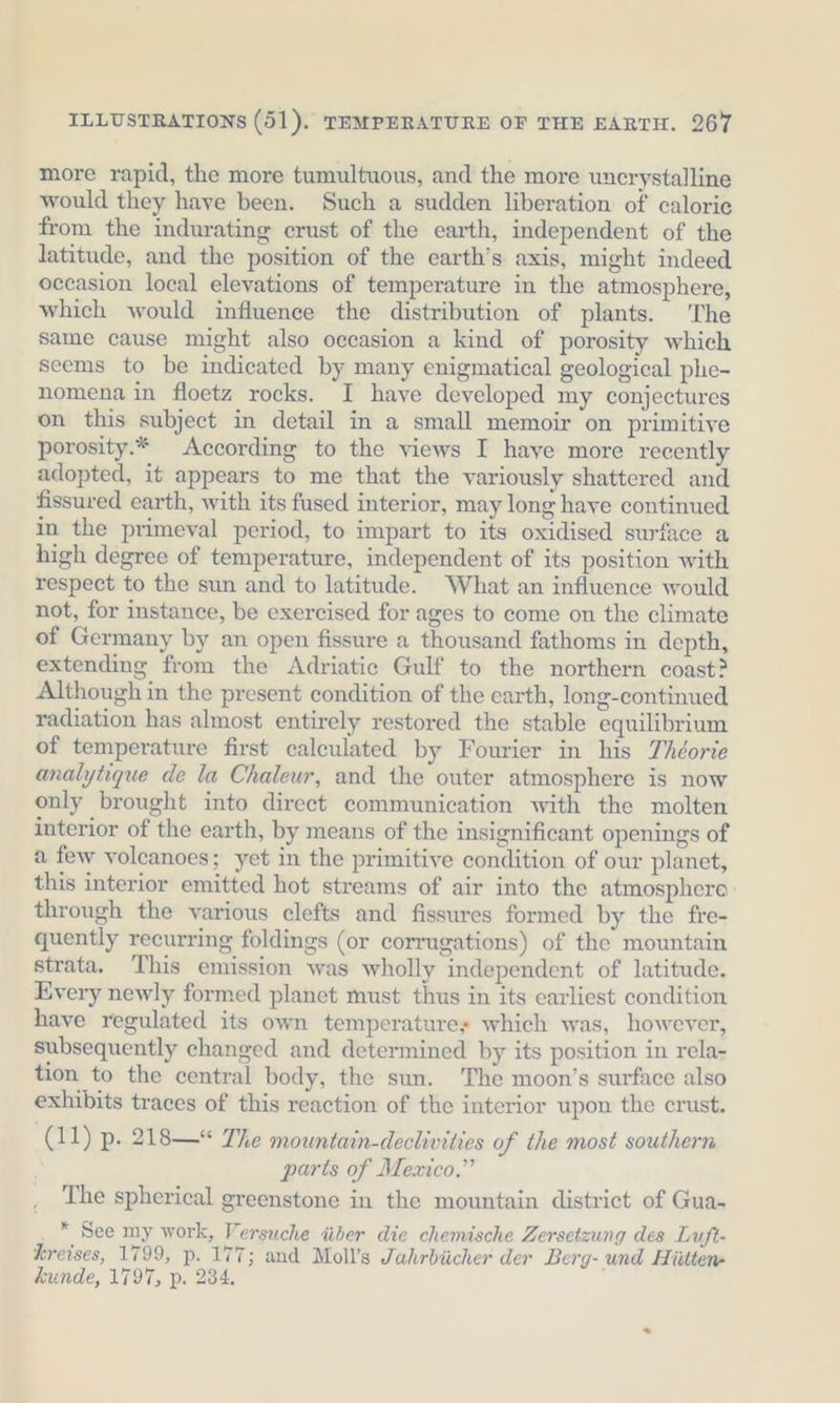 more rapid, the more tumultuous, and the more uncrystalline would they have been. Such a sudden liberation of caloric from the indurating crust of the earth, independent of the latitude, and the position of the earth’s axis, might indeed occasion local elevations of temperature in the atmosphere, which would influence the distribution of plants. The same cause might also occasion a kind of porosity which seems to be indicated by many enigmatical geological phe- nomena in floetz rocks. I have developed my conjectures on this subject in detail in a small memoir on primitive porosity.* According to the views I haye more recently adopted, it appears to me that the variously shattered and fissured earth, with its fused interior, may long have continued in the primeval period, to impart to its oxidised surface a high degree of temperature, independent of its position with respect to the sun and to latitude. What an influence would not, for instance, be exercised for ages to come on the climate of Germany by an open fissure a thousand fathoms in depth, extending from the Adriatic Gulf to the northern coast? Although in the present condition of the earth, long-continued radiation has almost entirely restored the stable equilibrium of temperature first calculated by Fourier in his Theorie analytique de la Chalewr, and the outer atmosphere is now only brought into direct communication with the molten interior of the earth, by means of the insignificant openings of a few volcanoes; yet in the primitive condition of our planet, this interior emitted hot streams of air into the atmosphere: through the various clefts and fissures formed by the fre- quently recurring foldings (or corrugations) of the mountain strata. ‘This emission was wholly independent of latitude, Every newly formed planet must thus in its earliest condition have regulated its own temperature» which was, however, subsequently changed and determined by its position in rela- tion to the central body, the sun. The moon’s surface also exhibits traces of this reaction of the interior upon the crust. j (11) p. 218—“ The mountain-declivities of the most southern parts of Mexico.” The spherical greenstone in the mountain district of Gua- * See my work, Versuche über die chemische Zersetzung des Luft- Kreises, 1799, p. 177; and Moll’s Jahrbücher der Berg- und Hütten- kunde, 1797, p. 284,