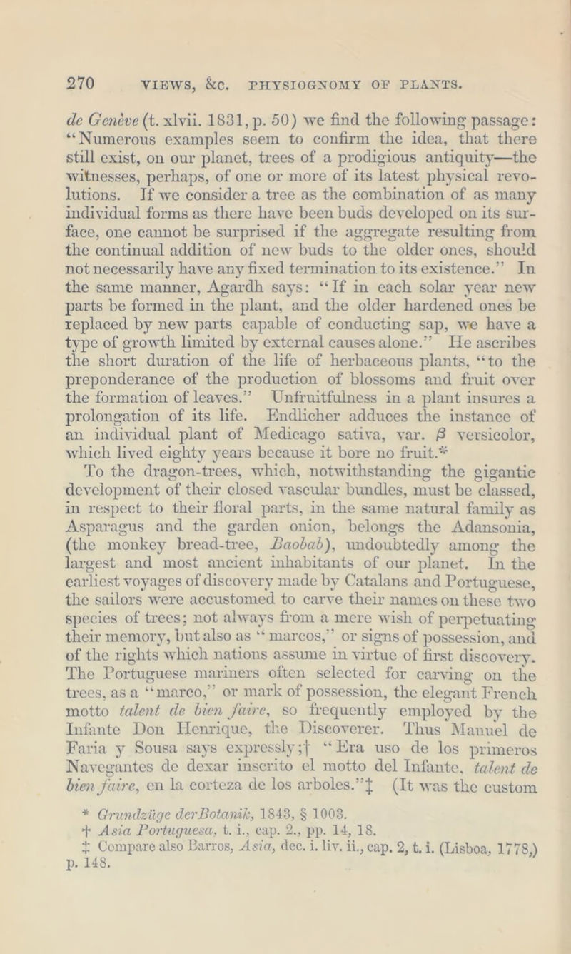 de Geneve (t. xlvii. 1831, p. 50) we find the following passage: “Numerous examples seem to confirm the idea, that there still exist, on our planet, trees of a prodigious antiquity—the witnesses, perhaps, of one or more of its latest physical revo- lutions. If we consider a tree as the combination of as many individual forms as there have been buds developed on its sur- face, one cannot be surprised if the aggregate resulting from the continual addition of new buds to the older ones, should not necessarily have any fixed termination to its existence.” In the same manner, Agardh says: “If in each solar year new parts be formed in the plant, and the older hardened ones be replaced by new parts capable of conducting sap, we have a type of growth limited by external causesalone.” He ascribes the short duration of the life of herbaceous plants, “to the preponderance of the production of blossoms and fruit over the formation of leaves.” Unfruitfulness in a plant insures a prolongation of its life. Endlicher adduces the instance of an individual plant of Medicago sativa, var. 8 versicolor, which lived eighty years because it bore no fruit.* To the dragon-trees, which, notwithstanding the gigantic development of their closed vascular bundles, must be classed, in respect to their floral parts, in the same natural family as Asparagus and the garden onion, belongs the Adansonia, (the monkey bread-tree, Baobab), undoubtedly among the largest and most ancient inhabitants of our planet. In the earliest voyages of discovery made by Catalans and Portuguese, the sailors were accustomed to carve their names on these two species of trees; not always from a mere wish of perpetuating their memory, but also as ‘“ marcos,” or signs of possession, and of the rights which nations assume in virtue of first discovery. The Portuguese mariners often selected for carving on the trees, as a “marco,” or mark of possession, the elegant French motto talent de bien faire, so frequently employed by the Infante Don Henrique, the Discoverer. Thus Manuel de Faria y Sousa says expressly;} “Era uso de los primeros Navegantes de dexar inscrito el motto del Infante, talent de bien faire, en la corteza de los arboles.”{ (It was the custom * Grundziige derBotanik, 1843, § 1008. + Asia Portuguesa, t. i., cap. 2., pp. 14, 18. + Compare also Barros, Asia, dec. i. liv. ii, cap, 2, t. i. (Lisboa, 1778,) p. 148.