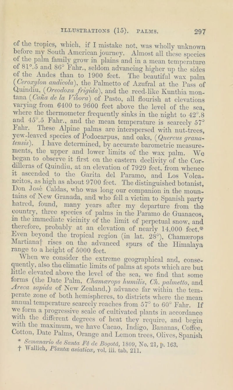 of the tropics, which, if I mistake not, was wholly unknown before my South American journey. Almost all these species of the palm family grow in plains and in a mean temperature of 81°.5 and 86° Fahr., seldom advancing higher up the sides of the Andes than to 1900 feet. he beautiful wax palm (Ceroxylon andicola), the Palmetto of Azufral at the Pass of Quindiu, (Oreodora frigida), and the reed-like Kunthia mon- tana (Cana de la Vibora) of Pasto, all flourish at elevations varying from 6400 to 9600 feet above the level of the sea, where the thermometer frequently sinks in the night to 42°.8 and 45°.5 Fahr., and the mean temperature is scarcely 57° Fahr. These Alpine palms are interspersed with nut-trees, yew-leayed species of Podocarpus, and oaks, (Quercus grana- tensis). I have determined, by accurate barometric measure- ments, the upper and lower limits of the wax palm. We began to observe it first on the eastern declivity of the Cor- dilleras of Quindiu, at an elevation of 7929 feet, from whence it ascended to the Garita del Paramo, and Los Volea- ncitos, as high as about 9700 feet. The distinguished botanist, Don José Caldas, who was long our companion in the moun- tains of New Granada, and who fell a victim to Spanish party hatred, found, many years after my departure from the vountry, three species of palms in the Paramo de Guanacos, in the immediate vicinity of the limit of perpetual snow, and therefore, probably at an elevation of nearly 14,000 feet.* Even beyond the tropical region (in lat. 28°), Chamerops Martianaf rises on the advanced spurs of the Himalaya range to a height of 5000 feet. When we consider the extreme geographical and, conse- quently, also the climatic limits of palms at spots which are but little elevated above the level of the sea, we find that some forms (the Date Palm, Chamerops humilis, Ch. palmetto, and Areca sapida of New Zealand,) advance far within the tem- perate zone of both hemispheres, to districts where the mean annual temperature scarcely reaches from 57° to 60° Fahr. If we form a progressive scale of cultivated plants in accordance with the different degrees of heat they require, and begin with the maximum, we have Cacao, Indigo, Bananas, Coftee, Cotton, Date Palms, Orange and Lemon trees, Olives, Spanish * Semanario de Santa Fé de Bogotd, 1809, No, 21, p. 163, r Wallich, Plante asiatice, vol, iii, tab. 211.