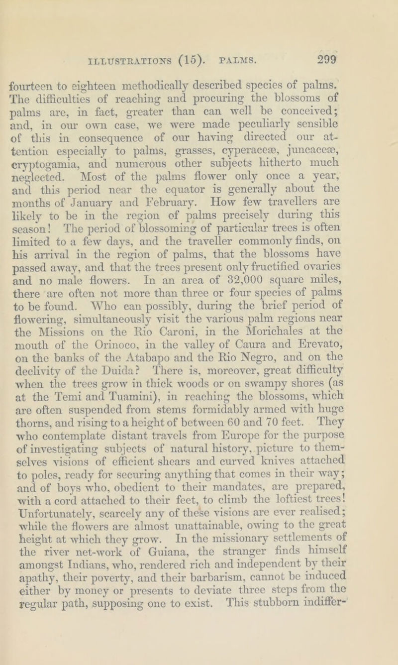 fourteen to eighteen methodically described species of palıns, The difficulties of reaching and procuring the blossoms of palms are, in fact, greater than can well be conceived; and, in our own case, we were made peculiarly sensible of this in consequence of our having directed our at- tention especially to palms, grasses, eyperacex, juncaces, eryptogamia, and numerous other subjects hitherto much neglected. Most of the palms flower only once a year, and this period near the equator is generally about the months of January and February. How few travellers are likely to be in the region of palms precisely during this season! ‘The period of blossoming of particular trees is often limited to a few days, and the traveller commonly finds, on his arrival in the region of palms, that the blossoms have passed away, and that the trees present only fructified ovaries and no male flowers. In an area of 32,000 square miles, there ‘are often not more than three or four species of palms to be found. Who can possibly, during the brief period of flowering, simultaneously visit the various palm regions near the Missions on the Rio Caroni, in the Morichales at the mouth of the Orinoco, in the valley of Caura and Erevato, on the banks of the Atabapo and the Rio Negro, and on the declivity of the Duida? There is, moreover, great difficulty when the trees grow in thick woods or on swampy shores (as at the Temi and Tuamini), in reaching the blossoms, which are often suspended from stems formidably armed with huge thorns, and rising to a height of between 60 and 70 feet. They who contemplate distant travels from Europe for the purpose of investigating subjects of natural history, picture to them- selves visions of efficient shears and curved knives attached to poles, ready for securing anything that comes in their way; and of boys who, obedient to their mandates, are prepared, with a cord attached to their feet, to climb the loftiest trees! Unfortunately, scarcely any of these visions are ever realised; while the flowers are almost unattainable, owing to the great height at which they grow. In the missionary settlements of the river net-work of Guiana, the stranger finds himself amongst Indians, who, rendered rich and independent by their apathy, their poverty, and their barbarism, cannot be induced either by money or presents to deviate three steps from the regular path, supposing one to exist. This stubborn indiffer-