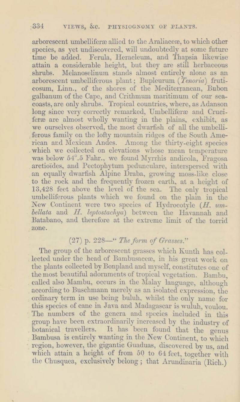 arborescent wmbellifere allied to the Araliaceze, to which other species, as yet undiscovered, will undoubtedly at some future time be added. Ferula, Heracleum, and Thapsia likewise attain a considerable height, but they are still herbaceous shrubs. Melanoselinum stands almost entirely alone as an ‚arborescent umbelliferous plant; Bupleurum (Zenoria) fruti- cosum, Linn., of the shores of the Mediterranean, Bubon galbanum of the Cape, and Crithmum maritimum of our sea- coasts, are only shrubs. Tropical countries, where, as Adanson long since very correctly remarked, Umbelliferee and Cruci- ferze are almost wholly wanting in the plains, exhibit, as we ourselves observed, the most dwarfish of all the umbelli- ‚ferous family on the lofty mountain ridges of the South Ame- rican ard Mexican Andes. Among the thirty-eight species ‚which we collected on elevations whose mean temperature was below 54°.5 Fahr., we found Myrrhis andicola, Fragosa _arctioides, and Pectophytum pedunculare, interspersed with an equally dwarfish Alpine Draba, growing moss-like close _to the rock and the frequently frozen earth, at a height of 13,428 feet above the level of the sea. The only tropical umbelliferous plants which we found on the plain in the New Continent were two species of Hydrocotyle (HZ. um- bellata and LH. leptostachya) between the Havannah and Batabano, and therefore at the extreme limit of the torrid zone. (27) p. 228—* The form of Grasses.” The group of the arborescent grasses which Kunth has col- lected under the head of Bambusacew, in his great work on the plants collected by Bonpland and myself, constitutes one of the most beautiful adornments of tropical vegetation. Bambu, _ called also Mambu, occurs in the Malay language, although according to Buschmann merely as an isolated expression, the ‚ ordinary term in use being buluh, whilst the only name for this species of cane in Java and Madagascar is wuluh, voulou. The numbers of the genera and species included in this group have been extraordinarily increased by the industry of botanical travellers. It has been found that the genus . Bambusa is entirely wanting in the New Continent, to which region, however, the gigantic Guaduas, discovered by us, and which attain a height of from 50 to 64 feet, together with the Chusquea, exclusively belong ; that Arundinaria (Rich.)
