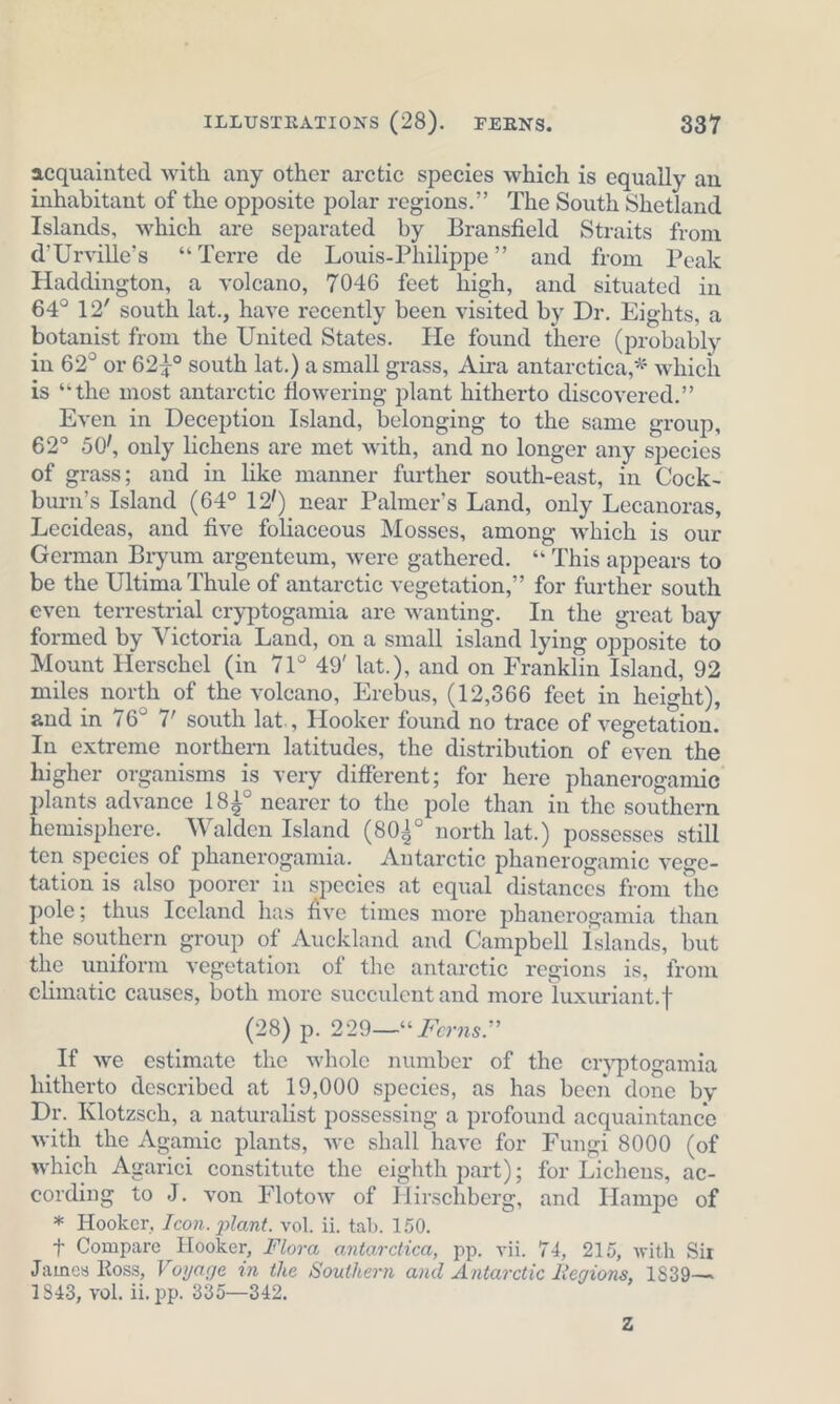 acquainted with any other arctic species which is equally an inhabitant of the opposite polar regions.” The South Shetland Islands, which are separated by Bransfield Straits from d’Urville’s “Terre de Louis-Philippe’ and from Peak Haddington, a volcano, 7046 feet high, and situated in 64° 12’ south lat., have recently been visited by Dr. Eights, a botanist from the United States. He found there (probably in 62° or 624° south lat.) a small grass, Aira antarctica,* which is “the most antarctic flowering plant hitherto discovered.” Even in Deception Island, belonging to the same group, 62° 50!, only lichens are met with, and no longer any species of grass; and in like manner further south-east, in Cock- burn’s Island (64° 12!) near Palmer’s Land, only Lecanoras, Lecideas, and five foliaceous Mosses, among which is our German Bryum argenteum, were gathered. “ This appears to be the Ultima Thule of antarctic vegetation,” for further south even terrestrial cryptogamia are wanting. In the great bay formed by Victoria Land, on a small island lying opposite to Mount Herschel (in 71° 49' lat.), and on Franklin Island, 92 miles north of the voleano, Erebus, (12,366 feet in height), and in 76° 7’ south lat., Hooker found no trace of vegetation. In extreme northern latitudes, the distribution of even the higher organisms is very different; for here phanerogamic plants advance 184° nearer to the pole than in the southern hemisphere. Walden Island (803° north lat.) possesses still ten species of phanerogamia. Antarctic phanerogamic vege- tation is also poorer in species at equal distances from the pole; thus Iceland has Te times more phanerogamia than the southern group of Auckland and Campbell Islands, but the uniform vegetation of the antarctic regions is, from climatic causes, both more succulent and more luxuriant.} (28) p. 229—* Ferns.” If we estimate the whole number of the cryptogamia hitherto described at 19,000 species, as has been done by Dr. Klotzsch, a naturalist possessing a profound acquaintance with the Agamie plants, we shall have for Fungi 8000 (of which Agarici constitute the eighth part); for Lichens, ac- cording to J. von Flotow of Hirschberg, and Hampe of * Hooker, Icon. plant. vol. ii. tab. 150. + Compare Hooker, Flora antarctica, pp. vii. 74, 215, with Six James Ross, Voyage in the Southern and Antarctic Regions, 1839— 1843, vol. ii, pp. 885—342. Zz