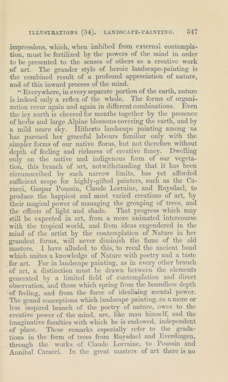 impressions, which, when imbibed from externai contempla- tion, must be fertilized by the powers of the mind in order to be presented to the senses of others as a creative work ‚of art. The grander style of heroie landscape-painting is the combined result of a profound appreciation of nature, and of this inward process of the mind. ““ Everywhere, in every separate portion of the earth, nature is indeed only a reflex of the whole. The forms of organi- zation recur again and again in different combinations. Even the icy north is cheered for months together by the presence of herbs and large Alpine blossoms covering the earth, and by a mild azure sky. Hitherto landscape painting among us has pursued her graceful labours familiar only with the ‘simpler forms of our native floras, but not therefore without depth of fecling and richness of creative fancy. Dwelling only on the native and indigenous form of our vegeta- tion, this branch of art, notwithstanding that it has been circumscribed by such narrow limits, has yet afforded sufficient scope for highly-gifted painters, such as the Ca- racci, Gaspar Poussin, Claude Lorraine, and Ruysdael, to produce the happiest and most varied creations of art, by their magical power of managing the grouping of trees, and the effects of light and shade. That progress which may ‘still be expected in art, from a more animated intercourse with the tropical world, and from ideas engendered in the mind of the artist by the contemplation of Nature in her grandest forms, will never diminish the fame of the old masters. I have alluded to this, to recal the ancient bond which unites a knowledge of Nature with poetry and a taste for art. For in landscape painting, as in every other branch of art, a distinction must be drawn between the elements generated by a limited field of contemplation and direct observation, and those which spring from the boundless depth ‘of feeling, and from the force of idealising mental power. The grand conceptions which landscape painting, as amore or less inspired branch of the poetry of nature, owes to the creative power of the mind, are, like man himself, and the imaginative faculties with which he is endowed, independent of place. These remarks especially refer to the grada- tions in the form of trees from Ruysdael and Everdingen, ‚through the works of Claude Lorraine, to Poussin and Annibal Caracci. In the great masters of art there is no
