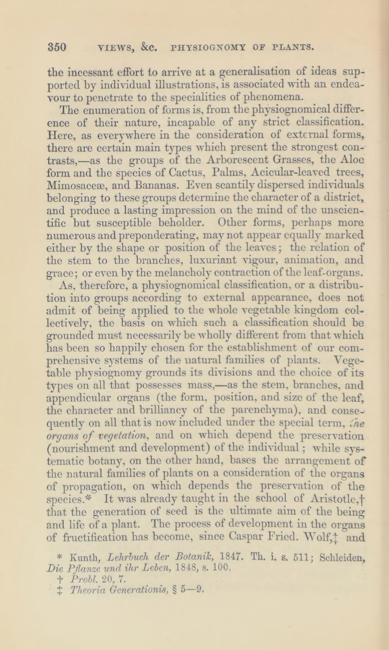 the incessant effort to arrive at a generalisation of ideas sup- ported by individual illustrations, is associated with an endea- vour to penetrate to the specialities of phenomena. The enumeration of forms is, from the physiognomical differ- ence of their nature, incapable of any strict classification. Here, as everywhere in the consideration of external forms, there are certain main types which present the strongest con- trasts,—as the groups of the Arborescent Grasses, the Aloe form and the species of Cactus, Palms, Acicular-leaved trees, Mimosacee, and Bananas. Even scantily dispersed individuals belonging to these groups determine the character of a district, and produce a lasting impression on the mind of the unscien- tific but susceptible beholder. Other forms, perhaps more numerous and preponderating, may not appear equally marked either by the shape or position of the leaves; the relation of the stem to the branches, luxuriant vigour, animation, and grace; or even by the melancholy contraction of the leaf-organs. As, therefore, a physiognomical classification, or a distribu- tion into groups according to external appearance, does not admit of being applied to the whole vegetable kingdom col- lectively, the basis on which such a classification should be grounded must necessarily be wholly different from that which has been so happily chosen for the establishment of our com- prehensive systems of the natural families of plants. Vege- table physiognomy grounds its divisions and the choice of its types on all that possesses mass,—as the stem, branches, and appendicular organs (the form, position, and size of the leaf, the character and brilliancy of the parenchyma), and conse- quently on all that is now included under the special term, {Re organs of vegetation, and on which depend the preservation (nourishment and development) of the individual ; while sys- tematic botany, on the other hand, bases the arrangement of the natural families of plants on a consideration of the organs of propagation, on which depends the preservation of the species.* It was already taught in the school of Aristotle,f that the generation of seed is the ultimate aim of the being and life of a plant. The process of development in the organs of fructification has become, since Caspar Fried. Wolf,t and * Kunth, Lehrbuch der Botanik, 1847. Th. i, s, 511; Schleiden, Die Pflanze und ihr Leben, 1848, s, 100, + Probl. 20, 7. t Theoria Generations, $ 5—9,