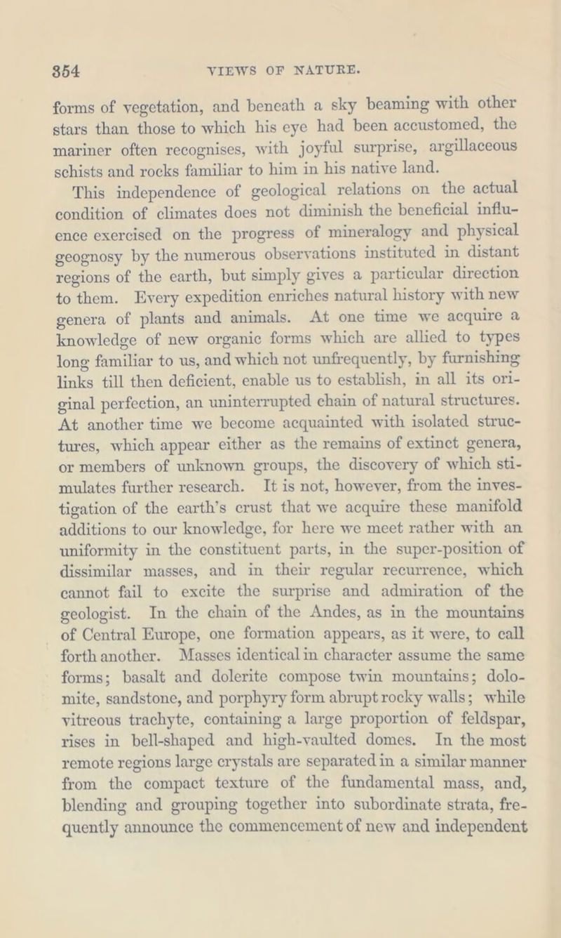 forms of vegetation, and beneath a sky beaming with other stars than those to which his eye had been accustomed, the mariner often recognises, with joyful surprise, argillaceous schists and rocks familiar to him in his native land. This independence of geological relations on the actual condition of climates does not diminish the beneficial influ- ence exercised on the progress of mineralogy and physical geognosy by the numerous observations instituted in distant regions of the earth, but simply gives a particular direction to them. Every expedition enriches natural history with new genera of plants and animals. At one time we acquire a knowledge of new organic forms which are allied to types long familiar to us, and which not unfrequently, by furnishing links till then deficient, enable us to establish, in all its ori- ginal perfection, an uninterrupted chain of natural structures. At another time we become acquainted with isolated struc- tures, which appear either as the remains of extinct genera, or members of unknown groups, the discovery of which sti- mulates further research. It is not, however, from the inves- tigation of the earth’s crust that we acquire these manifold additions to our knowledge, for here we meet rather with an uniformity in the constituent parts, in the super-position of dissimilar masses, and in their regular recurrence, which cannot fail to excite the surprise and admiration of the geologist. In the chain of the Andes, as in the mountains of Central Europe, one formation appears, as it were, to call forth another. Masses identicalin character assume the same forms; basalt and dolerite compose twin mountains; dolo- mite, sandstone, and porphyry form abrupt rocky walls; while vitreous trachyte, containing a large proportion of feldspar, rises in bell-shaped and high-vaulted domes. In the most remote regions large crystals are separated in a similar manner from the compact texture of the fundamental mass, and, blending and grouping together into subordinate strata, fre- quently announce the commencement of new and independent