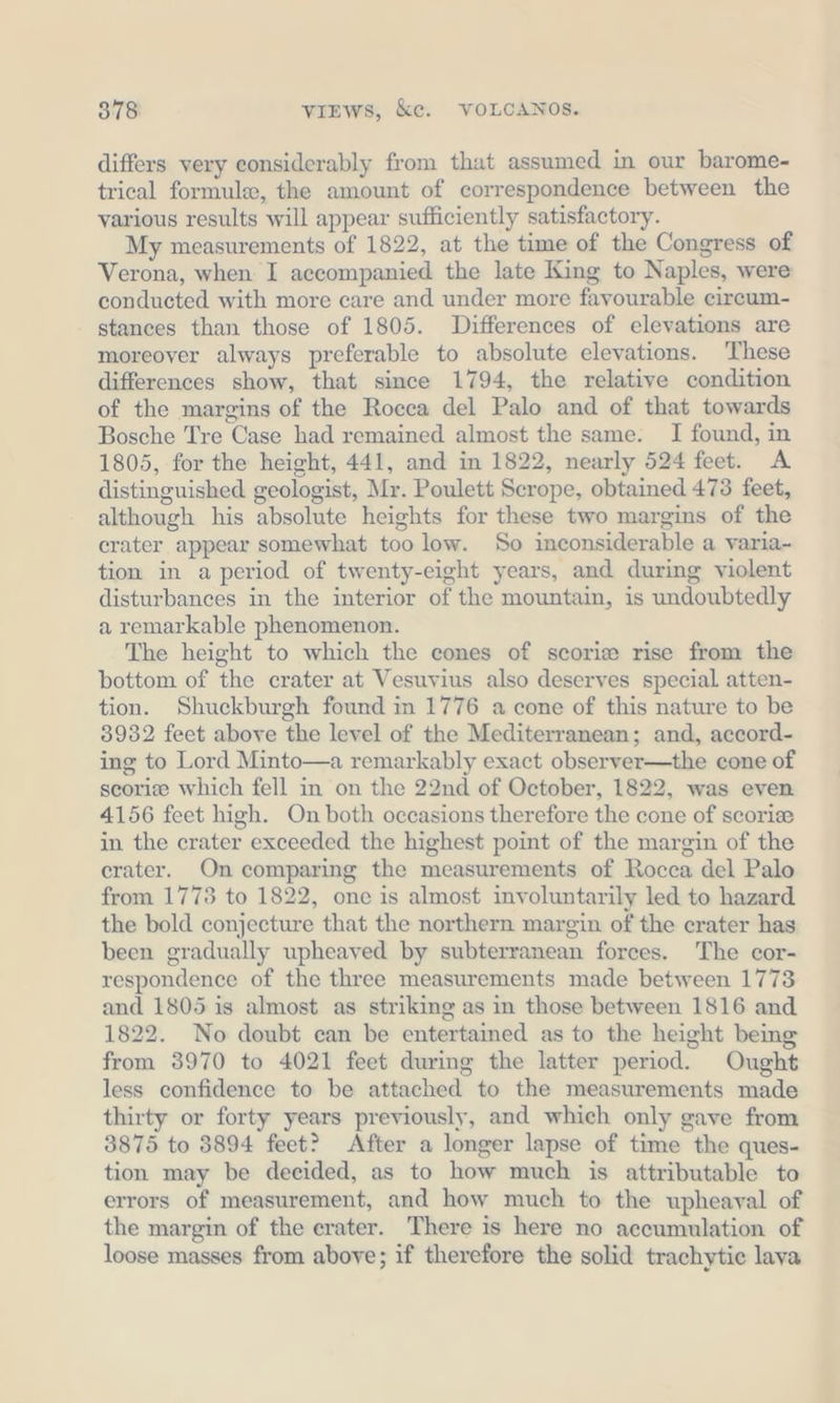 differs very considerably from that assumed in our barome- trical formule, the amount of correspondence between the various results will appear sufficiently satisfactory. My measurements of 1822, at the time of the Congress of Verona, when I accompanied the late King to Naples, were conducted with more care and under more favourable eircum- stances than those of 1805. Differences of elevations are moreover always preferable to absolute elevations. These differences show, that since 1794, the relative condition of the margins of the Rocca del Palo and of that towards Bosche Tre Case had remained almost the same. I found, in 1805, for the height, 441, and in 1822, nearly 524 feet. A distinguished geologist, Mr. Poulett Scrope, obtained 473 feet, although his absolute heights for these two margins of the crater appear somewhat too low. So inconsiderable a varia- tion in a period of twenty-eight years, and during violent disturbances in the interior of the mountain, is undoubtedly a remarkable phenomenon. The height to which the cones of scorie rise from the bottom of the crater at Vesuvius also deserves special atten- tion. Shuckburgh found in 1776 a cone of this nature to be 3932 feet above the level of the Mediterranean; and, accord- ing to Lord Minto—a remarkably exact observer—the cone of scorie which fell in on the 22nd of October, 1822, was even 4156 feet high. On both occasions therefore the cone of scorie in the crater exceeded the highest point of the margin of the crater. On comparing the measurements of Rocca del Palo from 1773 to 1822, one is almost involuntarily led to hazard the bold conjecture that the northern margin of the crater has been gradually upheaved by subterranean forces. The cor- respondence of the three measurements made between 1773 and 1805 is almost as striking as in those between 1816 and 1822. No doubt can be entertained as to the height being from 3970 to 4021 feet during the latter period. Ought less confidence to be attached to the measurements made thirty or forty years previously, and which only gave from 3875 to 3894 feet? After a longer lapse of time the ques- tion may be decided, as to how much is attributable to errors of measurement, and how much to the upheaval of the margin of the erater. There is here no accumulation of loose masses from above; if therefore the solid trachytie lava