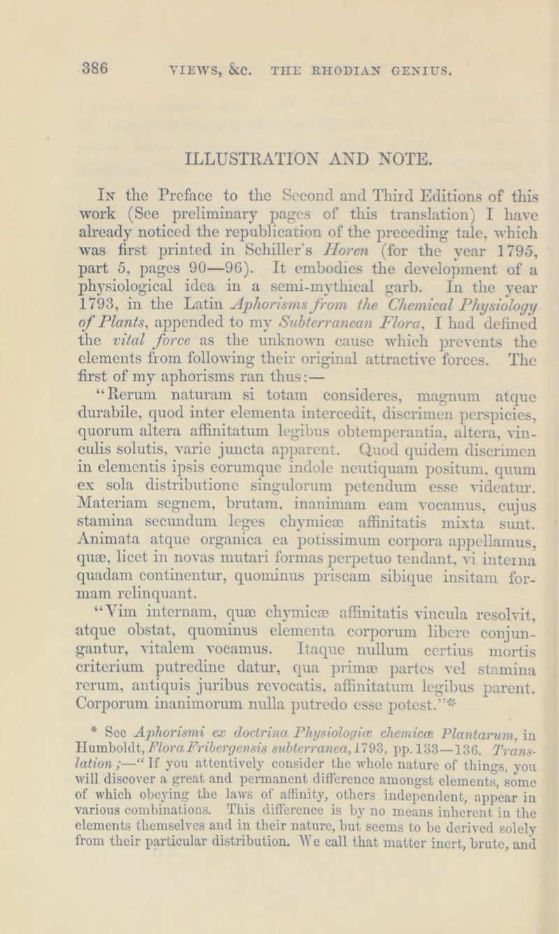 ILLUSTRATION AND NOTE. In the Preface to the Second and Third Editions of this work (See preliminary pages of this translation) I have already noticed the republication of the preceding tale, which was first printed in Schiller’s Horen (for the year 1795, part 5, pages 90—96). It embodies the development of a physiological idea in a semi-mythical garb. In the year 1793, in the Latin Aphorisms from the Chemical Physiology of Plants, appended to my Subterranean Flora, I had defined the wtal force as the unknown cause which prevents the elements from following their original attractive forces. The first of my aphorisms ran thus:— “Rerum naturam si totam consideres, magnum atque durabile, quod inter elementa intercedit, discrimen perspicies, quorum altera affinitatum legibus obtemperantia, altera, vin- culis solutis, varie juncta apparent. Quod quidem discrimen in elementis ipsis eorumque indole neutiquam positum, quum ex sola distributione singulorum petendum esse videatur. Materiam segnem, brutam, inanimam eam vocamus, cujus stamina secundum leges chymice affinitatis mixta sunt. Animata atque organica ea potissimum corpora appellamus, que, licet in novas mutari formas perpetuo tendant, vi interna quadam continentur, quominus priscam sibique insitam for- mam relinquant. “Vim internam, que chymice affinitatis vincula resolvit, atque obstat, quominus elementa corporum libere conjun- gantur, vitalem vocamus. Itaque nullum certius mortis criterium putredine datur, qua prime partes vel stamina rerum, antiquis juribus revocatis, affinitatum legibus parent. Corporum inanimorum nulla putredo esse potest.’’* * See Aphorismi ex doctrina Physiologie chemice Plantarum, in Humboldt, Flora Fribergensis subterranea, 1793, pp.133—136. Trans- lation „—“ If you attentively consider the whole nature of things, you will discover a great and permanent difference amongst elements, some of which obeying the laws of affinity, others independent, appear in various combinations. This difference is by no means inherent in the elements themselves and in their nature, but seems to be derived solely from their particular distribution. We call that matter inert, brute, and