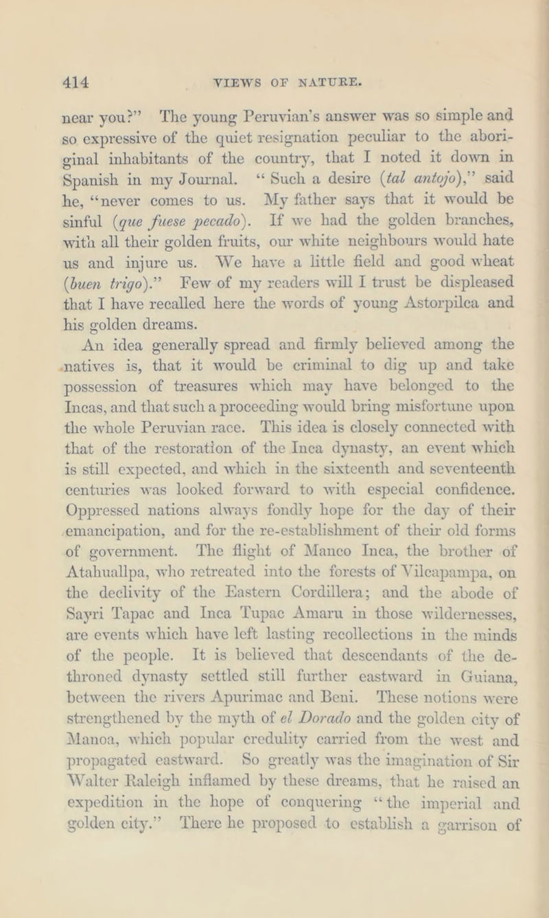 near you?” The young Peruvian’s answer was so simple and so expressive of the quiet resignation peculiar to the abori- ginal inhabitants of the country, that I noted it down in Spanish in my Journal. “Such a desire (tal antojo),” said he, “never comes to us. My father says that it would be sinful (que fuese pecado). If we had the golden branches, with all their golden fruits, our white neighbours would hate us and injure us. We have a little field and good wheat (buen trigo).” Few of my readers will I trust be displeased that I have recalled here the words of young Astorpilca and his golden dreams. An idea generally spread and firmly believed among the natives is, that it would be criminal to dig up and take possession of treasures which may have belonged to the Incas, and that such a proceeding would bring misfortune upon the whole Peruvian race. This idea is closely connected with that of the restoration of the Inca dynasty, an event which is still expected, and which in the sixteenth and seventeenth centuries was looked forward to with especial confidence. Oppressed nations always fondly hope for the day of their emancipation, and for the re-establishment of their old forms of government. The flight of Manco Inca, the brother of Atahuallpa, who retreated into the forests of Vileapampa, on the declivity of the Eastern Cordillera; and the abode of Sayri Tapac and Inca Tupac Amaru in those wildernesses, are events which have left lasting recollections in the minds of the people. It is believed that descendants of the de- throned dynasty settled still further eastward in Guiana, between the rivers Apurimac and Beni. These notions were strengthened by the myth of el Dorado and the golden city of Manoa, which popular credulity carried from the west and propagated eastward. So greatly was the imagination of Sir Walter Raleigh inflamed by these dreams, that he raised an expedition in the hope of conquering “the imperial and golden city.” There he proposed to establish a garrison of