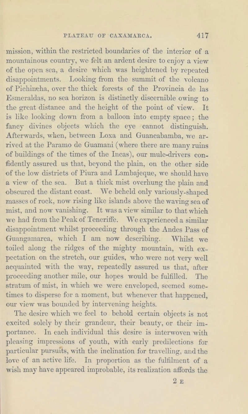 mission, within the restricted boundaries of the interior of a mountainous country, we felt an ardent desire to enjoy a view of the open sea, a desire which was heightened by repeated disappointments. Looking from the summit of the volcano of Pichincha, over the thick forests of the Provincia de las Esmeraldas, no sea horizon is distinctly discernible owing to the great distance and the height of the point of view. It is like looking down from a balloon into empty space; the fancy divines objects which the eye cannot distinguish. Afterwards, when, between Loxa and Guancabamba, we ar- rived at the Paramo de Guamani (where there are many ruins of buildings of the times of the Incas), our mule-drivers con- fidently assured us that, beyond the plain, on the other side of the low districts of Piura and Lambajeque, we should have a view of the sea. Buta thick mist overhung the plain and obscured the distant coast. We beheld only variously-shaped masses of rock, now rising like islands above the waving sea of mist, and now vanishing. It wasa view similar to that which we had from the Peak of Teneriffe. We experienced a similar disappointment whilst proceeding through the Andes Pass of Guangamarea, which I am now describing. Whilst we toiled along the ridges of the mighty mountain, with ex. pectation on the stretch, our guides, who were not very well acquainted with the way, repeatedly assured us that, after proceeding another mile, our hopes would be fulfilled. The stratum of mist, in which we were enveloped, seemed some- times to disperse for a moment, but whenever that happened, our view was bounded by intervening heights. The desire which we feel to behold certain objects is not excited solely by their grandeur, their beauty, or their im- portance. In each individual this desire is interwoven with pleasing impressions of youth, with early predilections for particular pursuits, with the inclination for travelling, and the love of an active life. In proportion as the fulfilment of a wish may haye appeared improbable, its realization affords the 25