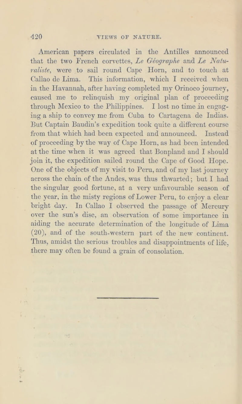 American papers circulated in the Antilles announced that the two French corvettes, Le Géographe and Le Natu- raliste, were to sail round Cape Horn, and to touch at Callao de Lima. This information, which I received when in the Havannah, after having completed my Orinoco journey, caused me to relinquish my original plan of proceeding through Mexico to the Philippines. I lost no time in engag- ing a ship to convey me from Cuba to Cartagena de Indias. But Captain Baudin’s expedition took quite a different course from that which had been expected and announced. Instead of proceeding by the way of Cape Horn, as had been intended at the time when it was agreed that Bonpland and I should join it, the expedition sailed round the Cape of Good Hope. One of the objects of my visit to Peru, and of my last journey across the chain of the Andes, was thus thwarted; but I had the singular good fortune, at a very unfavourable season of the year, in the misty regions of Lower Peru, to enjoy a clear bright day. In Callao I observed the passage of Mercury over the sun’s disc, an observation of some importance in aiding the accurate determination of the longitude of Lima (20), and of the south-western part of the new continent. Thus, amidst the serious troubles and disappointments of life, there may often be found a grain of consolation.