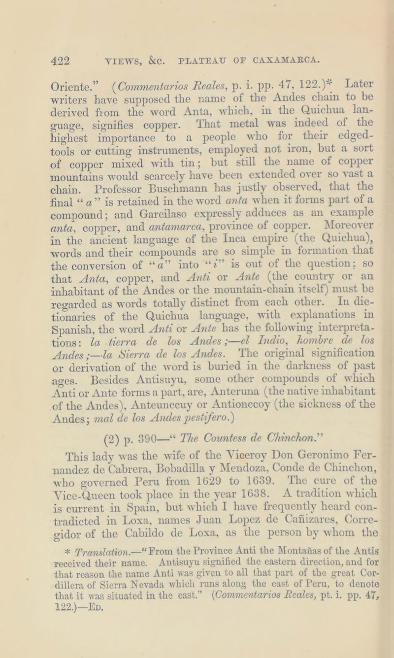 Oriente.” (Commentarios Reales, p. i. pp. 47, 122.)* Later writers have supposed the name of the Andes chain to be derived from the word Anta, which, in the Quichua lan- guage, signifies copper. ‘That metal was indeed of the highest importance to a people who for their edged- tools or eutting instruments, employed not iron, but a sort of copper mixed with tin; but still the name of copper mountains would scarcely have been extended over so vast a chain. Professor Buschmann has justly observed, that the final “a” is retained in the word anta when it forms part of a compound; and Garcilaso expressly adduces as an example anta, copper, and antamarca, province of copper. Moreover in the ancient language of the Inca empire (the Quichua), words and their compounds are so simple in formation that the conversion of “a” into “2” is out of the question; so that Anta, copper, and Anti or Ante (the country or an inhabitant of the Andes or the mountain-chain itself) must be regarded as words totally distinct from each other. In dic- tionaries of the Quichua language, with explanations in Spanish, the word Anti or Ante has the following interpreta- tions: la terra de los Andes ;—el Indio, kombre de los Andes ;—la Sierra de los Andes. The original signification or derivation of the word is buried in the darkness of past ages. Besides Antisuyu, some other compounds of which Anti or Ante forms a part, are, Anteruna (the native inhabitant of the Andes), Anteunccuy or Antionccoy (the sickness of the Andes; mal de los Andes pestifero.) (2) p. 390—“ The Countess de Chinchon.”’ This lady was the wife of the Viceroy Don Geronimo Fer- nandez de Cabrera, Bobadilla y Mendoza, Conde de Chinchon, who governed Peru from 1629 to 1639. The cure of the Vice-Queen took place in the year 1638. A tradition which is current in Spain, but which I have frequently heard con- tradicted in Loxa, names Juan Lopez de Caüizares, Corre- gidor of the Cabildo de Loxa, as the person by whom the * Translation.—“ From the Province Anti the Montanas of the Antis reeeived their name. Antisuyu signified the eastern direction, and for that reason the name Anti was given to all that part of the great Cor- dillera of Sierra Nevada which runs along the east of Peru, to denote eo Mag situated in the east.” (Commentarios Reales, pt.i. pp. 47, 22.)—Ep.