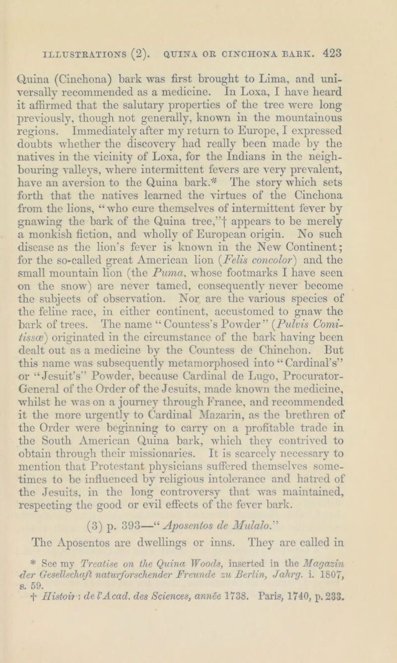 Quina (Cinchona) bark was first brought to Lima, and uni- versally recommended as a medicine. In Loxa, I have heard it affirmed that the salutary properties of the tree were long previously, though not generally, known in the mountainous regions. Immediately after my return to Europe, I expressed doubts whether the discovery had really been made by the natives in the vicinity of Loxa, for the Indians in the neigh- bouring valleys, where intermittent fevers are very prevalent, have an aversion to the Quina bark.* The story which sets forth that the natives learned the virtues of the Cinchona from the lions, “who cure themselves of intermittent fever by gnawing the bark of the Quina tree,” } appears to be merely a monkish fiction, and wholly of European origin. No such disease as the lion’s fever is known in the New Continent; for the so-called great American lion (Felis concolor) and the small mountain lion (the Pwma, whose footmarks I have seen on the snow) are never tamed, consequently never become | the subjects of observation. Nor are the various species of the feline race, in either continent, accustomed to gnaw the bark of trees. The name “ Countess’s Powder” (Pulvis Comi- tisse) originated in the circumstance of the bark having been dealt out asa medicine by the Countess de Chinchon. But this name was subsequently metamorphosed into “ Cardinal’s” or “Jesuit’s”” Powder, because Cardinal de Lugo, Procurator- General of the Order of the Jesuits, made known the medicine, whilst he was on a journey through France, and recommended it the more urgently to Cardinal Mazarin, as the brethren of the Order were beginning to carry on a profitable trade in the South American Quina bark, which they contrived to obtain through their missionaries. It is scarcely necessary to mention that Protestant physicians suffered themselves some- times to be influenced by religious intolerance and hatred of the Jesuits, in the long controversy that was maintained, respecting the good or evil effects of the fever bark. (3) p. 8983 —* Aposentos de Mulalo.” The Aposentos are dwellings or inns. They are called in * See my Treatise on the Quina Woods, inserted in the Magazin ~ der Gesellschaft naturforschender Freunde zu Berlin, Jahrg. i. 1807, 8. 59. 4: Histoir, de? Acad. des Sciences, année 1738. Paris, 1740, p. 233.