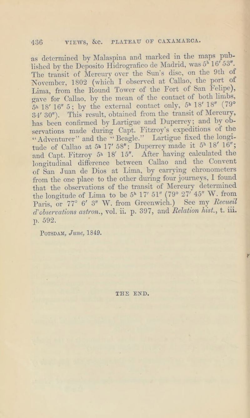 as determined by Malaspina and marked in the maps pub- lished by the Deposito Hidrografico de Madrid, was 5 16’ 58. The transit of Mercury over the Sun’s disc, on the 9th of November, 1802 (which I observed at Callao, the port of Lima, from the Round Tower of the Fort of San Felipe), gaye for Callao, by the mean of the contact of both limbs, 5h 1816 5; by the external contact only, 54 18’ 18 (79° 34’ 30). This result, obtained from the transit of Mercury, has been confirmed by Lartigue and Duperrey; and by ob- servations made during Capt. Fitzroy’s expeditions of the « Adventurer” and the “Beagle.” Lartigue fixed the longi- tude of Callao at 5 17’ 58”; Duperrey made it 5 18’ 16”; and Capt. Fitzroy 5» 18' 15”. After having calculated the longitudinal difference between Callao and the Convent of San Juan de Dios at Lima, by carrying chronometers from the one place to the other during four journeys, I found that the observations of the transit of Mercury determined the longitude of Lima to be 5 17’ 51 (79° 27! 45 W. from Paris, or 77° 6’ 3 W. from Greenwich.) See my Recueil d observations astron., vol. ii. p. 897, and Relation hast., t. ill. p. 692. Potspam, June, 1849. THE END, Phi =