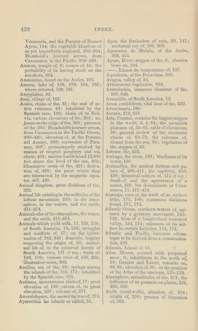 Venezuela, and the Pampas of Buenos Ayres, 194; the vegetable kingdom of, as yet imperfectly explored, 292-294; Humboldt's journey across, from Caxamarca to the Pacific, 393-420. Ammon, temple of, 2; nomos of, 44; the probability of its having stood on the sea-shore, 264. Ammonites, found on the Andes, 403. Amucu, lake of, 159, 179, 184, 185; where situated, 186, 187. Amygdalee, 95. Anai, village of, 187. Andes, chain of the, 31; the seat of ac- tive volcanos, 43; inhabited by the Spanish race, 192; chain of, in Boli- via, various elevations of the, 205; so- journ on the ridge of the, 290; paramos of the, 292; Humboldt’s journey across, from Caxamarca to the Pacific Ocean, 390-420; elevation of, at the Paramo ‚del Assuay, 393; succession of Para- mos, 407; picturesquely marked by masses of erupted porphyry and tra- -chyte, 403; marine fossils found 12,800 feet above the level of the sea, 403; illustrative notes of the, 421; deriva- tion of, 423; the point where they are intersected by the magnetic equa- tor, 407, 429. .Animal kingdom, great divisions of the, 222. Animal life existing in the solitudes of the loftiest mountains, 210; in the atmo- sphere, in the waters, and the earth, 211-214. Animalcules of the atmosphere, the water, and the earth, 211-214. Animals which yield milk, 11, 125, 126; of South America, 12, 133; struggles and conflicts of, 17; on the hyber- nation of, 242, 243; domestic, inquiry respecting the origin of, 52; noctur- nal life of, in the primeval forests of South America, 191 ei seq.; traits of, 198, 199; various cries of, 199, 200; illustrative notes, 202. Antilles, sea of the, 23; springs among the islands of the, 155, 174; inhabited by the Spanish race, 191. Antisana, mountainous plain of, 17; great elevation of, 139; cavern of, its great elevation, 237 ; voleano of, 371. Anurahdepura, the sacred fig-tree of, 275. Aparecidas ‘as islands so called, 24. Apes, the foreboders of rain, 20, 141; nocturnal ery of, 199, 203. Aposentos de Mulalo, of the Andes, 393, 423. Apure, River, steppes of the, 6; observa- tions on, 194. , Llanos de, temperature of, 137. Aqueducts, of the Peruvians, 398. Aragua, valley of, 24. Arborescent vegetation, 322. Aristolochia, immense blossoms of the, 230, 348. Armadillo, of South America, 12. Arum cordifolium, vital heat of the, 330. Arundinaria, 180. Ascaris, 213, 251. Asia, Central, contains the largest steppes in the world, 3, 4, 94; the mountain plateaux of, 53-62 ; table of elevations, 58; general review of the mountain chains of, 63-73; the volcanos of, distant from the sea, 65; vegetation of the steppes of, 95. Astree, the, 253, Atabapo, the river, 159; blackness of its water, 160. Atahuallpa, the ancient fortress and pa- lace of, 408-411; his captivity, 410, 429; historical notices of, All et seq.; death of, and the appearance of a comet, 429; his descendants at Caxa- marca, 11, 411-413. Ataruipe, cave of, the tomb of an extinct tribe, 171, 188; numerous skeletons found, 171, 172. Atlantic Ocean, northern waters of, agi- tated by a gyratory movement, 120- 122; form of a longitudinal furrowed valley, 154, 174; calmness of its sur- face in certain latitudes, 154, 174. Atlantic and Pacific, immense advan- tages to be derived from a communica- tion, 433. Atlantis, Island of, 55. ‘ Atlas, Mount, covered with perpetual snow, 9; inhabitants to the north of, 19; Greater and Lesser, remarks on, 88, 89; elevation of, 89; on the position of the Atlas of the ancients, 110-113. Atmosphere, animalcules of the, 211; the influence of its pressure on plants, 222, 295, 296. Atolls (coral-walls), situation of, 254; origin of, 259; process of formation of, 262. u rn u