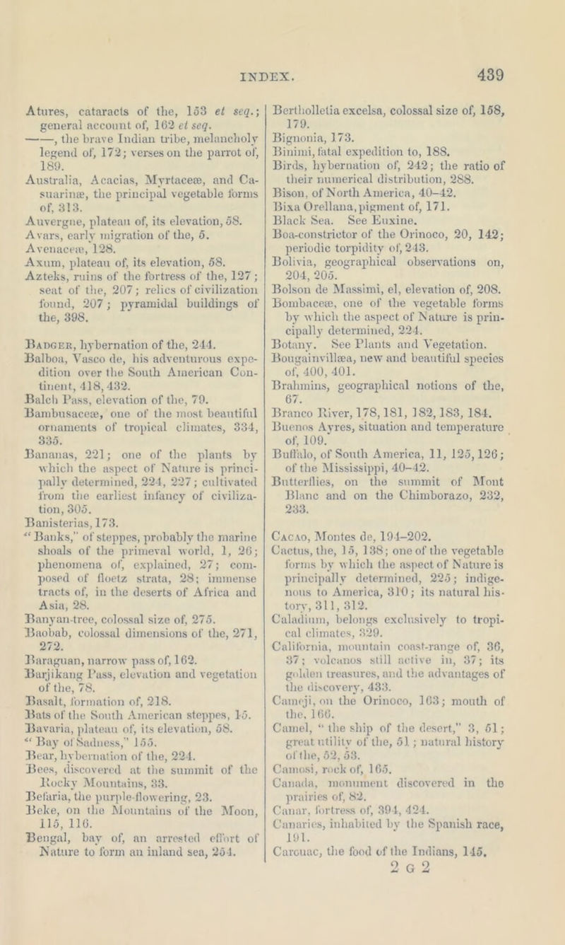 general account of, 162 et seq. ——, the brave Indian tribe, melancholy legend of, 172; verses on the parrot of, 189. Australia, Acacias, Myrtacee, and Ca- suarine, the principal vegetable forms of, 313. Auvergne, platean of, its elevation, 58. Avars, early migration of the, 5. Avenacew, 128. Axum, plateau of, its elevation, 58. Azteks, ruins of the fortress of the, 127; seat of the, 207; relics of civilization found, 207; pyramidal buildings of the, 398. BaveeEr, hybernation of the, 244. Balboa, Vasco de, his adventurous expe- dition over the South American Con- tinent, 418, 432. Balch Pass, elevation of the, 79. Bambusacex, one of the most beautiful ornaments of tropical climates, 334, 335. Bananas, 22]; one of the plants by which the aspeet of Nature is princi- pally determined, 224, 227; cultivated from the earliest infaney of civiliza- tion, 305, Banisterias, 173. “ Banks,” of steppes, probably the marine shoals of the primeval world, 1, 26; phenomena of, explained, 27; com- posed of floetz strata, 28; immense tracts of, in the deserts of Africa and Asia, 28. Banyan-tree, colossal size of, 275. Baobab, colossal dimensions of the, 271, 272. Baraguan, narrow pass of, 162. Barjikang Pass, elevation and vegetation of the, 78. Basalt, formation of, 218. Bats of the South American steppes, 15. Bavaria, plateau of, its elevation, 58. “ Bay of Sadness,” 155. Bear, hybernation of the, 224. Bees, discovered at the summit of the Rocky Mountains, 33. Belaria, the purple-flowering, 23. Beke, on the Mountains of the Moon, Wb, 16: Bengal, bay of, an arrested effort of Nature to form an inland sea, 254. 439 179. Bignonia, 173. Binimi, fatal expedition to, 188, Birds, hybernation of, 242; the ratio of their numerical distribution, 288. Bison, of North America, 40-42, Bixa Orellana, pigment of, 171. Black Sea. See Euxine. Boa-constrietor of the Orinoco, 20, 142; periodie torpidity of, 243. Bolivia, geographical observations on, 204, 205. Bolson de Massimi, el, elevation of, 208. Bombacee, one of the vegetable forms by which the aspect of Nature is prin- eipally determined, 224. Botany. See Plants and Vegetation. Bougainvillea, new and beautiful species of, 400, 401. Brahmins, geographical notions of the, 67. Branco River, 178, 181, 182, 183, 184. Buenos Ayres, situation and temperature _ of, 109. Buffalo, of South America, 11, 125,126; ofthe Mississippi, 40-42. Butterflies, on the summit of Mont Blane and on the Chimborazo, 232, 233. Cacao, Montes de, 194-202. Cactus, the, 15, 138; one of the vegetable forms by which the aspect of Nature is principally determined, 225; indige- nous to America, 310; its natural his- tory, 311, 312. Caladium, belongs exclusively to tropi- cal climates, 329. California, mountain coast-range of, 36, 37; voleanos still active in, 37; its golden treasures, and the advantages of the discovery, 433. Cameji, on the Orinoco, 163; mouth of the, 166. Camel, “ the ship of the desert,” 3, 51; great utility of the, 5) ; natural history of the, 52, 53. Camosi, rock of, 165. Canada, monument discovered in the prairies of, 82. Canar, fortress of, 394, 424. Canaries, inhabited by the Spanish race, Lois Carouac, the food of the Indians, 145, 262