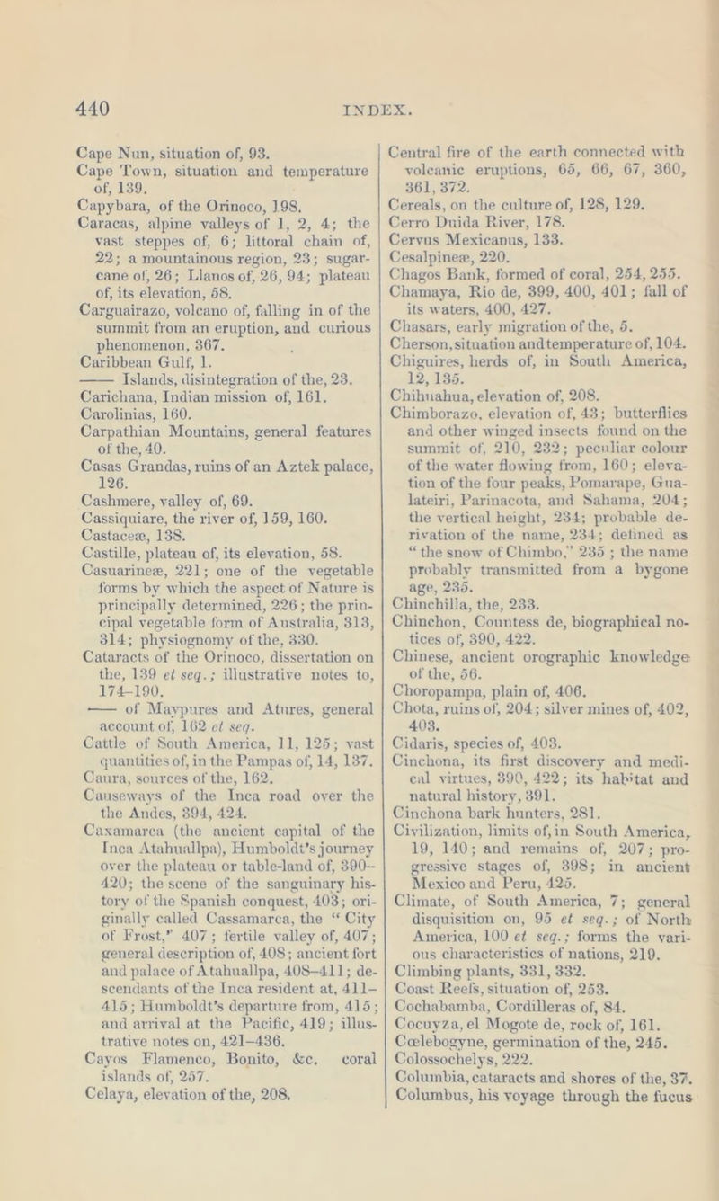 Cape Nun, situation of, 93. Cape Town, situation and temperature of, 139. Capybara, of the Orinoco, 1.98. Caracas, alpine valleys of 1, 2, 4; the vast steppes of, 6; littoral chain of, 22; a mountainous region, 23; sugar- cane of, 26; Llanos of, 26, 94; plateau of, its elevation, 58. Carguairazo, volcano of, falling in of the summit from an eruption, and curious phenomenon, 367. Caribbean Gulf, 1. Islands, disintegration of the, 23. Carichana, Indian mission of, 161. Carolinias, 160. Carpathian Mountains, general features of the, 40. Casas Grandas, ruins of an Aztek palace, 126. Cashmere, valley of, 69. Cassiquiare, the river of, 159, 160. Castacee, 138. Castille, plateau of, its elevation, 58. Casuarinee, 221; one of the vegetable forms by which the aspect of Nature is principally determined, 226; the prin- cipal vegetable form of Australia, 313, 314; physiognomy of the, 330. Cataracts of the Orinoco, dissertation on the, 139 et seq.; illustrative notes to, 174-190. —— of Maypures and Atnres, general account of, 162 et seq. Cattle of South America, 11, 125; vast quantities of, in the Pampas of, 14, 137. Caura, sources of the, 162. Causeways of the Inca road over the the Andes, 394, 424. Caxamarca (the ancient capital of the Inca Atahuallpa), Humboldt’s journey over the plateau or table-land of, 390-- 420; the scene of the sanguinary his- tory of the Spanish conquest, 403; ori- ginally called Cassamarea, the “ City of Frost,” 407; fertile valley of, 407; general description of, 408; ancient fort and palace of Atahuallpa, 408-411; de- scendants of the Inca resident at, 411- 415 ; Humboldt’s departure from, 415; and arrival at the Pacific, 419; illus- trative notes on, 421-436. Cayos Flamenco, Bonito, &amp;e. islands of, 257. Celaya, elevation of the, 208, coral Central fire of the earth connected with volcanic eruptions, 65, 66, 67, 360, 361, 372. Cereals, on the culture of, 128, 129. Cerro Duida River, 178. Cervus Mexicanus, 133. Cesalpinee, 220. Chagos Bank, formed of coral, 254, 255. Chamaya, Rio de, 399, 400, 401; fall of its waters, 400, 427. Chasars, early migration of the, 5. Cherson, situation andtemperature of, 104. Chiguires, herds of, in South America, 12, 186. Chihuahua, elevation of, 208. Chimborazo, elevation of, 43; butterflies and other winged insects found on the summit of, 210, 232; peculiar colour of the water flowing from, 160; eleva- tion of the four peaks, Pomarape, Gua- lateiri, Parinacota, and Sahama, 204; the vertical height, 234; probable de- rivation of the name, 234; defined as “the snow of Chimbo,” 235 ; the name probably transmitted from a bygone age, 235. Chinchilla, the, 233. Chinchon, Countess de, biographical no- tices of, 390, 422. Chinese, ancient orographic knowledge of the, 56. Choropampa, plain of, 406. Chota, ruins of, 204; silver mines of, 402, 403. Cidaris, species of, 403. Cinchona, its first discovery and medi- cal virtues, 390, 422; its habitat and natural history, 391. Cinchona bark hunters, 281. Civilization, limits of,in South America, 19, 140; and remains of, 207; pro- gressive stages of, 398; in ancient Mexico and Peru, 425. Climate, of South America, 7; general disquisition on, 95 et seq.; of North America, 100 ei seq.; forms the vari- ous characteristics of nations, 219. Climbing plants, 331, 332. Coast Reefs, situation of, 253. Cochabamba, Cordilleras of, 84. Cocuyza, el Mogote de, rock of, 161. Ceelebogyne, germination of the, 245. Colossochelys, 222. Columbia, cataracts and shores of the, 37. Columbus, his voyage through the fucus —— 1 a a