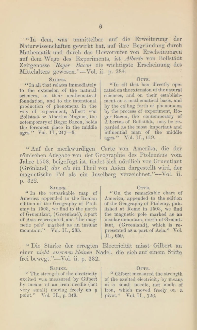 “In dem, was unmittelbar auf die Erweiterung der Naturwissenchaften gewirkt hat, auf ihre Begründung durch Mathematik und durch das Hervorrufen von Er scheinungen auf dem Wege des Experiments, ist Alberts von Bollstädt Zeitgenosse Roger Bacon die wichtigste Erscheinung des SABINE. “In all that relates immediately to the extension of the natural sciences, to their mathematical foundation, and to the intentional production of phenomena in the way of experiment, Albert von Bollstadt or Albertus Magnus, the cotemporary of Roger Bacon, holds the foremost place in the middle ages.” Vol. II., 247—8, OTre. “Tn all that has directly ope- rated on theextension of the natural sciences, and on their establish- ment on a mathematical basis, and by the calling forth of phenomena by the process of experiment, Ro- ger Bacon, the contemporary of Albertus of Bollstädt, may be re- garded as the most important and influential man of the middle ages.” Vol. II., 619. römischen Ausgabe von der Geographie des Ptolemäus vom Jahre 1508, beigefügt ist, findet sich nördlich von Gruentlant (Grönland) das “als ein Theil von Asien dargestellt wird, der magnetische Pol als ein Inselberg verzeichnet. ”— Vol. ii. p. 828, SABINE. America appended to the Roman edition of tlie Geography of Ptol- emy in 1508, we find to the north of Gruentlant, (Greenland), apart of Asia represented, and ‘the mag- netic pole’ marked as an insular mountain.” Vol. II., 283. OTTE. “On the remarkable chart of America, appended to the edition of the Geography of Ptolemy, pub- lished at Rome in 1508, we find the magnetic pole marked as an insular mountain, north of Gruent- lant, (Greenland), which is re- presented as a part of Asia.” Vol. II., 659. SABINE. *“ The strength of the electricity excited was measured by Gilbert by means of an iron needle (not point.” Vol. II., p. 340. Orre. Gilbert measured the strength of the excited electricity by means of:a small needle, not made of iron, which moved freely on a pivot.” Vol. II., 726.