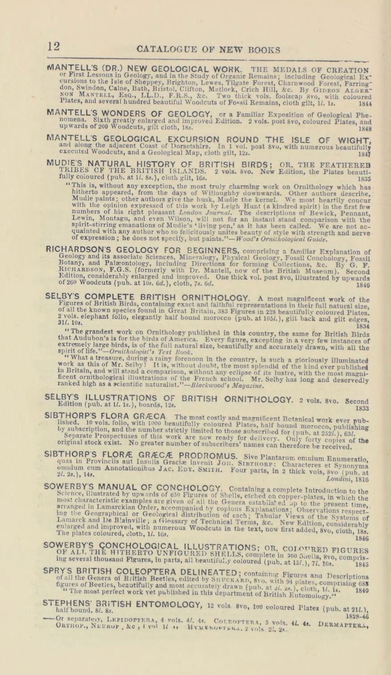 ee ee SO Le a a 7 thy MANTELL’S (DR.) NEW GEOLOGICAL WORK. THE MEDALS OF CREATION or First Lessons in Geology, and in the Study of Organic Remains; including Geological Ex’ cursions to the Isle of Sheppey, Brighton, Lewes, Tilgate Forest, Charnwood Forest, Farring~ don, Swindon, Calne, Bath, Bristol, Clifton, Matlock, Crich Hill, &amp;c. By Grnron ALGER” NON MANTELL, Esa., LL.D., F.R.S., &amp;c. Two thick vols. foolscap 8vo, with coloured Plates, and several hundred beautiful Woodcuts of Fossil Remains, cloth gilt, 1/. 1s. 1844 MANTELL'S WONDERS OF GEOLOGY, or a Familiar Exposition of Geological Phe- nomena. Sixth greatly enlarged and improved Edition. 2 vols. post 8vo, coloured lates, and upwards of 200 Woodcuts, gilt cloth, 18s. 1848 MANTELL'S GEOLOGICAL EXCURSION ROUND THE ISLE OF WIGHT, and along the adjacent Coast of Dorsetshire. In 1 vol. post $vo, with numerous beautifully executed Woodcuts, and a Geological Map, cloth gilt, 12s. 1847 MUDIE'S NATURAL HISTORY OF BRITISH BIRDS; OR, THE FEATHERED TRIBES CF THE BRITISH ISLANDS. 2 vols. 8vo. New Edition, the Plates beauti- “This is, without any exception, the most truly charming work on Ornithology which has hitherto appeared, from the days of Willoughby downwards. Other authors describe, Mudie paints; other authors give the husk, Mudie the kernel. We most heartily concur with the opinion expressed of this work hy Leigh Hunt (a kindred spirit) in the first few numbers of his right pleasant London Journal. The descriptions of Bewick, Pennant, Lewin, Montagu, and even Wilson, will not for an instant stand comparison with the spirit-stirring emanations of Mudie's ‘living pen,’ as it has been called. We are not ac- quainted with any author who so felicitously unites beauty of style with strength and nerve of expression; he does not specify, but paints.”’”— Wood’s Ornithological Guide. RICHARDSON’S GEOLOGY FOR BEGINNERS, comprising a familiar Explanation of Geology and its associate Sciences, Mineralogy, Physical Geology, Fossil Conchology, Fossil Botany, and Palzontology, including Directions for forming Collections, &amp;c. By G. F. RICHARDSoN, F.G.S. (formerly with Dr. Mantell, now of the British Museum). Second Edition, considerably enlarged and improved. One thick vol. post 8vo, illustrated by upwards SELBY'S COMPLETE BRITISH ORNITHOLOGY. A most magnificent work of the Figures of British Birds, containing exact and faithful representations in their full natural size, ofallthe known species found in Great Britain, 383 Figures in 228 beautifully coloured Plates, Bian elephant folio, elegantly half bound morocco (pub. at 105/.), gilt back and gilt edges, 1. 10s, 1834 “The grandest work on Ornithology published in this country, the same for British Birds that Audubon’s is for the birds of America. Every figure, excepting in a very few instances of extremely large birds, is of the full natural size, beautifully and accurately drawn, with all the spirit of life.’’—Ornitholoyist’s Text Book. “What a treasure, during a rainy forenoon in the country, is such a gloriously illuminated work as this of Mr. Selby! It is, without doubt, the most splendid of the kind ever published in Britain, and will stand a comparison, without any eclipse of its lustre, with the most magni- ficent ornithological illustrations of the French school. Mr, Selby has long and deservedly ranked high as a scientific naturalist.’”’—Blackwood's Magazine. SELBY'S ILLUSTRATIONS OF BRITISH ORNITHOLOGY. 2 vols. svo. Second Edition (pub, at 1/. 1s.), boards, 12s. 1833 SIBTHORP'S FLORA GRACA. The most costly and magnificent Botanical work ever pub- ished. 10 vols. folio, with 1000 beautifully coloured Plates, half bound morocco, publishing by subscription, and the number strictly limited to those subscribed for (pub. at 252/.), 632. Separate Prospectuses of this work are now ready for delivery. Only forty copies of the original stock exist. No greater number of subscribers’ names can therefore be received. SIBTHORP'S FLORA GRECA PRODROMUS. Sive Plantarum omnium Enumeratio, quas in Provinciis aut Insulis Gracie invenit Jon. SIBTHORP: Characteres et Synonyma omnium cum Annotationibus Jac. Epy. SmitH. Four parts, in 2 thick vols, 8vo (pub. at 2l. 2s.), 14s. Londini, 1816 SOWERBY'S MANUAL OF CONCHOLOGY. Containing a complete Introduction to the Science, illustrated by upwards of 650 Figures of Shells, etched on copper-plates, in which the most characteristic examples are given of all the Genera establist ed up to the present time, arranged in Lamarckian Order, accompanied by copious Explanations; Observations respect- ing the Geographical or Geological distribution of each; Tabular Views of the Systems of Lamarck and De Blainville; a Glossary of Technical Terms, &amp;c. New Edition, considerably enlarged and improved, with numerous Woodcuts in the text, now first added, 8vo, cloth, 18s. The plates coloured, cloth, 1d. 16s. 1846 SOWERBY'S GONCHOLOGICAL ILLUSTRATIONS; OR, COLOVRED FIGURES OF ALT, THE HITHERTO UNFIGURED SHELLS, complete in 200 Suells, 8vo, compris- ing several thousand Figures, in parts, all beautiful.y coloure (pub, at 15/.), 72, 10. 1845 SPRYS BRITISH COLEOPTERA DELINEATED i Containing Figures and Descriptions of all the Genera of British Beetles, edited by SHUCKARD, 8vo. with 94 plates, comprising 688 figures of Beetles, beautifully and most accurately drawn (pub. at zi. 2x.), cloth, 1. 1s, 1840 “The most perfect work yet published in this department of British Entomolugy.’? STEPHENS’ BRITISH ENTOMOLOGY, 12 vols. 8vo, 100 coloured Plates (pub. at 212.) half bound, 84, 8s. ; 1828-46 —— Or separateiy, LEPIDOPTERA, 4 vols. 4/. 4s COTROPTERA, 5 vols. 4. 4s, D \ : , Ss. 4. 4s. Cor F Ss ’ ERMA Oxrnor., Neurur , Ko, Ivol U ss Uvmenovraua. 2 vols 21, 2k, ae -—