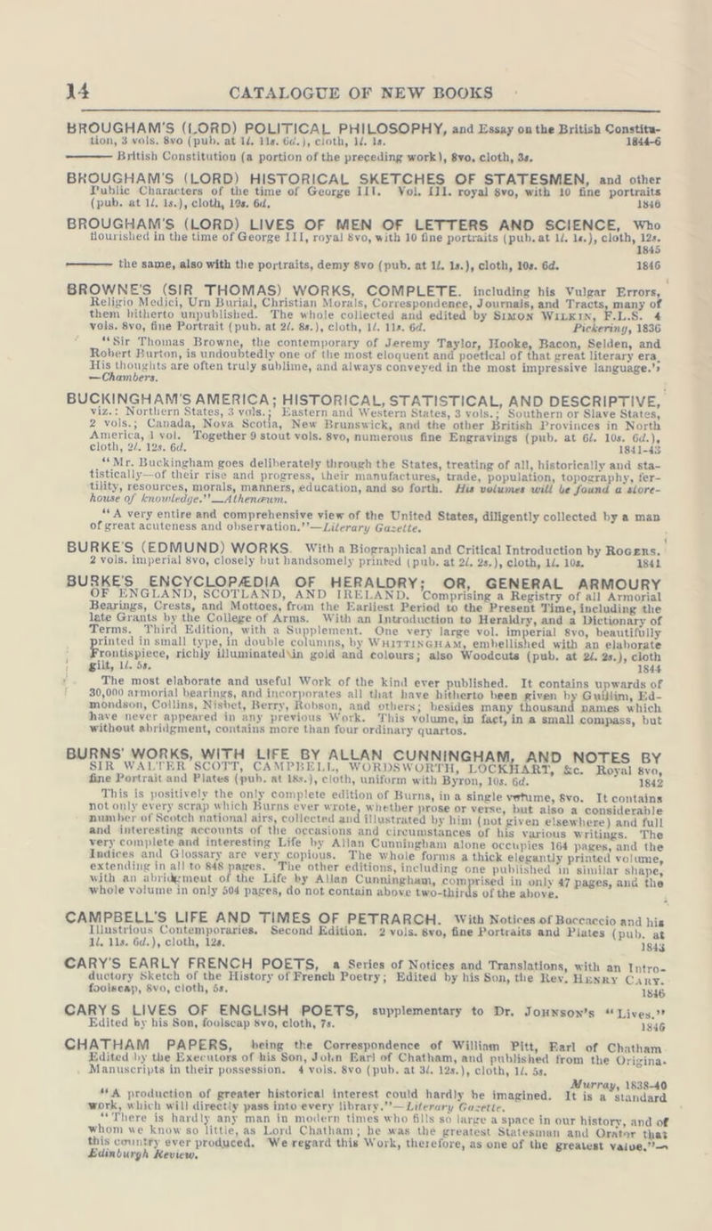 BROUGHAM'S (LORD) POLITICAL PHILOSOPHY, and Essay on the British Constitu- tion, 3 vols, 8vo (pub. at 14, 1s. 64. ), cloth, 14. 1s. 1844-6 British Constitution (a portion of the preceding work), 8vo, cloth, 3s. BROUGHAM'S (LORD) HISTORICAL SKETCHES OF STATESMEN, and other Public Characters of the time of George III. Vol, Ill. royal 8vo, with 10 fine portraits (pub. at ll, 1s.), cloth, 19s. 6d, 1846 BROUGHAM'S (LORD) LIVES OF MEN OF LETTERS AND SCIENCE, Who flourished in the time of George III, royal 8vo, with 10 fine portraits (pub.at UL. ls), pet, Zi 2 the same, also with the portraits, demy 8vo (pub. at 1/. 1s.), cloth, 1s. 6d. 1846 BROWNE'S (SIR THOMAS) WORKS, COMPLETE. including his Vulgar Errors, Religio Medici, Urn Burial, Christian Morals, Correspondenee, Journals, and Tracts, many of them hitherto unpublished. The whole collected and edited by Simon WILKIN, F.L.S. vols. 8vo, fine Portrait (pub. at 2. 8s.), cloth, 1/. 11s. 6d. Pickering, 1836 “Sir Thomas Browne, the contemporary of Jeremy Taylor, Hooke, Bacon, Selden, and Robert Burton, is undoubtedly one of the most eloquent and poetical of that great literary era, His thoughts are often truly sublime, and always conveyed in the most impressive language.’ —Chambers. BUCKINGHAM'S AMERICA; HISTORICAL, STATISTICAL, AND DESCRIPTIVE, viz.: Northern States, 3 vols.; Eastern and Western States, 3 vols.; Southern or Slave States, 2 vols.; Canada, Nova Scotia, New Brunswick, and the other British Provinces in North America, 1 vol. Together 9 stout vols. 8vo, numerous fine Engravings (pub. at 6/. 10s. 6d.), cloth, 2/. 12s. 6d. 1841-43 “Mr. Buckingham goes deliberately through the States, treating of all, historically and sta- tistically—of their rise and progress, their manufactures, trade, population, topography, fer- tility, resources, morals, manners, education, and so forth. His volumes will be found a slore- house of knowledge.” —Athenzum. * A very entire and comprehensive view of the United States, diligently collected by a man of great acuteness and observation,’’—Lilerary Gazette. i BURKE'S (EDMUND) WORKS. With a Biographical and Critical Introduction by Rogers. 2 vols. imperial 8vo, closely but handsomely printed (pub. at 22. 2s.), cloth, 12. 10s. 1841 BURKE'S ENCYCLOPADIA OF HERALDRY; OR, GENERAL ARMOURY OF ENGLAND, SCOTLAND, AND IRELAND, Comprising a Registry of all Armorial Bearings, Crests, and Mottoes, from the Earliest Period to the Present Time, including the late Grants by the College of Arms. With an Introduction to Heraldry, and a Dictionary of Terms. Third Edition, with a Supplement. One very large vol. imperial 8vo, beautifully rinted in small type, in double colunıns, by WHITTINGHAM, embellished with an elaborate : rontispiece, richly illuminated\in gold and colours; also Woodcuts (pub. at 2. 2s.), cloth : gilt, 12. 5s, 1844 ‘ The most elaborate and useful Work of the kind ever published. It contains upwards of 30,000 armorial bearings, and incorporates all that have hitherto been given by Guillim, Ed- mondson, Collins, Nisbet, Berry, Robson, and others; besides many thousand names which have never appeared in any previous Work. This volume, in fact, in a small compass, but without abridgment, contains more than four ordinary quartos. BURNS’ WORKS, WITH LIFE BY ALLAN CUNNINGHAM, AND NOTES BY SIR WALTER SCOTT, CAMPBELL, WORDSWORTH, LOCKHART, &amp;c. Royal 8vo, fine Portrait and Plates (pub. at 18s.), cloth, uniform with Byron, 10s. 6d. 1842 This is positively the only complete edition of Burns, in a single vetume, Svo. It contains not only every scrap which Burns ever wrote, whether prose or verse, but also a considerable number of Scotch national airs, collected and illustrated by him (not given elsewhere) and full and interesting accounts of the occasions and cireumstances of his various Writings. The very complete and interesting Life by Allan Cunningham alone occupies 164 pages, and the Indices and Glossary are very copious. The whole forms a thick elegantly printed volume, extending in all to 848 pages. The other editions, including one published in similar shape, with an abridgment of the Life by Allan Cunningham, comprised in only 47 pages, ana the whole volume in only 504 pages, do not contain above two-thirds of the above. CAMPBELL’S LIFE AND TIMES OF PETRARCH. With Notices of Boccaccio and his Illustrious Contemporaries, Second Edition. 2 vols. 8vo, fine Portraits and Plates (pub. at 1l. 11s. 6d.), cloth, 128, 1843 CARY’S EARLY FRENCH POETS, a Series of Notices and Translations, with an Intro- ductory Sketch of the History of French Poetry; Edited by his Son, the Rev. Henry Cary. foolseap, Svo, cloth, 5s. 1846 CARYS LIVES OF ENGLISH POETS, supplementary to Dr. Jounson’s “Lives.” Edited by his Son, foolscap svo, cloth, 7s. 1846 CHATHAM PAPERS, being the Correspondence of William Pitt, Earl of Chatham Edited by the Executors of his Son, John Earl of Chatham, and published from the Origina. Manuscripts in their possession. 4 vols, 8vo (pub. at 3. 12s.), cloth, 1. 5s. Murray, 1838-40 **&amp; production of greater historical interest could hardly be imagined. It is a standard work, which will direetly pass into every library.’’— Literary Gazette. “There is hardly any man in modern times who fills so large a space in our history, and of whom we know so littie, as Lord Chatham; he was the greatest Statesman and Orater that this country ever produced, We regard this Work, therefore, as one of the greatest vaive,’— Edinburgh Review,