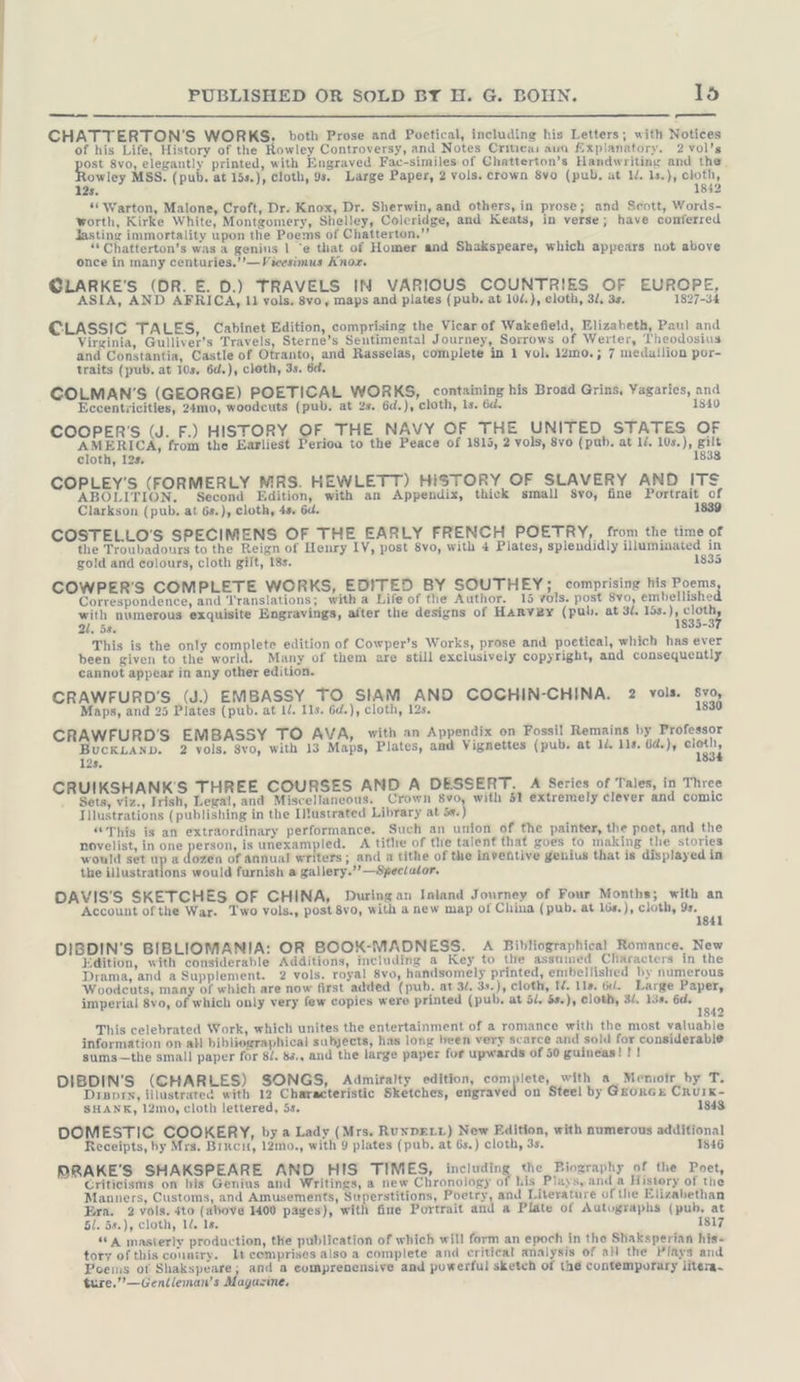 —— CHATTERTON’S WORKS. both Prose and Poetical, including his Letters; with Notices of his Life, History of the Rowley Controversy, and Notes Critica: ava fixplanatory. 2 vol’s ost 8v0, Basel printed, with Engraved Fac-similes of Chatterton’s Handwriting and the, owley MSS. (pub. at 15s.), cloth, 9s. Large Paper, 2 vols. crown 8vo (pub, at IL. 1s.), cloth, 1842 ee 125. “ Warton, Malone, Croft, Dr. Knox, Dr. Sherwin, and others, in prose; and Scott, Words- worth, Kirke White, Montgomery, Shelley, Coleridge, and Keats, in verse; have conferred Jastinz immortality upon the Poems of Chatterton.”’ * Chatterton’s was a genius | “e that of Homer and Shakspeare, which appears not above once in many centuries.’’—Vicesimus Knox. @LARKE'S (DR. E. D.) TRAVELS IN VARIOUS COUNTRIES OF EUROPE, ASIA, AND AFRICA, 11 vols. 8vo, maps and plates (pub. at 104.), cloth, 32, 3s. 1827-34 CLASSIC TALES, Cabinet Edition, comprising the Vicar of Wakefield, Elizabeth, Paul and Virginia, Gulliver’s Travels, Sterne’s Sentimental Journey, Sorrows of Werter, Theodosius and Constantia, Castle of Otranto, and Rasselas, complete in 1 vol. 12mo.; 7 medallion por- traits (pub, at 10s, 6d.), cloth, 3s. 6d. COLMAN’S (GEORGE) POETICAL WORKS, containing his Broad Grins, Yagaries, and Eccentricities, 24mo, woodcuts (pub. at 2s. 6d.), cloth, ls. 6d. 1840 COOPER'S (J. F.) HISTORY OF THE NAVY OF THE UNITED STATES OF ae gg from the Earliest Perioa to the Peace of 1815, 2 vols, 8vo (pab. at ll. ae ae cloth, 12s. COPLEY'S (FORMERLY MRS. HEWLETT) HISTORY OF SLAVERY AND ITS ABOLITION. Second Edition, with an Appendix, thick small Svo, fine Portrait of Clarkson (pub. at 6s.), cloth, 45, 6d. 1839 COSTELLO'S SPECIMENS OF THE EARLY FRENCH POETRY, from the time of the Troubadours to the Reign of Henry IV, post 8vo, with 4 Plates, splendidly illuminated in gold and colours, cloth gilt, 18s. 1835 COWPER’S COMPLETE WORKS, EDITED BY SOUTHEY; comprising his Poems Correspondence, and Translations; with a Life of the Author. 15 vols. post 8vo, embellished ee numerous exquisite Engravings, after the designs of Harvey (pub. at 3. 15s.), ag 21. 58. 1835- This is the only complete edition of Cowper’s Works, prose and poetical, which has ever been given to the world. Many of them are still exclusively copyright, and consequently cannot appear in any other edition. CRAWFURD'S (J.) EMBASSY TO SIAM AND COCHIN-CHINA. 2 vols. 8v0, aps, and 25 Plates (pub. at IL. Ils. 6d.), cloth, 12s. 1830 CRAWFURD’S EMBASSY TO AVA, with an Appendix on Fossil Remains by Professor BucKLAND. 2 vols, 8yo, with 13 Maps, Plates, and Vignettes (pub. at 1d. 118. 6d.), a 12s. CRUIKSHANK'S THREE COURSES AND A DESSERT. A Series of Tales, in Three Sets, viz., Irish, Legal, and Miscellaneous. Crown 8vo, with 51 extremely clever and comic Tilustrations (publishing in the Illustrated Library at 5s.) “This is an extraordinary performance. Such an union of the painter, the poet, and the novelist, in one person, is unexampled. A title of the talent that goes to making the stories would set up a dozen of annual writers; and a tithe of the inventive genius that is displayed in the illustrations would furnish a gallery.’’—Spec/ator. DAVIS'S SKETCHES OF CHINA, During an Inland Journey of Four Months; with an Account ofthe War. Two vols., post 8vo, with a new map of China (pub, at 16s.), cloth, 9s. 1841 DIBDIN’S BIBLIOMANIA: OR BOOK-MADNESS. A Bibliographical Romance. New Edition, with considerable Additions, including a Key to the assumed Cliaracters in the Drama, and a Supplement. 2 vols. royal 8vo, handsomely printed, embellished by numerous Woodcuts, many of which are now first added (pub. at 3. 3s.), cloth, I/. 11s. 6d. Large Paper, imperial 8vo, of which only very few copies were printed (pub. at öl. 5s.), cloth, 3/. 15s. 6d. 1842 This celebrated Work, which unites the entertainment of a romance with the most valuable information on all bibliographical subjects, has long been very scarce and sold for considerable sums—the small paper for 8/. 8s., and the large paper for upwards of 50 guineas! ! ! DIBDIN’S (CHARLES) SONGS, Admiralty edition, complete, with a_ Memoir by T. Disprs, illustrated with 12 Characteristic Sketches, engraved on Steel by GEORGE CRUIK- SHANK, 12mo, cloth lettered, 5s. 1348 DOMESTIC COOKERY, by a Lady (Mrs. Ruxperr) New Edition, with numerous additional Receipts, by Mrs. Birch, 12mo., with 9 plates (pub. at 6s.) cloth, 3s, 1846 PRAKE’S SHAKSPEARE AND HIS TIMES, including the Biography of the Poet, Criticisms on his Genius and Writings, a new Chronology of his Plays, anda History of the Manners, Customs, and Amusements, Superstitions, Poetry, and Literature of the Elizabethan Era. 2 vols. sto (above 1400 pages), with fine Portrait and a Plate of Autographs (pub, at 5/. 5#.), Cloth, 1d. 1s. 1817 “A masterly production, the publication of which will form an epoch in the Shaksperian his- tory of this country. It comprises also a complete and critical analysis of all the Plays and Poems of Shakspeare; and a comprenensive and powerful sketch of the contemporary litera~ ture.”—Gentleman’s Magazine.