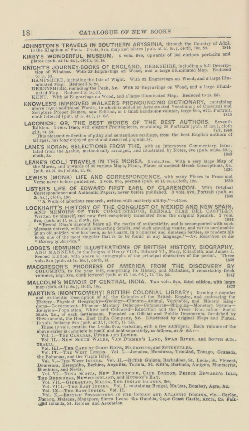 ere OR I EEE EEE ET JOHNSTON'S TRAVELS IN SOUTHERN ABYSSINIA, through the Country of Adal, to the Kingdom of Shoa. 2 vols. 8vo, map and plates (pub, at ll. 8s.), cloth, 10s. 6d. 1844 KIRBY'S WONDERFUL MUSEUM. 5 vols. 8vo, upwards of 100 curious portraits and plates (pub. at 44. 4s.), cloth, 14. 1s. KNIGHT'S JOURNEY-BOOKS OF ENGLAND, BERKSHIRE, including a full Descrip- tion of Windsor. With 23 Etigravings on Wood, avd a large illuminated Map. Reduced to ls. 6d. HAMPSHIRE, including the Isle of Wight. With 32 Engravings on Wood, and a large illu- minated Map. Reduced to 2s. DERBYSHIRE, including the Peak, &amp;e. With 23 Engravings on Wood, ard a large illumi- nated Map. Reduced to Is. 6d. KENT. With 58 Engravings on Wood, and a’ large illuminated Map. Reduced to 2s. Gd. KNOWLES'S IMPROVED WALKER’S PRONOUNCING DICTIONARY containin, above 50,000 additional Words; to which is added an Accentuated Vocabulary of Classical an Scripture Proper Names, new Edition, in 1 thick handsome volume, large $vo, with Portrait, cloth lettered (pub. at ll. 4s.), 75. 6d. 1849 LACONICS; OR, THE BEST WORDS OF THE BEST AUTHORS. Seventh Edition. 3 vols. 18mo, with elegant Frontispieces, containing 30 Portraits (pub. at 15s.), cloth gilt, 7s. 6d. Tilt, 1840 This pleasant collection of pithy and sententious readings, from the best English authors of all ages, has long enjoyed great and deserved popularity. LANE'S KORAN, SELECTIONS FROM THE, with an interwoven Commentary, trans- 2 from the Arabic, methodically arranged, and illustrated by Notes, 8vo (pub. atl0s. Eh cloth, 5s. 1 LEAKE'S (COL.) TRAVELS IN THE MOREA. 3vols.8vo. With a very large Map of the Morea, and upwards of 30 various Maps, Plans, Plates of ancient Greek Inscriptions, &amp;c. (pub. at 2/. 5s.) cloth, ll. 8s. 1830 LEWIS'S (MONK) LIFE AND CORRESPONDENCE, with many Pieces in Prose and Verse never before published. 2 vols. 8vo, portrait (pub. at 14, 8s.), cloth, 128. 1839 LISTER'S LIFE OF EDWARD FIRST EARL OF CLARENDON. with Original gots err aE Authentic Papers, never before published. 3 vols. 8vo, Portrait (pu 5 oi . 88.) 1, 18s. 8 “A Work of laborious research, written with masterly ability. ’—Atlas. LOCKHART’S HISTORY OF THE CONQUEST OF MEXICO AND NEW SPAIN AND MEMOIRS OF THE CONQUISTADOR, BERNAL DIAZ DEL HR tos Written by himself, and now first completely translated from the original Spanish. 2 vols. -, 8vo, (pub. at 1/. 4s.), cloth, 12s. 1844 Bernal Diaz’s account bears all the marks of authenticity, and is accompanied with such leasant naiveté, with such interesting details, and such amusing vanity, and yet so pardonable n an old soldier, who has been, as he boasts, in a hundred and nineteen battles, as renders his book one of the most singular that is to be found in any language.’’—Dr. Robertson in his “ History of America.”’ LODGE'S (EDMUND) ILLUSTRATIONS OF BRITISH HIST AND MANNERS, in the Reigns of Henry VIII., Edward VI., Hey, Hite ca on’ Second Edition, with above 80 autographs of the principal characters of the period. T vols. 8vo (pub. at 14. 16s.), cloth, I. Ess MACGREGOR'S PROGRESS OF AMERICA FR COLUMBUS, to the year 1846, comprising its ae ont gui ET Pas volumes, imp. 8vo, cloth lettered (pub. at 4/. 14s. 6d.), 1/. 11s. 6c. 1847 COLM'S MEMOIR OF CENTRAL | u B N iti Mane a yg AE 18s. a a Nei thie teal os MARTIN'S (MONTGOMERY) BRITISH COLONIAL LIBRARY; forming a popular and Authentic Description of all the Colonies of the British Empire, and suskreaieae the History—Physical Geography~Geology—Ciimate—Animal, Vegetable, and Mineral King- doms—Government—Finance—Military Defence—Commerce—Shipping—Monetary System— Religion—Population, White and_Coloured—Education and the Press—Emi ration—Social State, &amp;e., of each Settlement. Founded on Official and Public Documents, furnished by Government, the Hon. East India Company, &amp;c. [illustrated by original Maps and Plates. 10 vols. foolscap 8vo (pub. at 32.), cloth, 1/. 15s, These 10 vols. contain the 5 vols. 8vo, verbatim, with a few additions. Each volume of the above series is complete in itself, and sold separately, as follows, at Vol. I.— THE CaNADAS, UPPER AND LOWER, Vol. IL.-—NEew SovrH WALES, VAN DIEMEN’S LAND, Swan RIVER, and SovtH Avus- TRALIA. Kin Be g 5 Goop i wa ert hen; min SEYCHELLES. ol. IV.— THE West Invıes. Vol. I.—Jamaica, Honduras, Trinidad, Too the Bahamas, and the Virgin Isles, | pe ROTEN: ol. V.—THE West Invıss. Vol. II.—British Guiana, Barbadoes, St. Lucia, St. Vi Demerara, Essequibo, Berbice, Anguilla, Tortola, St. Kitt’s, Barbuda, Antigua, Montserrat DL. Nova Scorta, New B c Jol. VI.—Nova Scotta, New BRUNSWICK, CAPE BRETON, PRINCE w ? THE BERMUDAS, NEWFOUNDLAND, and Hunsox’s Bar. i i vor Eee na) MALTA, a IONIAN ISLANDS, a ol. VIIL.— Tue East Inpies. Vol. I. containing Bengal, Malras, B we En Buse hei Vol. II. ee i ORs deepest ol. X.—BRITISH POSSESSIONS IN THE INDIAN AND ATLANTIC GCKANS, viz.—Cey) Danang, Malacca, Singapore, Sierra Leone the Gambia, Cupe Coast Castl c 5 : ne aged Islands, St. Helena and Ascencian fle; Accra, the Fülk- — ot