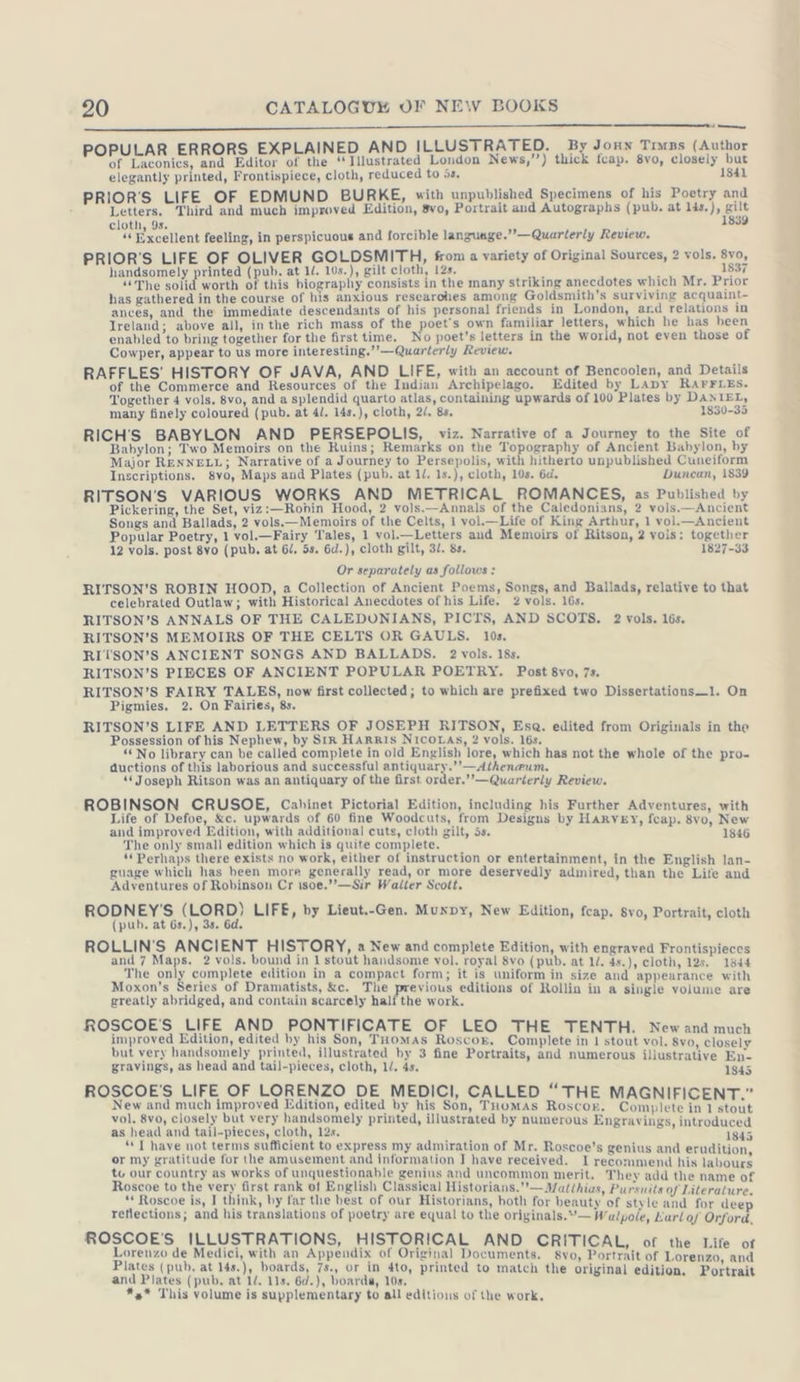 a nn — ——— m POPULAR ERRORS EXPLAINED AND ILLUSTRATED. By Joun Tımzs (Author of Laconics, and Editor of the ‘Illustrated London News,’’) thick fcap. 8vo, closely but elegantly printed, Frontispiece, cloth, reduced to is. 1841 PRIOR'S LIFE OF EDMUND BURKE, with unpublished Specimens of his Poetry and Letters. Third and much improved Edition, 8vo, Portrait and Autographs (pub, at lis.), gilt cloth, 9s. 1839 “Excellent feeling, in perspicuous and forcible language.”’—Quarterly Review. PRIOR’S LIFE OF OLIVER GOLDSMITH, from a variety of Original Sources, 2 vols. 8vo, handsomely printed (pub. at ll. 10s.), gilt cloth, 12s. 1837 “The solid worth of this biography consists in the many striking anecdotes which Mr. Prior has gathered in the course of his anxious researches among Goldsmith's surviving acquaint- ances, and the immediate descendants of his personal friends in London, ard relations in Ireland; above all, in the rich mass of the poet's own familiar letters, which he has been enabled to bring together for the first time. No poet’s letters in the world, not even those of Cowper, appear to us more interesting.”’—Quarterly Review. RAFFLES’ HISTORY OF JAVA, AND LIFE, with an account of Bencoolen, and Details of the Commerce and Resources of the Indian Archipelago. Edited by Lapy RAFFLES. Together 4 vols. 8vo, and a splendid quarto atlas, containing upwards of 100 Plates by DANIEL, many finely coloured (pub. at 4l. 14s.), cloth, 2/. 8s. 1830-35 RICH’S BABYLON AND PERSEPOLIS, viz. Narrative of a Journey to the Site of Babylon; Two Memoirs on the Ruins; Remarks on the Topography of Ancient Babylon, by Major RENNELL; Narrative of a Journey to Persepolis, with hitherto unpublished Cuneiform Inscriptions. 8vo, Maps and Plates (pub. at li. 1s.), cloth, 10s. 6d. Duncan, 1839 RITSON'S VARIOUS WORKS AND METRICAL ROMANCES, as Published by Pickering, the Set, viz:—Ronin Hood, 2 vols.—Annals of the Caledonians, 2 vols.—Ancient Songs and Ballads, 2 vols.—Memoirs of the Celts, 1 vol.—Life of King Arthur, 1 vol.—Ancient Popular Poetry, 1 vol.—Fairy Tales, 1 vol.—Letters and Memoirs of Ritson, 2 vols: together 12 vols. post 8vo (pub. at 6/. 5s. 6d.), cloth gilt, 3/. 8s. 1827-33 Or separately as follows : RITSON’S ROBIN HOOD, a Collection of Ancient Poems, Songs, and Ballads, relative to that celebrated Outlaw; with Historical Anecdotes of his Life. 2 vols. 16s. RITSON’S ANNALS OF THE CALEDONIANS, PICTS, AND SCOTS. 2 vols. 16s. RITSON’S MEMOIRS OF THE CELTS OR GAULS. 10s. RITSON’S ANCIENT SONGS AND BALLADS. 2 vols. 18s. RITSON’S PIBCES OF ANCIENT POPULAR POETRY. Post 8vo, 7s. RITSON’S FAIRY TALES, now first collected; to which are prefixed two Dissertations—1. On Pigmies. 2. On Fairies, 8s. RITSON’S LIFE AND LETTERS OF JOSEPH RITSON, Esa. edited from Originals in the Possession of his Nephew, by Sır HARRIS NICOLAS, 2 vols. 16s. “No library can be called complete in old English lore, which has not the whole of the pro- ductions of this laborious and successful antiquary.’’—Atheneum, “Joseph Ritson was an antiquary of the first: order.’’—Quarterly Review. ROBINSON CRUSOE, Cabinet Pictorial Edition, including his Further Adventures, with Life of Defoe, &amp;c. upwards of 60 fine Woodcuts, from Designs by Harvey, fcap. 8vo, New and improved Edition, with additional cuts, cloth gilt, 5s. 3 1846 The only small edition which is quite complete. LU ae er no work, An ee or entertainment, in the English lan- guage which has been more generally read, or more deservedly admire ife Adventures of Robinson Cr isoe.’’—Sir Walter Scott. P PD es sets and ROBNEYS ene LIFE, by Lieut.-Gen. Muxpy, New Edition, feap. $vo, Portrait, cloth ROLLIN'S ANCIENT HISTORY, a New and complete Edition, with engraved Frontispieces and 7 Maps. 2 vols. bound in 1 stout handsome vol. royal 8vo (pub. at Li. 4s.), cloth, 125. 1844 tie he aM eS eR eee oer form; aoe uniform in size and appearance with oxon’s Series of Dramatists, &amp;c. 1€ previous editions of Rollin in a si greatly abridged, and contain scarcely half the work. Rn 8 ROSCOE'S LIFE AND PONTIFICATE OF LEO THE TENT New od al ti base en ee righ seer Complete in I an eae but very handsomely printed, illustrate y 3 fine Portraits, and ill ive En. gravings, as head and tail-pieces, cloth, ll. hy: a ca nn FR ROSCOE'S LIFE OF LORENZO DE MEDICI, CALLED “THE is ah ig a ae ac pation, mul ne Son, ey ner Roscoe. pire eset vol. 8vo, closely but very handsomely printed, illustrated by numerous E yings, i luc as head and dedl.ptesas, Alain, 128. = : (ee hes Men “ I have not terms sufficient to express my admiration of Mr. Roscoe’s genius and erudition, or my gratitude for the amusement and information J have received. I recommend his labours te our country as works of unquestionable genius and uncommon merit. They add the name of Roscoe to the very first rank of English Classical Historians.—Matéhias, Pursuits of Literature ‘* Roscoe is, I think, by far the best of our Historians, both for beauty of style and for dee 5 reflections; and his translations of poetry are equal to the originals.”— Walpole, Karl of Orford. ROSCOE'S ILLUSTRATIONS, HISTORICAL Lorenzo de Medici, with an Appendix of Original acca tee eee eae eat Plates (pub. at 14s.), boards, 7s., or in 4to, printed to match tl igi iti i and Plates (pub, at I. Ls. 6d.), Doards, 108. : Bi ial *4* This volume is supplementary to all editious of the work,