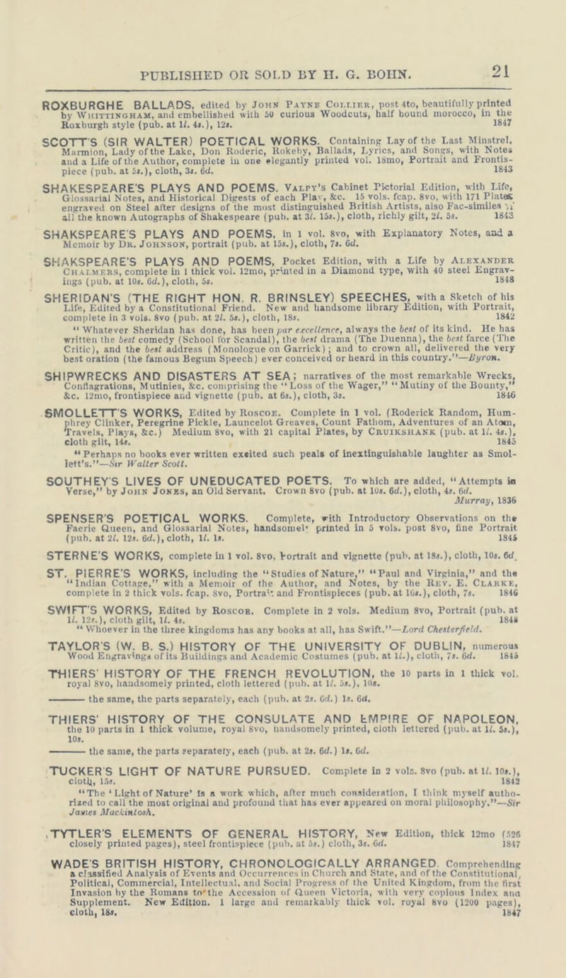 ROXBURGHE BALLADS, edited by Jonn Payne Conrier, post 4to, beautifully printed by WHITTINGHAM, and embellished with 50 curious Woodcuts, half bound morocco, in the Roxburgh style (pub. at 1/. 4s.), 12s. 1847 SCOTT'S (SIR WALTER) POETICAL WORKS. Containing Lay of the Last Minstrel, Marmion, Lady ofthe Lake, Don Roderic, Rokeby, Ballads, Lyrics, and Songs, with Notes and a Life of the Author, complete in one elegantly printed vol. 18mo, Portrait and Frontis- piece (pub. at 5s.), cloth, 3s. 6d. 1843 SHAKESPEARE'S PLAYS AND POEMS. Vatpy’s Cabinet Pictorial Edition, with Life, , Glossarial Notes, and Historical Digests of each Play, &amp;c. 15 vols. fcap. 8vo, with 171 Plates engraved on Steel after designs of the most distinguished British Artists, also Fac-similes 3: all the known Autographs of Shakespeare (pub. at 3/. 15s.), cloth, richly gilt, 22. 5s. 1843 SHAKSPEARE'S PLAYS AND POEMS, in 1 vol. 8vo, with Explanatory Notes, and a Memoir by Dr. JoHnson, portrait (pub. at 15s.), cloth, 7s. 6d. SHAKSPEARE'S PLAYS AND POEMS, Pocket Edition, with a Life by ALEXANDER CHALMERS, complete in I thick vol. 12mo, printed in a Diamond type, with 40 steel Engrav- ings (pub. at 10s. 6d.), cloth, 5s. 1848 SHERIDAN’S (THE RIGHT HON. R. BRINSLEY) SPEECHES, with a Sketch of his Life, Edited by a Constitutional Friend. New and handsome library Edition, with Portrait, complete in 3 vols. 8vo (pub. at 2/. 5s.), cloth, 18s, 1842 *“ Whatever Sheridan has done, has been par excellence, always the best of its kind. He has written the best comedy (School for Scandal), the best drama (The Duenna), the best farce (The Critic), and the best address (Monologue on Garrick); and to crown all, delivered the very best oration (the famous Begum Speech) ever conceived or heard in this country.’’—Byron. SHIPWRECKS AND DISASTERS AT SEA; narratives of the most remarkable Wrecks, Conflagrations, Mutinies, &amp;c. comprising the ‘* Loss of the Wager,”’ ‘‘ Mutiny of the Bounty,’ &amp;c. 12mo, frontispiece and vignette (pub, at 6s.), cloth, 3s. .‚SMOLLETT’S WORKS, Edited by Roscor. Complete in 1 vol. (Roderick Random, Hum- Bu Clinker, Peregrine Pickle, Launcelot Greaves, Count Fatlıom, Adventures of an Atom, ravels, Plays, &amp;c.) Medium 8vo, with 21 capital Plates, by CRUIKSHANK (pub. at ll. 4s.), cloth gilt, 14s. 1845 : ** Perhaps no books ever written exeited such peals of inextinguishable laughter as Smol- lett’s.’—Sir Walter Scott. SOUTHEY’'S LIVES OF UNEDUCATED POETS. To which are added, “ Attempts im Verse,” by JoHN Jones, an Old Servant, Crown 8vo (pub. at 10s. 6d.), cloth, 4s. 6d. Murray, 1836 SPENSER’S POETICAL WORKS. Complete, with Introductory Observations on the Faerie Queen, and Glossarial Notes, handsome! printed in 5 vols. post 8vo, fine Portrait (pub. at 2/. 12s. 6d.), cloth, 1/. 1s. 1845 STERNE'S WORKS, complete in 1 vol. 8vo, Fortrait and vignette (pub. at 18s.), cloth, 10s. 6d, ST. PIERRE’S WORKS, including the “Studies of Nature,” “Paul and Virginia,” and the “Indian Cottage,” with a Memoir of the Author, and Notes, by the Rev. E. CLARKE, complete in 2 thick vols. fcap. Svo, Portrait and Frontispieces (pub, at l6s.), cloth, 7s. 1846 SWIFT'S WORKS, Edited by Roscoer. Complete in 2 vols. Medium 8vo, Portrait (pub. at ll. 12s.), cloth gilt, 1. 4s. 1848 “Whoever in the three kingdoms has any books at all, has Swift.’’—Lord Chesterfield. TAYLOR'S (W. B. S.) HISTORY OF THE UNIVERSITY OF DUBLIN, numerous Wood Engravings of its Buildings and Academic Costumes (pub, at 1/.), cloth, 7s. 6d. 1845 THIERS’ HISTORY OF THE FRENCH REVOLUTION, the 10 parts in 1 thick vol. royal 8vo, handsomely printed, cloth lettered (pub. at IL. 5s.), 10s. the same, the parts separately, each (pub, at 2s. Gd.) 1s. 6d, THIERS’ HISTORY OF THE CONSULATE AND EMPIRE OF NAPOLEON, the 10 parts in 1 thick volume, royal 8vo, tandsomely printed, cloth lettered (pub. at 1/. 5s.), 10s. the same, the parts separately, each (pub. at 2s. 6d.) 1s, Gd. ‘TUCKER'S LIGHT OF NATURE PURSUED. Complete in 2 vols. 8vo (pub. at 1/. 108.), cloth, 15s. 1842 “The ‘ Licht of Nature’ is a work which, after much consideration, I think myself autho- rized to call the most original and profound that has ever appeared on moral philosophy,’’—Sir James Mackintosh. ıTYTLER'S ELEMENTS OF GENERAL HISTORY, New Edition, thick 12mo (526 closely printed pages), steel frontispiece (pub, at 5s.) cloth, 3s. 6d. 1847 WADE'S BRITISH HISTORY, CHRONOLOGICALLY ARRANGED. Comprehending a classified Analysis of Events and Occurrences in Church and State, and of the Constitutional, Political, Commercial, Intellectual, and Social Progress of the United Kingdom, from the first Invasion by the Romans to*the Accession of Queen Victoria, with very copious Index ana Supplement. New Edition. 1 large and remarkably thick vol. royal 8vo (1200 pages),