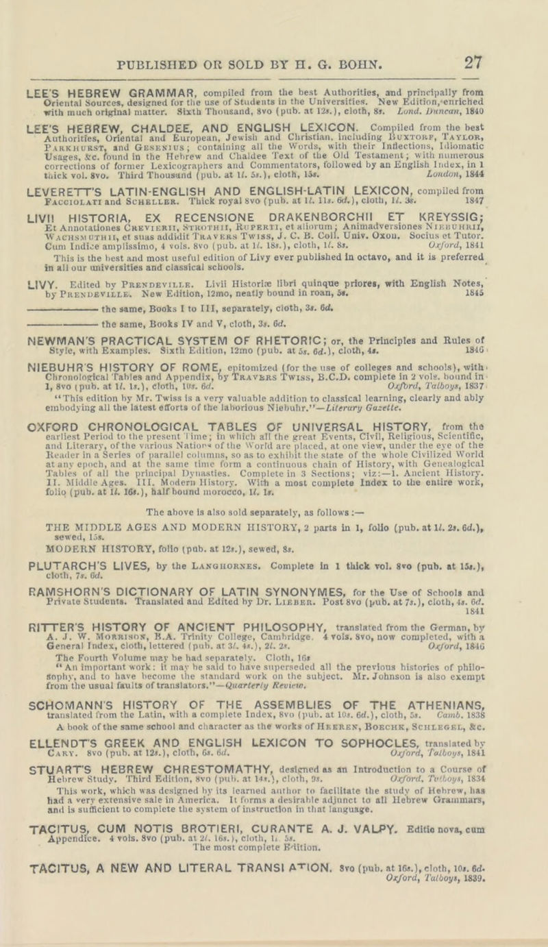 LEE’S HEBREW GRAMMAR, compiled from the best Authorities, af pee from Oriental Sources, designed for the use of Students in the Universities. New Edition,«enriched with much original matter. Sixth Thousand, 8vo (pub. at 12s.), cloth, 8s, Lond. Duncan, 1840 LEE’S HEBREW, CHALDEE, AND, ENGLISH LEXICON. gg ae from the best Authorities, Oriental and European, Jewish and Christian, including Buxrorr, TAYLoR, PARKHURST, and GesENtus; containing all the Words, with their Intlections, Idiomatic Usages, &amp;c. and in the Hebrew and Chaldee Text of the Old Testament; with numerous corrections of former Lexicographers and Commentators, followed by an English Index, in 1 thick vol. 8vo, Third Thousand (pub. at li. 5s.), cloth, lis. London, 1844 LEVERETT’S LATIN-ENGLISH AND ENGLISH-LATIN LEXICON, compiled ae FaccıoLATI and SCHELLER. Thick royal 8vo (pub. at ll. 11s. öd,), cloth, I/. 3. 1847. LIVI] HISTORIA, EX RECENSIONE DRAKENBORCHII ET KREYSSIG; Et Annotationes CREVIERIT, STROTHIL, RUPERTI, et aliorum; Animadversiones NIEBUHRII, WacusM0THII, et suas addidit TRAVERS Twiss, de Cc. B. Coll. Univ. Oxou, Socius et Tutor. Cum Indice amplissimo, 4 vols. 8vo (pub. at ll. 18s.), cloth, 1. 8s, Oxford, 1841 This is the best and most useful edition of Livy ever published in octavo, and it is preferred in all our universities and classical schools. LIVY. Edited by PRENDEvIiLLE. Livii Historie libri quinque priores, with English Wotes, by PRENDEVILLE. New Edition, 12mo, neatly bound in roan, 58, 184 the same, Books I to III, separately, cloth, 3s. 6d. the same, Books IV and V, cloth, 3s. 6d. NEWMAN'S PRACTICAL SYSTEM OF RHETORIC; or, the Principles and ER cs Style, with Examples. Sixth Edition, 12mo (pub. at 5s, 6d.), cloth, 4s. ! NIEBUHR’S HISTORY OF ROME ee (for the use of colleges and schools), with: Chronological Tables and ‘Appendix, 6 RAVERS Twiss, B.C.D. complete in 2 vols. bound in: 1, 8vo (pub. at 1/. 1s.), cloth, 10s. 6d. Oxford, Talboys, 1837: “This edition by Mr. Twiss is a very valuable addition to classical learning, clearly and ably embodying all the latest efforts of the laborious Niebuhr.’’—Lilerary Gazetle. OXFORD CHRONOLOGICAL TABLES OF UNIVERSAL HISTORY, from the earliest Period to the present Time; in which all the great Events, Civil, Religious, Scientific, and Literary, of the various Nations of the World are placed, at one view, under the eye of the Reader ina Series of ee columns, so as to exhibit the state of the whole Civilized World atany epoch, and at the same time form a continuous chain of History, with Genealogical Tables of all the principal Dynasties. Complete in 3 Sections; viz:—1. Ancient eos II. Middle Ages. III. Modern History. With a most complete Index to the entire work folio (pub. at I. 168.), half bound morocco, U. 1s. The above Is also sold separately, as follows :— THE oe are AGES AND MODERN HISTORY, 2 parts in 1, folio (pub, at l. 2s, 6d.), sewed, Lis. MODERN HISTORY, folio (pub. at 12s.), sewed, 8s. PEUTARSHS LIVES, by the LAn@Guorses. Complete in 1 thick vol. 8vo (pub. at 15s.), c ‚18 RAMSHORN’S DICTIONARY OF LATIN SYNONYMES, for the Use of Schools and Private Students. Translated and Edited by Dr, LizBen. Post 8vo (pub. at 7s.), cloth, 4s. 6d. 1841 RIF FERS HISTORY OF ANCIENT PHILOSOPHY, translated from the German, by Morrison, B.A. Trinity College, Cambridge. 4 vols. 8vo, now completed, with a Kan Index, cloth, lettered (pub. at 32. 4s.), 21. 2s. Oxford, 1846 The Fourth Volume may be had separately. Cloth, 16s “ An important work: it may be said to have superseded all the previous histories of philo- Sophy, and to have become the standard work on the subject. Mr. Johnson is also exempt from the usual faults of translators.”—Quarterly Review. SCHOMANN’S HISTORY OF THE ASSEMBLIES OF THE ATHENIANS, translated from the Latin, with a complete Index, 8vo (pub. at 10s. 6d.), cloth, 5s. Camb. 1838 A book of the same school and character as the works of HREREN, BOECHK, SCHLEGEL, &amp;e. ELLENDT'S GREEK AND ENGLISH LEXICON TO SOPHOCLES, translated by Cary. 8vo (pub. at 12s.), cloth, 6s Oxford, Talboys, 1841 STUART'S HEBREW CHRESTOMATHY, desisned as an Introduction to a Course of Hebrew Study. Third Edition, 8vo (pub. at 14s.}, cloth, 9s. Oxford, Tu/boys, 183% This work, which was designed by its learned anttion to facilitate the study of Hebrew, has had a very extensive sale in America. It forms a desirable adjanct to all Hebrew Grammars, and is sufficient to complete the system of instruction in that language. TACITUS, CUM NOTIS BROTIERI, CURANTE A. J. VALPY. Editio nova, cum Appendice. 4 vols, 8vo (pub. at 2/, 16s.), ‘cloth, lu. 58. \ The most complete Fition. TACITUS, A NEW AND LITERAL TRANSI ATION. s8vo (pub, at 16s.), cloth, 10s. 6d» Oxford, Talboys, 1839.