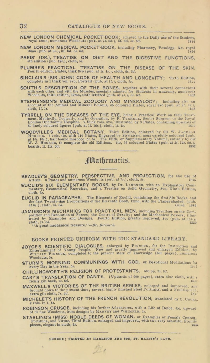 NEW LONDON CHEMICAL POCKET-BOOK; adapted to the Daily use of the Student, royal 18mo, numerous Woodcuts (pub. at 7s. 6d.), hf. bd. 3s. 6d. 1844 NEW LONDON MEDICAL POCKET-BOOK, including Pharmacy, Posology, &amp;c. royal 18mo (pub. at 8s.), hf. bd. 3s. 6d. 1844 PARIS’ (DR.), TREATISE ON DIET AND THE DIGESTIVE FUNCTIONS, 5th edition (pub. 12s.), cloth, 5s. PLUMBE'S PRACTICAL TREATISE ON THE DISEASE OF THE SKIN. Fourth edition, Plates, thick 8vo (pub. at 1/. 1s.), cloth, 6s. 6d. SINCLAIR'S (SIR JOHN) CODE OF HEALTH AND LONGEVITY; Sixth Edition, complete in 1 thick vol. 8vo, Portrait (pub. at 1/.), cloth, 7s. 1844 SOUTH’S DESCRIPTION OF THE BONES, together with their several connexions with each other, and with tlıe Muscles, specially adapted for Students in Anatomy, numerous Woodcuts, third edition, 12mo, cloth lettered (pub. at 7s.), 3s. 6d. 1837 STEPHENSON’S MEDICAL ZOOLOGY AND MINERALOGY; including also an ren or the Animal and Mineral Poisons, 45 coloured Plates, royal 8vo (pub. at 2/. ale cloth, 11. 1s. : TYRRELL ON THE DISEASES OF THE EYE, being a Practical Work on their Treat- ment, Medically, Topically, and by Operation, by F. TYRRELL, Senior Surgeon to the Royal London Ophthalmic Hospital. 2 thick vols. 8vo, illustrated by 9 Plates, containing upwards of 60 finely coloured figures (pub. at ll. 16s.), cloth, 1/. 1s. 1540 WOODVILLE’S MEDICAL BOTANY. Third Edition, enlarged by Sir W. Jacksox HooKER. 5 vols. 4to, with 310 Plates, Engraved by SOWERBY, most carefully coloured (puh, at 10/. 10s.), half bound morocco, 5l. 5s. The Fifth, or Supplementary Volume, entirely by Sir W. J. Hooker, to complete the old Editions. 4to, 36 coloured Plates (pub. at 2/. 12s. öd.), boards, ll. lls. 6d. 1832 Mathematics. BRADLEY'S GEOMETRY, PERSPECTIVE, AND PROJECTION, for the use of Artists. 8 Plates and numerous Woodcuts (pub. at 7s.), cloth, 5s. 1846 EUCLID’S SIX ELEMENTARY BOOKS. by Dr. Larpxer, with an Explanatory Com- mentary, Geometrical Exercises, and a Treatise on Solid Geometry, 8vo, Ninth Edition, cloth, 6s. EUCLID IN PARAGRAPHS: The Elements of Euclid, containing the first Six Books, and the first Twenty-ame Propositions of the Eleventh Book, 12mo, with the Planes shaded, (pub. at 6s.), cloth, 3s. 6d. Camb. 1845 JAMIESON'S MECHANICS FOR PRACTICAL MEN, including Treatises on the Com- position and Resolution of Forces; the Centre of Gravity; and the Mechanical Powers; illus- trated by Examples and Designs. Fourth Edition, greatly improved, 8vo (pub. at 15s.), cloth, 7s. 6d. 185 “A great mechanical treasure.’’—Dr. Birkbeck. 850 BOOKS PRINTED UNIFORM WITH THE STANDARD LIBRARY. JOYCE'S SCIENTIFIC DIALOGUES, enlarged by Prxnock, for the Instruction and Entertainment of Young People. New and greatly improved and enlarged Edition, by WILLIAM PINNOCK, completed to the present state of knowledge (600 pages), utnerous Woodcxuts, 5s. $TURM’S MORNING COMMUNINGS WITH GOD, or Devotional Meditations for every Day in the Year, 5s. 1847 : CHILLINGWORTH'S RELIGION OF PROTESTANTS. 500 pp. 3s. 6a. CARY'S TRANSLATION OF DANTE. (Upwards of 600 pages), extra blue cloth, with a richly gilt back, 7s. 6d. 1847 MAXWELL'S VICTORIES OF THE BRITISH ARMIES, enlarged and improved, ano brought down to the present time; several highly finished Steel Portraits, and a Frontispiece, extra gilt cloth, 7s. 6d. 1837 MICHELET’S HISTORY OF THE FRENCH REVOLUTION, translated oy C. Cocks, 2 vols. in 1, 4s. ROBINSON CRUSOE, including his further Adventures, with a Life of Defoe, &amp;c. upward of 60 fine Woodcuts, from designs by HARVEY and WHIMPER, 5s. STARLING'S (MISS) NOBLE DEEDS OF WOMAN, or Examples of Female Courag, Fortitude, and Virtue, Third Edition. enlarged and improved, with two very beautiful Frontis pieces, elegant in cloth, is, 1548 LONDON; PRINTED BY HARRISON AND B0N, ST, MARTIN’S LANE, #