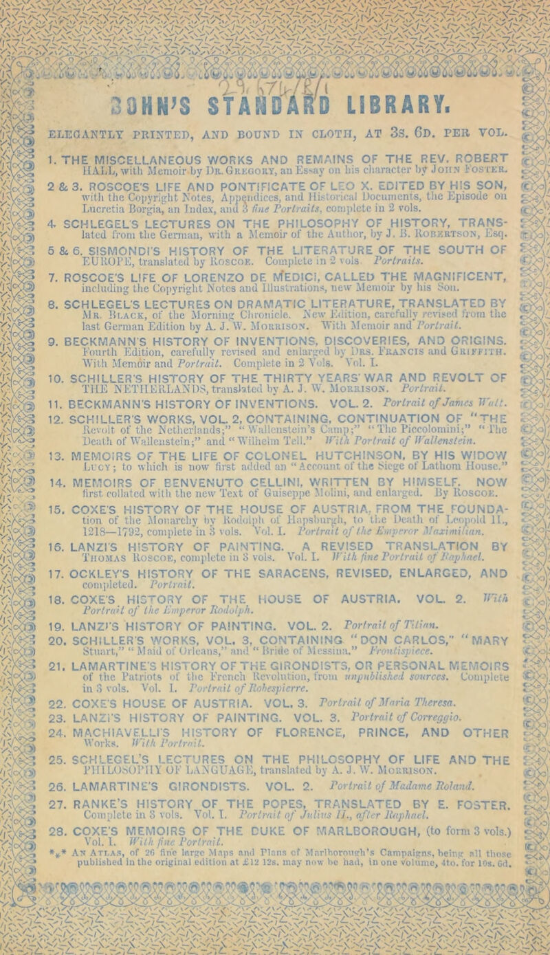 4. - mi Cru JOHN’S STÄM D LIBRARY. AT 3s. 6r>. PER VOL. <\Vc-'0 VvC >: Jll ELEGANTLY PRINTED, AND BOUND IN CLOTH I. THE MISCELLANEOUS WORKS AND REMAINS OF THE REV. ROBERT HALL, with Memoir by Dr.Gredout, auEssay on his character by John Foster. 2 & 3. ROSCOE'S LIFE AND PONTIFICATE CF LEO X. EDITED BY HIS SON, with the Copyright Notes, Appendices, and Historical Documents, the Episode on Lncretia Borgia^ an Index, and 3 line Portraits, complete in 2 vols. 4. SCHLEGELS LECTURES ON THE PHILOSOPHY OF HISTORY, TRANS- lated from the German, with a Memoir of the Author, by J. B. Robertson, Esq. 5 & 6. SISMONDI'S HISTORY OF THE LITERATURE OF THE SOUTH OF EUROPE, translated by Roscoe. Complete in 2 vols Portraits. 7. ROSCOE'S LIFE OF LORENZO DR IVfEDICi, CALLED THE MAGNIFICENT, 8. SCHLEGELS LECTURES ON DRAMATIC LITERATURE, TRANSLATED BY Mr. Black, of the Morning Chronicle. New Edition, carefully revised from the last German Edition by A. J. W. Morrison. With Memoir and Portrait. 9. BECKMANN'S HISTORY OF INVENTIONS, DISCOVERIES, AND ORIGINS. Fourth Edition, carefully revised and enlarged by Drs. Francis and Griffith. With Memoir and Portrait. Complete in 2 Vols. Yol. I. 10. SCHILLER'S HISTORY OF THE THIRTY YEARS'WAR AND REVOLT OF THE NETHERLANDS, translated by A. J. W. Morrison. Portrait. II. BECKMANN'S HISTORY OF INVENTIONS. VOL. 2. Portrait of James Watt. 12. SCHILLER'S WORKS, VOL. 2, CONTAINING. CONTINUATION OF THE Revolt of the Netherlands;” “ Wallenstein’s Camp;” “ The Piccolomini;” “The Death of Wallenstein;” and “Wilhelm Tell.” With Portrait of Höllenstein. 13. MEMOIRS OF THE LIFE OF COLONEL HUTCHINSON, BY HIS WIDOW Lucy; to which is now first added an “Account of the Siege ot Lathoni House.” 14. MEMOIRS OF EENVENUTO CELLINI, WRITTEN BY HIMSELF. NOW first, collated with the new Text of Guiscppc Molini, and enlarged. By Roscoe. 15. COXES HISTORY OF THE HOUSE OF AUSTRIA,. FROM THE FOUNDA- tion of tlie Monarchy fiy Rodoiph of Hapsburgh, to tl.e Death of Leopold II., 1218—1792, complete in 3 vols. Vol. I. Portrait of the Emperor Maximilian. 16. LANZI'S HISTORY OF PAINTING. A REVISED TRANSLATION BY Thomas Roscoe, complete in 3 vols. Vol. I. With fine Portrait oj Raphael. 17. OCXLEY'S HISTORY OF THE SARACENS, REVISED, ENLARGED, AND completed. Portrait. 18. COXES HISTORY OF THE HOUSE OF AUSTRIA, VOL. 2. With Portrait of the Emperor Rodolpk. 19. LANZI'S HISTORY OF PAINTING. VOL. 2. Portrait of Titian. 20. SCHILLERS WORKS, VOL. 3, CONTAINING DON CARLOS, “MARY Stuart,” “ Maid of Orleans,” and  Bride of Messina.” Frontispiece. 21. LAMARTINE S HISTORY OF THE GIRONDISTS, OR PERSONAL MEMOIRS of the Patriots of the French Revolution, from unpublished sources. Complete in 3 vols. Vol. I. Portrait of llohespicrre. 22. COXE'S HOUSE OF AUSTRIA. VOL. 3. Portrait of Maria Theresa. 23. LANZi'S HISTORY OF PAINTING. VOL. 3. Torirait of Correggio. 24. MACHIAVELLI'S HISTORY OF FLORENCE, PRINCE, AND OTHER Works. With Portrait. 25. SCHLEGEL’S LECTURES ON THE PHILOSOPHY OF LIFE AND THE PHILOSOPHY OF LANGUAGE, translated by A. J. W. Moriuson. 26. LAMARTINE'S GIRONDISTS. VOL. 2. Portrait of Madame Roland. 27. RANKE’S HISTORY OF THE POPES, TRANSLATED BY E. FOSTER. Complete in 3 vols. Vol. I. Portrait of Julius If, after Raphael. 28. COXE'S MEMOIRS OF THE CUKE OF MARLBOROUGH, (to form 3 vols.) Vol. 1. With fine Portrait. *** An Att.as, of 2f> fine large Maps and Plans cf Marlborough's Campaigns, being all those published in the original edition at £12 12s. may now lie had, in one volume, Sto. for 10s. Gd.