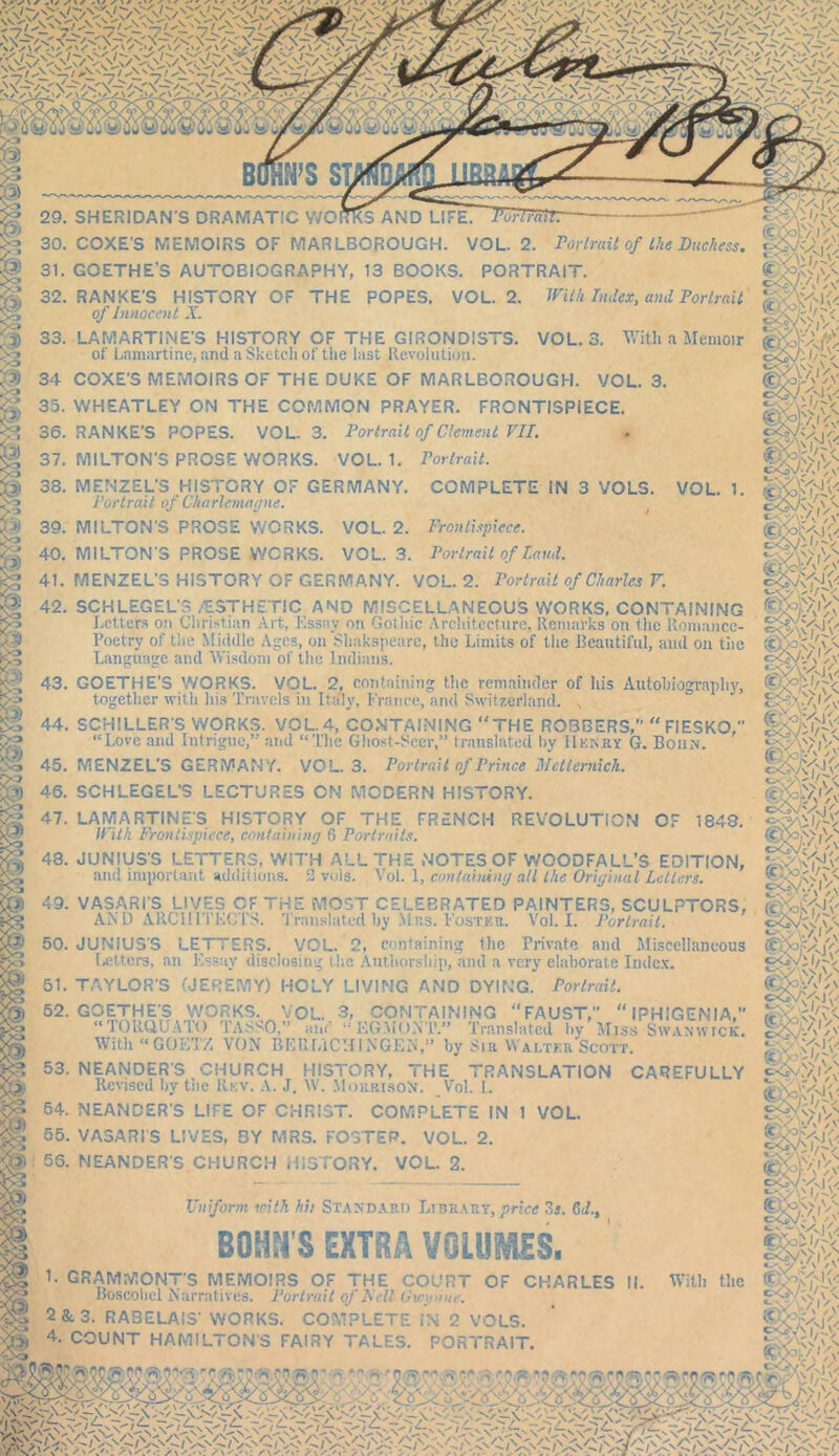 >V/^,\n:^/^,\n__/n' / ^,\ s' /sjfi^s 5|i^s' ^ ^.\ o ^ VI 'xt/wn V : V> ,V . C’VJV-A'iV' 29. SHERIDAN'S DRAMATIC WORKS AND LIFE. -POrträTI 30. COXE'S MEMOIRS OF MARLBOROUGH. VOL. 2. Portrait of the Duchess, 31. GOETHE’S AUTOBIOGRAPHY, 13 BOOKS. PORTRAIT. 32. RANKE'S HISTORY OF THE POPES. VOL. 2. With Index, and Portrait of Innocent X. |§fe<. 33. LAMARTINE'S HISTORY OF THE GIRONDISTS. VOL. 3. With a Memoir '-v of Lamartine, and a Sketch of the last Revolution. 34 COXE'S MEMOIRS OF THE DUKE OF MARLBOROUGH. VOL. 3. 35. WHEATLEY ON THE COMMON PRAYER. FRONTISPIECE. 36. RANKE’S POPES. VOL. 3. Portrait of Clement VII. 37. MILTON'S PROSE WORKS. VOL. 1. Portrait. COMPLETE IN 3 VOL5. ISIS; Ute* ' WsoA 38. MENZEL'S HISTORY OF GERMANY. Portrait of Charlemagne. 39. MILTON'S PROSE WORKS. VOL. 2. Frontispiece. 40. MILTONS PROSE WORKS. VOL. 3. Portrait of laud. 41. MENZEL'S HISTORY OF GERMANY. VOL. 2. Portrait of Charles V. VOL. 1. oövA/.y- C*. X 1 V (C'oi'Ajfx tfÄ'Vv 42. SCHLEGEL’? .'ESTHETIC AND MISCELLANEOUS WORKS, CONTAINING Letters on Christian Art, Essay on Gothic Architecture. Remarks on the Romance- Poetry of the Middle Ages, on Shafe&peare, the Limits of the Beautiful, and on the Language and Wisdom of the Indians. I'M W ■r!/* < 43. GOETHE’S WORKS. VOL. 2, containing tlic remainder of his Autobiography, together with his Travels in Italy, France, and Switzerland. , (? 44. SCHILLER’S WORKS. VOL. 4, CONTAINING THE ROI3BERS,'' FIESKO, tC I - .... .1 f .. I ?-• . . .1 te MM. „ n 1 - i O . _ 1 . I t TI 7 “Love and Intrigue,” and “The Ghost-Seer,” translated by IIkkky G. Bohn. 45. MENZEL'S GERMANY. VOL. 3. Portrait of Prince Metternich. 46. SCHLEGEL’S LECTURES ON MODERN HISTORY. fa te GO G\ 47. LATVIARTINE’S HISTORY OF THE FRENCH REVOLUTION OF 1848. With Frontispiece, containing 6 Portraits. m. 48. JUNIUS'S LETTERS, WITH ALL THE NOTES OF WOODFALL’S EDITION, and important additions. 3 vols. Vol. I, containing all the Original Letters. 49. VASARI'S LIVES OF THE MOST CELEBRATED PAINTERS, SCULPTORS, AND ARCHITECTS. Translated by Mus. Foster. Vol. I. Portrait. ,VA) (' safev'Ä 50. JUNIUS'S LETTERS. VOL. 2, containing tiie Private and Miscellaneous letters, an Essay disclosing the Authorship, and a very elaborate Index. 61. TAYLOR'S (JEREMY) HOLY LIVING AND DYING. Portrait. 52. GOETHE'S WORKS. VOL. 3, CONTAINING FAUST, “ IPHIGEMIA,” “EGMO.YP.” Translated by Miss Swanwick. F. hv SI ii W a T .TFR Slr-rrr'p »m. 7 -jV.s ,n>.V “TORQUATO TASSO,” aw With“G0KT/, VON BF.UIuCU INGEN,” by Sir Walter Scott. 53. NEANDER'S CHURCH HISTORY, THE TRANSLATION Revised hv the Rkv. A. J. W. MorrisoS. Vol. I. 64. NEANDER'S LIFE OF CHRIST. COMPLETE IN 1 VOL. 65. VASARIS LIVES, BY MRS. FOSTER. VOL. 2. 56. MEANDERS CHURCH HISTORY. VOL. 2. CAREFULLY gb&v; F ' oOv Uniform with hit Standard Library,price 3*. 6d., BOHN'S EXTRA VOLUMES. 1. GRAMMONT’S MEMOIRS OF THE COURT OF CHARLES II. With tlic Boscohcl Narratives. Portrait of Fell Gu-gene. 2&.3. RABELAIS' WORKS. COMPLETE IN 2 VOLS. »£,W?v