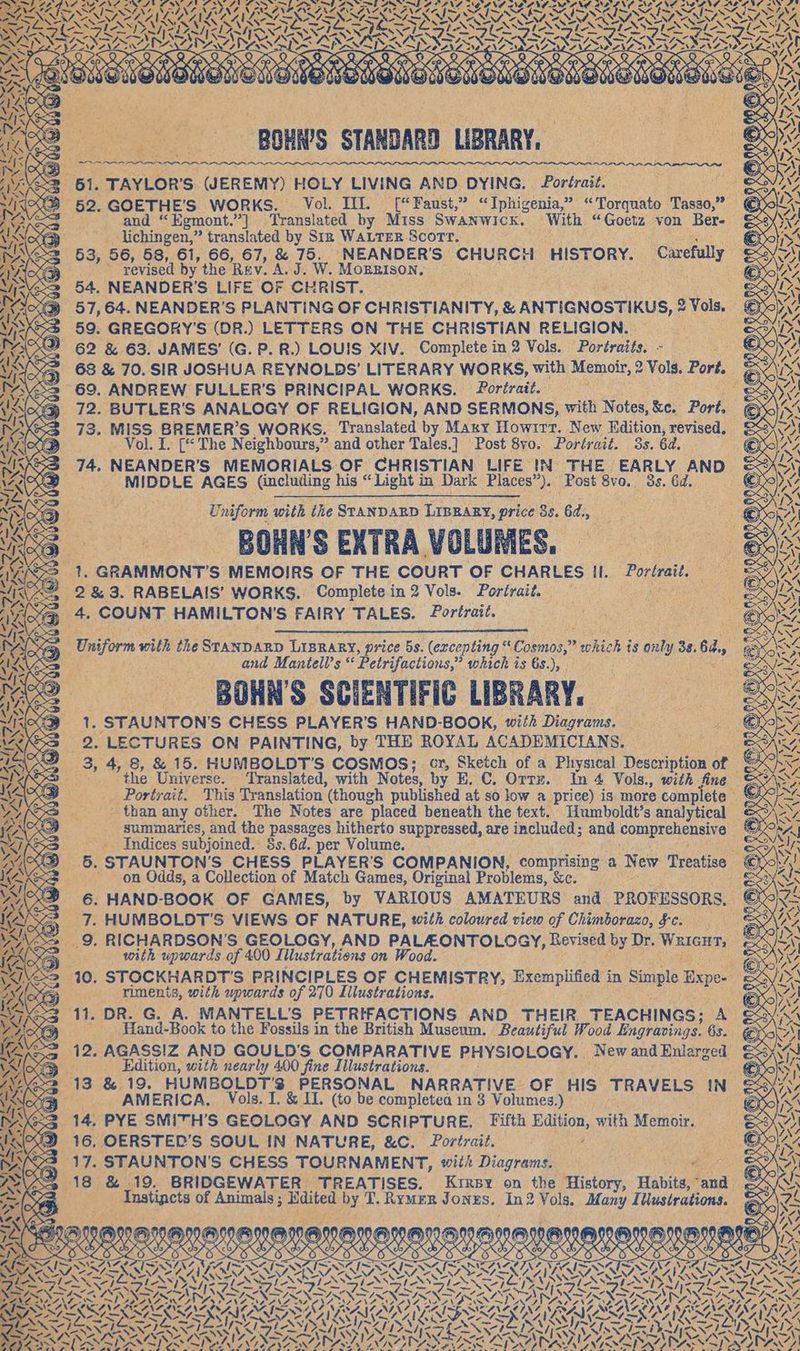 GNF ASANG 2S AN ALANS NO ANE I { - IST ISI NIT N NS SOS SISOS RR IZINEN TED Lee NEN IS I LET Ye WY N wz SOS: ZEN 2 N SA X IS 27 PEO SZ . ., NAN BOHRS STANDARD LIBRARY, 3 61. TAYLOR’S (JEREMY) HOLY LIVING AND DYING. Portrait. aoe ee B 52. GOETHE’S WORKS. Vol. III. f“Faust,” “Iphigenia,” “Torquato Tasso,” ¢ | and “Egmont.”] Translated by Miss Swanwick. With “Goetz von Ber- lichingen,” translated by Sin WALTER Scott. Reig tees Se 53, 56, 58, 61, 66, 67, &amp; 75. NEANDER'S CHURCH HISTORY. Carefully &amp; : ’ revised by the Rev. A. J. W. MOBBISON, ts <> 54. NEANDER’S LIFE OF CHRIST. : eat Anode: @ 57,64. NEANDER’S PLANTING OF CHRISTIANITY, &amp; ANTIGNOSTIKUS, 2 Vols, 59. GREGORY'S (DR.) LETTERS ON THE CHRISTIAN RELIGION. 62 &amp; 63. JAMES’ (G. P. R.) LOUIS XIV. Complete in 2 Vols. Portraits. - a3 = 68 &amp; 70. SIR JOSHUA REYNOLDS’ LITERARY WORKS, with Memoir, 2 Vols. Port. = 69. ANDREW FULLER'S PRINCIPAL WORKS. Portrait. : ie < eG 72. BUTLER'S ANALOGY OF RELIGION, AND SERMONS, with Notes, &amp;c. Port. 73. MISS BREMER’S WORKS. Translated by Mary Howırr. New Edition, revised. _ Vol. I. [“ The Neighbours,” and other Tales.] Post 8vo0. Portrait. 3s. 6d. 93 74. NEANDER'S MEMORIALS OF CHRISTIAN LIFE IN THE EARLY AND &amp;% _ MIDDLE AGES (including his “Light in Dark Places”). Post 8vo. 3s. 6d. € s,s N WA TR AES 4 > er Uniform with the STANDARD LIBRARY, price 85. 6d., - BOHN’S EXTRA VOLUMES, 23 1. GRAMMONT’S MEMOIRS OF THE COURT OF CHARLES II. Portrait, N 2&amp;3. RABELAIS’ WORKS. Complete in 2 Vols. Portrait. BED er oe: @ + COUNT HAMILTON'S FAIRY TALES. Portrait. 8 Uniform with the STANDARD LIBRARY, price 5s. (excepting “Cosmos,” which is only 33.64, SA fe we and Mantell’s “ Petrifactions,” which is 6s.), te BOHNS SCIENTIFIC LIBRARY. g 1: STAUNTON'S CHESS PLAYER'S HAND-BOOK, with Diagrams. 3 2. LECTURES ON PAINTING, by THE ROYAL ACADEMICIANS, — .e > 3,4, 8, &amp; 15. HUMBOLDT’S COSMOS; cr, Sketch of a Physical Description of © 2 the Universe. Translated, with Notes, by E. C. Orrz. In 4 Vols., with fine — Portrait. This Translation (though published at so low a price) is more complete — - than any other. The Notes are placed beneath the text. Humboldt’s analytical _ summaries, and the passages hitherto suppressed, are included; and comprehensive ©; - . Indices subjoined. 3s. 6d. per Volume. sai ERS 5. STAUNTON’S CHESS PLAYER’S COMPANION, comprising a New Treatise © on Odds, a Collection of Match Games, Original Problems, &amp;c. sie at 2 6. HAND-BOOK OF GAMES, by VARIOUS AMATEURS and PROFESSORS. ax Ya 7. HUMBOLDT’S VIEWS OF NATURE, with coloured view of Chimborazo, fe. €&amp; is» 9, RICHARDSON’S GEOLOGY, AND PALAONTOLOGY, Revised by Dr. WRIGHT, &amp; rs ; with upwards of 400 Illustrations on Wood. Ru ee = 10. STOCKHARDT’'S PRINCIPLES OF CHEMISTRY, Exemplified in Simple Expe- « ss riments, with upwards of 270 Illustrations. he) Go 11. DR. G. A. MANTELL’S PETRIFACTIONS AND THEIR TEACHINGS; A &amp; _ Hand-Book to the Fossils in the British Museum. Beautiful Wood Engravings. 63. 12. AGASSIZ AND GOULD'S COMPARATIVE PHYSIOLOGY. NewandEnlarged &amp; Edition, with nearly 400 fine Illustrations. > 13 &amp; 19. HUMBOLDT’3 PERSONAL NARRATIVE OF HIS TRAVELS IN &amp; eer AMERICA. Vols. I. &amp; II. (to be completea in 3 Volumes.) Fee, G53 14. PYE SMITH’S GEOLOGY AND SCRIPTURE, Fifth Edition, with Memoir. SD 16. OERSTED’S SOUL IN NATURE, &amp;C. Portrait. A Mi x2 17. STAUNTON'S CHESS TOURNAMENT, with Diagrams. pa aot ees > 18 &amp; 19. BRIDGEWATER TREATISES. Kırsy on the History, Habits, and &amp;4/ EEE Instinets of Animals; Edited by T. Rymer Jonzs. In2 Vols. Many Illustrations. < < FTSE DEEPSEA IR TNZZU Er 7 RINT Ay © : niet RER 2 = < SCO Wa DE IN ae FN TEN TI RUN. III AIL ECAIR CAL AR ALL x‘ KEIM SAY DIENEN SS sn no FA ZN] fie IN X ) ) PSA] (A) VO ( YONA IGM) OOK EKG KG © Ö LDV VVEPLVE)VVE)VV EVV yy YI KAHIYV ENVY EDVY RHYL YY Key) > > ER nr 7 S2 X db d IX X cb \ ESV ELS LESS ELE LEE ELVES ER ESL SSE iy PDAS ISIS SOILED TS INA SDRATENNSISZ 7° N Se EAST TAT AST SRS RAIS SS MCAS NC PNK ACE ELIE IP IL DAOC PULL NEN Oe! 4 DI ALAS NAA BNA PAZ VOT Ora? Dery PSS AMELIE PRA VN AIG SSILGING SPRAYING SPEGNELILE NING ay ia MASS Panky ds SE N Sa EX LS ) N SAGA LG: ZA DER U ime AI ANAL COLON ZSMNZN NN TER ES HEN. ; “17, INS II ZN Wy WS = WA N SAAN YS St \ LOSSY LIAN STAATS AY ZI by PRAT ONG N MASAIZ GACT DNS AZ NIT