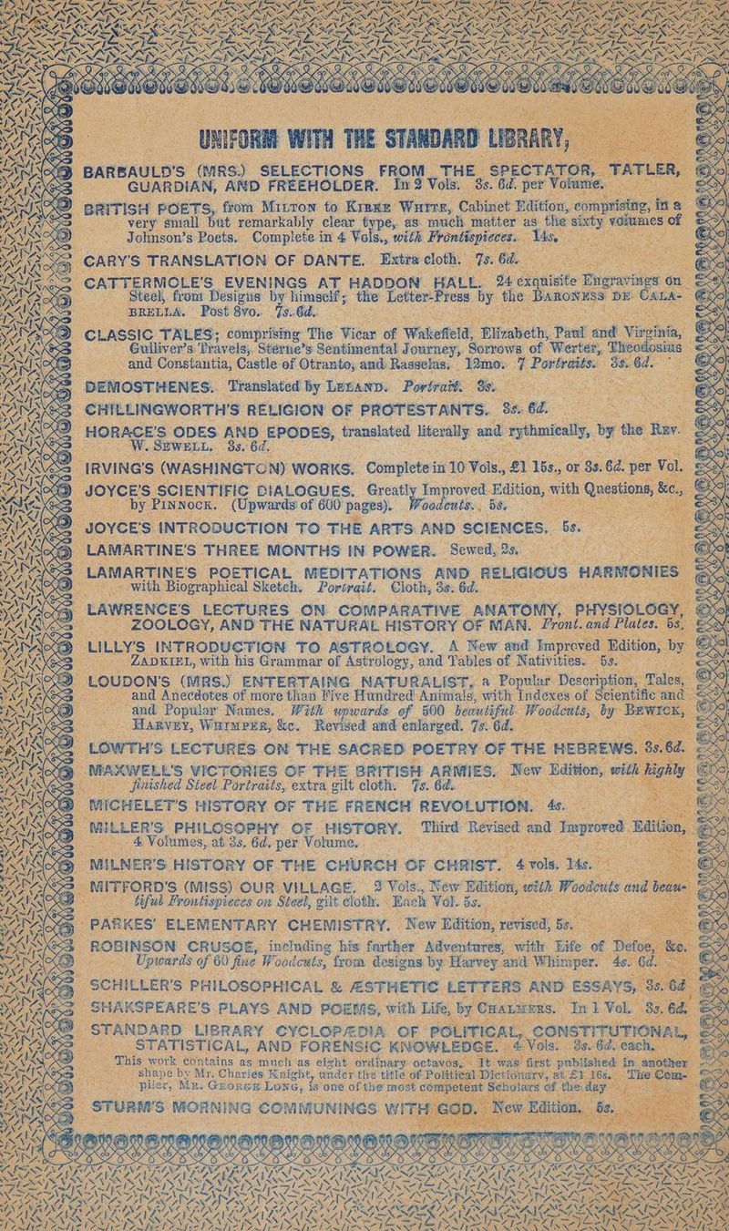BARBAULD'S neh SELECTIONS. FROM. Hi GUARDIAN, AND FREEHOLDER. An 2 Volk . eRiTISH POETS, from Mitrow to Kien very’ small but remarkably clear type, as. much n Johnson? s Poets. ade in 4 Vol wd basen ares pi ce CATTERMOLE’S EVENINGS AT Do a . ‚Steel, from Designs by himself; ‚the Letter: Press by BRULLA, ‚Post 8vo. 7.64 Se CLASSIC TALES; comprising The ‘Vilas of Wakefield Elizabeth, Paw y ” ‚Gulliver’s: ‘Pravels, Sterne’s Sentimental Journey, Sorrows of Werter, T od and Constantia, Castle of Otranto; and. Rasselas, 5 12mo.. = Portraits. 58 Se DEMOSTHENES. ‘Translated by Letann. Portrait. Dei, 8 S25 = CHILLINGWORTH'S RELIGION OF PROTESTANTS... 8 es, 74 mas, So ODES. ee eect translated are and thal, : We 8! 3 6d. . Sf ne Bao, oodeuls. ,. ae: IN a TO ASTROLOGY. A New an ZADKIEL, with his Grammar of Astrology, and Tables: 0 OUDONS (MRS) ENTERTAING. NATURALIST, a u _and Anecdotes of more than Vive Hundred Animals, with Indexe and Popular Names. Win upwards. of 500 beautiful. Woo ‚ Haxven, san: ig “Revised and enlarged. My of es Paes on CRUSOE, ‘uel ding ‘his Haie a vithe ife of haa of ite ee from: + designs is Harvey i RER x Re WS i RIS