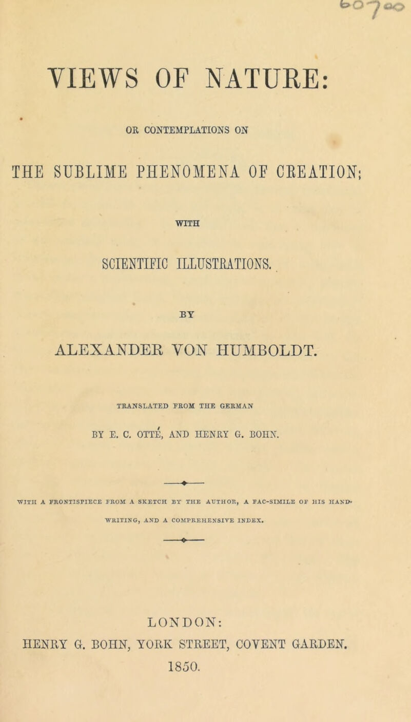 VIEWS OF NATURE: OR CONTEMPLATIONS ON THE SUBLIME PHENOMENA OE CBEATION; WITH SCIENTIFIC ILLUSTRATIONS. BY ALEXANDEE YON HUMBOLDT. TRANSLATED FROM THE GERMAN BY E. C. OTTE, AND HENRY G. BOHN. ♦ ■WITH A FRONTISPIECE FROM A SKETCH BY THE AUTHOR, A FAC-SIMILE OF HIS HAND- WRITING, AND A COMPREHENSIVE INDEX. 0 LONDON: HENRY G. BOHN, YORK STREET, COYENT GARDEN. 1850.