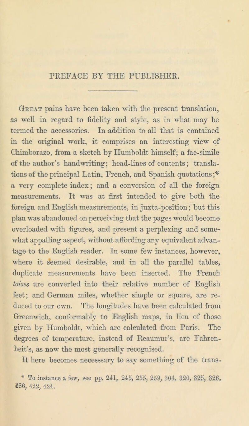 PREFACE BY THE PUBLISHER. Great pains have been taken with the present translation, as well in regard to fidelity and style, as in what may be termed the accessories. In addition to all that is contained in the original work, it comprises an interesting view of Chimborazo, from a sketch by Humboldt himself; a fac-simile of the author’s handwriting; head-lines of contents; transla- tions of the principal Latin, French, and Spanish quotations;* a very complete index; and a conversion of all the foreign measurements. It was at first intended to give both the foreign and English measurements, in juxta-position; but this plan was abandoned on perceiving that the pages would become overloaded with figures, and present a perplexing and some- what appalling aspect, without affording any equivalent advan- tage to the English reader. In some few instances, however, where it deemed desirable, and in all the parallel tables, duplicate measurements have been inserted. The French toises are converted into their relative number of English feet; and German miles, whether simple or square, are re- duced to our own. The longitudes have been calculated from Greenwich, conformably to English maps, in lieu of those given by Humboldt, which are calculated from Paris. The degrees of temperature, instead of Reaumur's, arc Fahren- heit's, as now the most generally recognised. It here becomes necesssary to say something of the trans- * To instance a few, sec pp. 241, 245, 255, 259, 304, 320, 325, 326, «86, 422, 424.