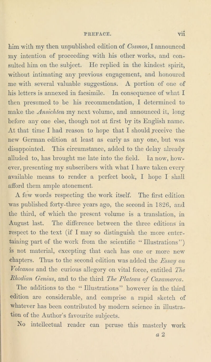 him with my then unpublished edition of Cosmos, I announced my intention of proceeding with his other works, and con- sulted him on the subject. He replied in the kindest spirit, without intimating any previous engagement, and honoured me with several valuable suggestions. A portion of one of his letters is annexed in facsimile. In consequence of what I then presumed to be his recommendation, I determined to make the Ansichten my next volume, and announced it, long before any one else, though not at first by its English name. At that time I had reason to hope that I should receive the new German edition at least as early as any one, but was disappointed. This circumstance, added to the delay already alluded to, has brought me late into the field. In now, how- ever, presenting my subscribers with what I have taken every available means to render a perfect book, I hope I shall afford them ample atonement. A few words respecting the work itself. The first edition was published forty-three years ago, the second in 1826, and the third, of which the present volume is a translation, in August last. The difference between the three editions in respect to the text (if I may so distinguish the more enter- taining part of the work from the scientific “Illustrations”) is not material, excepting that each has one or more new chapters. Thus to the second edition was added the Essay on Volcatios and the curious allegory on vital force, entitled The Rhodian Genius, and to the third The Plateau of Caxamarca. The additions to the “ Illustrations” however in the third edition are considerable, and comprise a rapid sketch of whatever has been contributed by modern science in illustra- tion of the Author’s favourite subjects. No intellectual reader can peruse this masterly work a 2