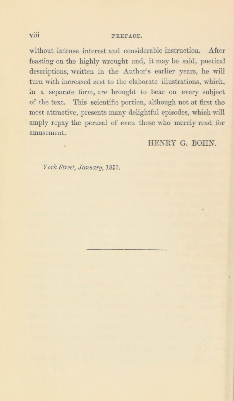 without intense interest and considerable instruction. After feasting on the highly wrought and, it may be said, poetical descriptions, written in the Author's earlier years, he will turn with increased zest to the elaborate illustrations, which, in a separate form, are brought to bear on every subject of the text. This scientific portion, although not at first the most attractive, presents many delightful episodes, which will amply repay the perusal of even those who merely read for amusement. HENRY G. BOHN. York Street, January, 1850.
