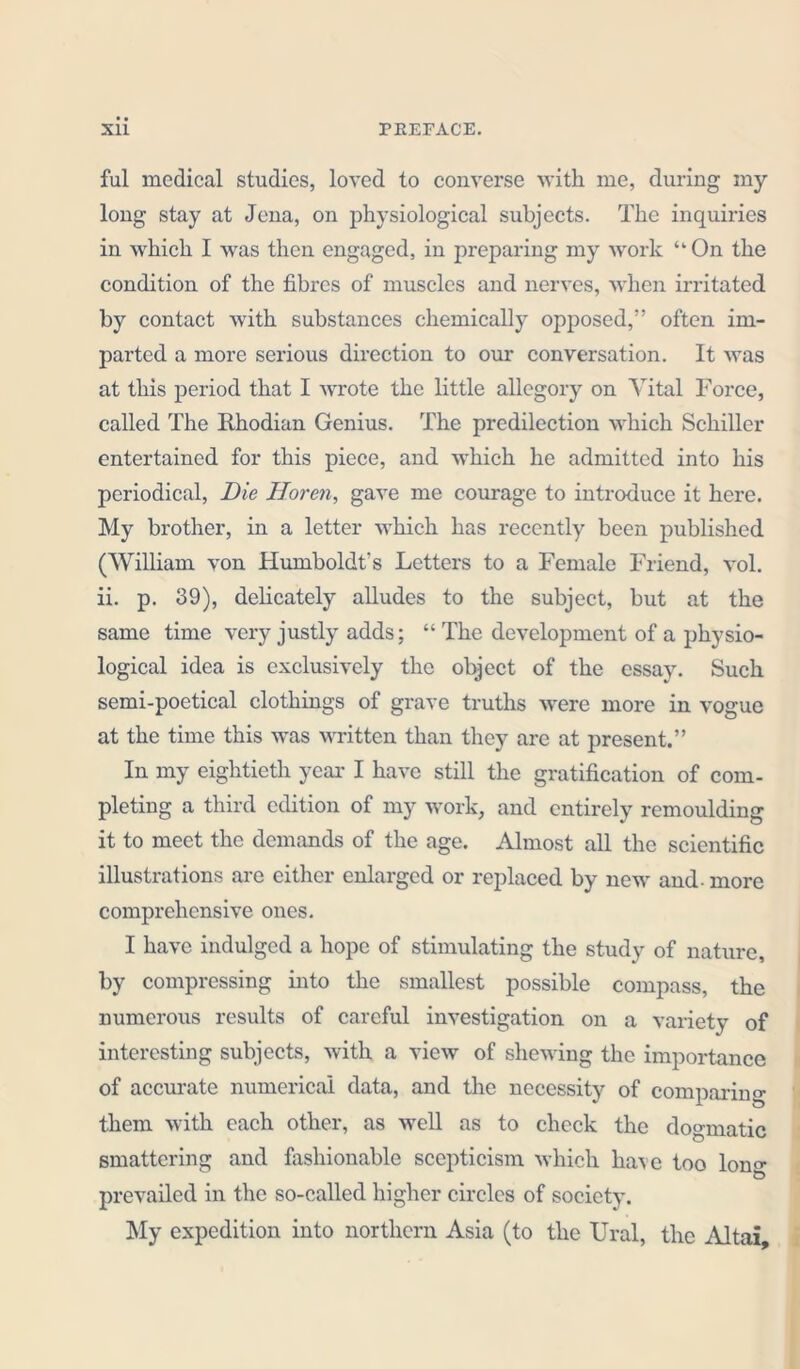 ful medical studies, loved to converse with me, during my long stay at Jena, on physiological subjects. The inquiries in which I was then engaged, in preparing my work “On the condition of the fibres of muscles and nerves, when irritated by contact with substances chemically opposed,” often im- parted a more serious direction to our conversation. It was at this period that I wrote the little allegory on Vital Force, called The Rhodian Genius. The predilection which Schiller entertained for this piece, and which he admitted into his periodical, Die Horen, gave me courage to introduce it here. My brother, in a letter which has recently been published (William von Humboldt's Letters to a Female Friend, vol. ii. p. 39), delicately alludes to the subject, but at the same time very justly adds; “ The development of a physio- logical idea is exclusively the object of the essay. Such semi-poetical clothings of grave truths were more in vogue at the time this was written than they are at present.” In my eightieth year* I have still the gratification of com- pleting a third edition of my work, and entirely remoulding it to meet the demands of the age. Almost all the scientific illustrations are either enlarged or replaced by new and- more comprehensive ones. I have indulged a hope of stimulating the study of nature, by compressing into the smallest possible compass, the numerous results of careful investigation on a variety of interesting subjects, with a view of shewing the importance of accurate numerical data, and the necessity of comparing them with each other, as well as to check the dogmatic smattering and fashionable scepticism which have too lon°- prevailed in the so-called higher circles of society. My expedition into northern Asia (to the Ural, the Altai,