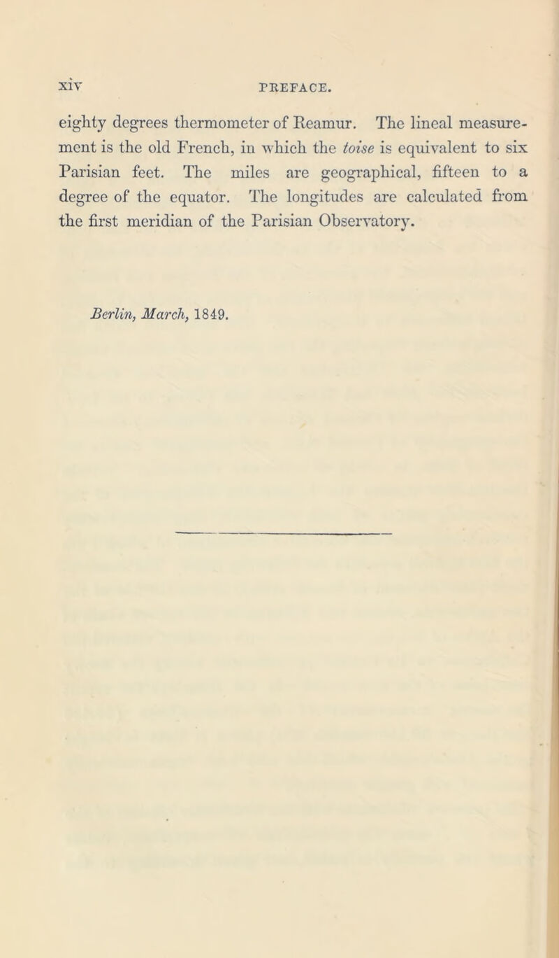 eighty degrees thermometer of Reamur. The lineal measure- ment is the old French, in which the toise is equivalent to six Parisian feet. The miles are geographical, fifteen to a degree of the equator. The longitudes are calculated from the first meridian of the Parisian Observatory. Berlin, March, 1849.